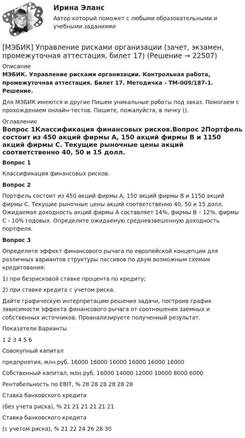      
          Описание
          МЭБИК. Управление рисками организации. Контрольная работа, промежуточная аттестация. Билет 17. Методичка - ТМ-009/187-1. Решение.Для МЭБИК имеются и другие  Пишем уникальные работы под заказ. Помогаем с прохождением онлайн-тестов. Пишите, пожалуйста, в личку (). 
          Оглавление
          Вопрос 1Классификация финансовых рисков.Вопрос 2Портфель состоит из 450 акций фирмы А, 150 акций фирмы В и 1150 акций фирмы С. Текущие рыночные цены акций соответственно 40, 50 и 15 долл. Ожидаемая доходность акций фирмы А составляет 14%, фирмы В – 12%, фирмы С - 10% годовых. Определите ожидаемую средневзвешенную доходность портфеля. Вопрос 3Определите эффект финансового рычага по европейской концепции для различных вариантов структуры пассивов по двум возможным схемам кредитования:1) при безрисковой ставке процента по кредиту;2) при ставке кредита с учетом риска.Дайте графическую интерпретацию решения задачи, построив график зависимости эффекта финансового рычага от соотношения заемных и собственных источников. Проанализируете полученный результат.Показатели	Варианты	1	2	3	4	5	6Совокупный капиталпредприятия, млн.руб.	16000	16000	16000	16000	16000	16000Собственный капитал, млн.руб.	16000	14000	12000	10000	8000	6000Рентабельность по EBIT, %	28	28	28	28	28	28Ставка банковского кредита(без учета риска), %	21	21	21	21	21	21Ставка банковского кредита(с учетом риска), %	21	22	24	26	28	30 
            
            
            [МЭБИК]Управление комплексным социально-экономическим развитием муниципального образования.Промежуточная аттестация МЭБИК (23 билет) [МЭБИК] Управление рисками организации (зачет, экзамен, промежуточная аттестация, билет 17)[МЭБИК]Управление трудовыми ресурсами.Промежуточная аттестация МЭБИК (23 билет) [МЭБИК] Урбанистика (зачет, экзамен, промежуточная аттестация, билет 16)[МЭБИК] Урбанистика (зачет, экзамен, промежуточная аттестация, билет 23)[МЭБИК]Урбанистика.Промежуточная аттестация МЭБИК (15 билет) [МЭБИК]Урбанистика.Промежуточная аттестация МЭБИК (23 билет) [МЭБИК]Трудовое право.Обязательные задания МЭБИК (тест 36 вопросов)  [МЭБИК]Трудовое право.Промежуточная аттестация МЭБИК (21 билет) [МЭБИК] Управление в социальной сфере (зачет, экзамен, промежуточная аттестация, билет 27)[МЭБИК] Управление в социальной сфере (обязательное задание, тест, ТМ-009/1)[МЭБИК] Управление в социальной сфере.Обязательные задания МЭБИК (тест 36 вопросов)[МЭБИК] Управление в социальной сфере.Промежуточная аттестация МЭБИК (23 билет) [МЭБИК]Управление государственным и муниципальным заказом.Промежуточная аттестация МЭБИК (23 билет) 