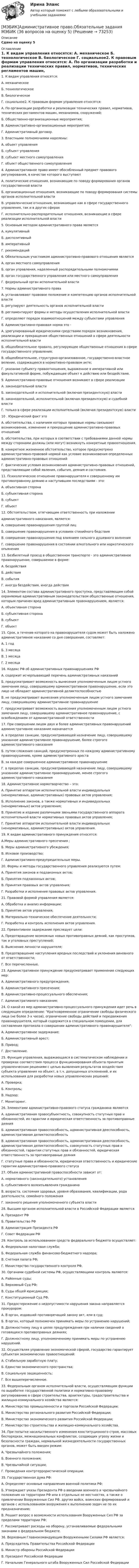     
            Описание
            Сдано на оценку 5 
            Оглавление
            1. К видам управления относятся: А. механическое Б. технологическое В. биологическое Г. социальное2. К правовым формам управления относятся: А. По организации разработки и реализации технических правил, нормативов, технических регламентов машин, механизмов, сооружений; Б. Общественно-организационные мероприятия; В. Административно-организационные мероприятия; Г. Административный договор.3. Властными полномочиями наделены: А. объект управления Б. субъект управления В. субъект местного самоуправления Г. объект общественного самоуправления4. Административное право имеет обособленный предмет правового регулирования, в качестве которого выступают А. политические отношения, возникающие по поводу формирования органов государственной власти Б. организационные отношения, возникающие по поводу формирования системы органов исполнительной власти В. управленческие отношения, возникающие как в сфере государственного управления, так и в других сферах Г. исполнительно-распорядительные отношения, возникающие в сфере реализации исполнительной власти 5. Основным методом административного права является А. кумулятивный Б. диспозитивный В. императивный Г. рекомендаций6. Обязательным участником административно-правового отношения является А. орган местного самоуправления Б. орган управления, наделенный распорядительными полномочиями В. орган государственного управления или местного самоуправления Г. федеральный орган исполнительной власти7. Нормы административного права А. устанавливают правовое положение и компетенцию органов исполнительной власти Б. регулируют деятельность органов исполнительной власти В. регламентируют формы и методы осуществления исполнительной власти Г. определяют порядок взаимоотношений между субъектами управления8. Административно-правовая норма это - А. урегулированный юридическими средствами порядок возникновения, реализации и прекращения общественных отношений в сфере деятельности исполнительной власти Б. общеобязательное правило, регулирующее общественные отношения в сфере государственного управления; В. общеобязательное, структурно-организованное, государственно-властное веление, содержащееся в нормативно-правовом акте; Г. указание субъекту правоотношения, выраженное в императивной или факультативной форме, побуждающее объект к действию или бездействию.9. Административно-правовые отношения возникают в сфере реализации А. законодательной власти Б. законодательной и исполнительной (включая президентскую) власти В. законодательной, исполнительной (включая президентскую) и судебной власти Г. только в сфере реализации исполнительной (включая президентскую) власти10 . Юридический факт это А. обстоятельства, с наличием которых правовые нормы связывают возникновение, изменение и прекращение административно-правовых отношений Б. обстоятельства, при которых в соответствии с требованиями данной нормы между сторонами должны (или могут) возникнуть конкретные правоотношения. В. конкретное жизненное обстоятельство, которое предусмотрено административно-правовой нормой как условие возникновения определенных административно-правовых отношений Г. фактические условия возникновения административно-правовых отношений, представляющие собой явления, события, деяния и состояния.11. Психологическое отношение правонарушителя к совершенному им противоправному деянию и наступившим последствиям - это: А. объективная сторона Б. субъективная сторона В. субъект Г. объект12. Обстоятельством, отягчающим ответственность при наложении административного наказания, является: А. совершение правонарушения группой лиц Б. совершение правонарушения в условиях стихийного бедствия В. совершение правонарушения под влиянием сильного душевного волнения Г. совершение правонарушения в состоянии алкогольного или наркотического опьянения13. Безбилетный проезд в общественном транспорте - это административное правонарушение, совершаемое в форме: А. бездействия Б. действия В. события Г. иногда бездействия, иногда действия14. Элементом состава административного проступка, представляющим собой охраняемые административным законодательством общественные отношения, которым причинен вред административным правонарушением, является: А. объективная сторона Б. субъективная сторона В. субъект Г. объект15. Срок, в течение которого на правонарушителя судом может быть наложено административное наказание со дня совершения, составляет: А. 1 год Б. 3 месяца В. 1 месяца Г. 2 месяца16. Кодекс РФ об административных правонарушениях РФ А. содержит исчерпывающий перечень административных наказаний Б. предусматривает возможность вынесения уполномоченным лицом устного замечания лицу, совершившему административное правонарушение, если это лицо не обладает административной деликтоспособностью В. не предусматривает вынесения уполномоченным лицом устного замечания лицу, совершившему административное правонарушение Г. предусматривает возможность вынесения уполномоченным лицом устного замечания лицу, совершившему административное правонарушение, с освобождением от административной ответственности17. При совершении лицом двух и более административных правонарушений административное наказание назначается А. в пределах санкции, предусматривающей назначение лицу, совершившему указанное административное правонарушение, более строгого административного наказания Б. путем сложения санкций, предусмотренных по каждому административному правонарушению, кроме административного ареста В. за каждое совершенное административное правонарушение Г. в пределах санкции, предусматривающей назначение лицу, совершившему указанное административное правонарушение, менее строгого административного наказания18. Административное нормотворчество – это: А. Принятие аппаратом исполнительной власти индивидуальных (ненормативных, административных) правовых актов управления; Б. Исполнение законов, а также нормативных и индивидуальных (ненормативных) актов управления; В. Принятие и издание различными звеньями государственного аппарата исполнительной власти нормативных правовых актов управления; Г. Принятие аппаратом исполнительной власти индивидуальных (ненормативных, административных) актов управления.19. К видам административного принуждения относятся: А.Меры административного пресечения ; Б. Меры административного убеждения; В. Исковое производство; Г. Административно-предупредительные меры.20. Формы и методы государственного управления реализуются путем: А. Принятия законов и подзаконных актов; Б. Принятия подзаконных актов; В. Принятия правовых актов управления; Г. Разработки и исполнения правовых актов управления.21. Правовой формой управления является: А. Обработка и анализ информации; Б. Принятие актов управления; В. Материально-техническое обеспечение деятельности; Г. Разработка и контроль исполнения актов управления.22. Превентивное задержание преследует цели: А. Предотвращение возможных новых противоправных деяний, как проступков, так и уголовных преступлений; Б. Выяснение личности нарушителя; В. Предотвращение наступления вредных последствий и уклонения виновного от ответственности; Г. Все перечисленные.23. Административное принуждение предусматривает применение следующих мер: А. Административного предупреждения; Б. Административного пресечения; В. Административно-процессуального обеспечения; Г. Административного наказания;24. О какой из мер административно-процессуального принуждения идет речь в следующем определении: Кратковременное ограничение свободы физического лица (не более 3-х часов), ограничение свободы действий и передвижения правонарушителя, который содержится в специальном помещении, для составления протокола о совершении административного правонарушителя: А. Административное задержание; Б. Административный арест; В. Привод; Г. Доставление.25. Функция управления, выражающаяся в систематическом наблюдении и проверках соответствия процесса функционирования объекта принятым управленческим решениям с целью выявления результатов воздействия субъекта управления на объект, в т.ч. допущенных отклонений, и их использования для разработки новых управленческих решений: А. Проверка; Б. Контроль; В. Надзор; Г. Мониторинг.26. Элементами административно-правового статуса гражданина являются А. административная правосубъектность, совокупность статутных прав и обязанностей, их гарантии и юридическая ответственность за противоправные деяния Б. административная правоспособность, административная дееспособность, административная деликтоспособность В. административная правоспособность, административная дееспособность, административная деликтоспособность, совокупность статутных прав и обязанностей, гарантии статутных прав и обязанностей, юридическая ответственность за противоправные деяния Г. статутные права и обязанности, юридическая ответственность и юридические гарантии административно-правового статуса27. Объем административной правоспособности зависит от: А. нормативного (законодательного) установления Б. субъективного волеизъявления гражданина В. возраста, состояния здоровья, уровня образования, квалификации, рода деятельности, семейного положения Г. законного решения уполномоченного субъекта власти28. Высшим органом исполнительной власти в Российской Федерации является А. Президент РФ Б. Правительство РФ В. Администрация Президента РФ Г. Совет Федерации РФ29. Контроль за использованием средств федерального бюджета осуществляет: А. Федеральная налоговая служба; Б. Федеральная служба финансово-бюджетного надзора; В. Счетная палата РФ; Г. Министерство государственного контроля РФ.30. Органами судебной системы РФ, осуществляющими контроль являются: А. Районные суды; Б. Верховный Суд РФ; В. Суды общей юрисдикции; Г. Конституционный Суд РФ.31. Предостережение о недопустимости нарушения закона направляется прокурором: А. В орган, издавший противоречащий закону акт, или в суд; Б. В орган, который полномочен принимать меры по устранению нарушений; В. Должностному лицу в целях предупреждения при наличии сведений о готовящихся противоправных деяниях; Г. Должностному лицу, уполномоченному принимать меры по устранению нарушений.32. Осуществляя управление экономической сферой, государство гарантирует субъектам экономических правоотношений: А. Стабильную заработную плату; Б. Единство экономического пространства; В. Социальную защищенность; Г. Все вышеперечисленное.33. Федеральным органом исполнительной власти, осуществляющим функции по выработке государственной политики и нормативно-правовому регулированию в сфере строительства, архитектуры, градостроительства и жилищно-коммунального хозяйства является: А. Министерство промышленности и торговли Российской Федерации; Б. Министерство регионального развития Российской Федерации; В. Министерство экономического развития Российской Федерации; Г. Министерство строительства и жилищно-коммунального хозяйства.34. При попытке насильственного изменения конституционного строя, массовых беспорядках, межнациональных конфликтах, создающих угрозу жизни и безопасности граждан, нормальной жизнедеятельности государственных органов, может быть введен режим: А. Чрезвычайного положения; Б. Военного положения; В. Чрезвычайной ситуации; Г. Проведения контртеррористической операции.35. Государственная дума РФ: А. Определяет основные направления военной политики РФ; Б. Утверждает указы Президента РФ о введении военного и чрезвычайного положения на территории РФ или в отдельных ее местностях, а также о привлечении Вооруженных Сил РФ, других войск, воинских формирований и органов с использованием вооружения к выполнению задач не по их предназначению; В. Решает вопрос о возможности использования Вооруженных Сил РФ за пределами территории РФ; Г. Рассматривает расходы на оборону, устанавливаемые федеральными законами о федеральном бюджете.36. Верховным Главнокомандующим Вооруженными Силами РФ является: А. Председатель Правительства Российской Федерации Б. Министр обороны Российской Федерации В. Президент Российской Федерации Г. Начальник Генерального штаба Вооруженных Сил Российской Федерации  
            
            
            [МЭБИК] Административное право (зачет, экзамен, промежуточная аттестация, билет 4)[МЭБИК]Административное право.Обязательные задания МЭБИК (36 вопросов на оценку 5)[МЭБИК]Административное право.Промежуточная аттестация МЭБИК (21 билет) [МЭБИК] Административное право.Промежуточная аттестация МЭБИК (8 билет) [МЭБИК] Административные регламенты (зачет, экзамен, промежуточная аттестация, билет 6)[МЭБИК]Административные регламенты.Обязательные задания МЭБИК (тест 34 вопроса) [МЭБИК]Административные регламенты.Промежуточная аттестация МЭБИК (13 билет) МФПУ Синергия тест Финансовая математика 2022гМФПУ Синергия тест  Цифровая экономика Зачет 2022г МФПУ Синергия тест Экономика труда 2022гМФПУ Синергия тест Экономическая теория (Основы экономической теории)МФПУ Синергия тест Эксперементальная психология 2022гМЧП КонтрольнаяМысль о том, что естественное, первоначальное состояние общества – это «война всех против всех», обосновывал философ …