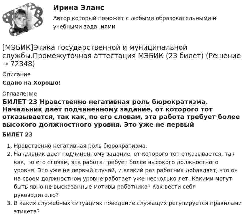     
            Описание
            Сдано на Хорошо! 
            Оглавление
            БИЛЕТ 23 Нравственно негативная роль бюрократизма. Начальник дает подчиненному задание, от которого тот отказывается, так как, по его словам, эта работа требует более высокого должностного уровня. Это уже не первый случай, и всякий раз работник добавляет, что он на своем должностном уровне работает уже несколько лет. Какими могут быть явно не высказанные мотивы работника? Как вести себя руководителю?В каких служебных ситуациях поведение служащих регулируется правилами этикета?  
            
            
            [МЭБИК]Этика государственной и муниципальной службы.Обязательные задания МЭБИК (тест 25 вопросов) [МЭБИК]Этика государственной и муниципальной службы.Промежуточная аттестация МЭБИК (23 билет) МЭИ Контрольная работа по дисциплине «Стилистика и риторика»МЭИ. Прометей. Web технологии 1/2 Полный курс Итоговая работа - 93%МЭИ. Прометей. Аттестационный курс Итоговая работа - 80%МЭИ. Прометей. Аттестационный курс Итоговая работа ИДДОМЭИ. Прометей. Аттестационный курс Итоговая работа ИДДО[МЭБИК]Экономика общественного сектора.Промежуточная аттестация МЭБИК (19 билет) [МЭБИК] Экономика организации (зачет, экзамен, промежуточная аттестация, билет 21)[МЭБИК] Экономика организации.Промежуточная аттестация МЭБИК (8 билет) [МЭБИК]Экономика природопользования.Промежуточная аттестация МЭБИК (23 билет) [МЭБИК]Экономическая теория.Промежуточная аттестация МЭБИК (19 билет) [МЭБИК] Экономический анализ, часть 2 (зачет, экзамен, промежуточная аттестация, билет 16)[МЭБИК] Этика государственной и муниципальной службы (зачет, экзамен, промежуточная аттестация, билет 8)