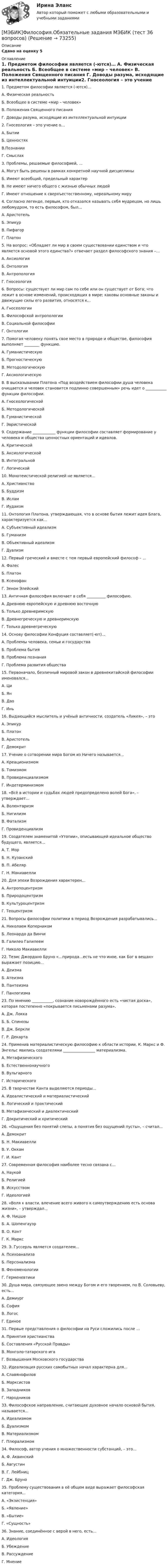    
            Описание
            Сдано на оценку 5 
            Оглавление
            1.   Предметом философии является (-ются)… А. Физическая реальность Б. Всеобщее в системе «мир – человек» В. Положения Священного писания Г. Доводы разума, исходящие из интеллектуальной интуиции2.   Гносеология – это учение о… А. Бытии Б. Ценностях В.Познании Г. Смыслах3.   Проблемы, решаемые философией, ... А. Могут быть решены в рамках конкретной научной дисциплины Б. Имеют всеобщий, предельный характер В. Не имеют ничего общего с жизнью обычных людей Г. Имеют отношение к сверхъестественному, нереальному миру4.   Согласно легенде, первым, кто отказался называть себя мудрецом, но лишь любомудром, то есть философом, был... А. Аристотель Б. Эпикур В. Пифагор Г. Платон5.   На вопрос: «Обладает ли мир в своем существовании единством и что является основой этого единства?» отвечает раздел философского знания –… А. Аксиология Б. Онтология В. Антропология Г. Гносеология6.   Вопросы: существует ли мир сам по себе или он существует от Бога; что лежит в основе изменений, происходящих в мире; каковы основные законы и движущие силы его развития, относятся к… А. Гносеологии Б. Философской антропологии В. Социальной философии Г. Онтологии7.   Помогая человеку понять свое место в природе и обществе, философия выполняет ________ функцию. А. Гуманистическую Б. Прогностическую В. Методологическую Г. Аксиологическую8.   В высказывании Платона «Под воздействием философии душа человека очищается и человек становится подлинно совершенным» речь идет о ___________ функции философии. А. Гносеологической Б. Методологической В. Гуманистической Г. Эвристической9.   Содержание ____________ функции философии составляет формирование у человека и общества ценностных ориентаций и идеалов. А. Критической Б. Аксиологической В. Интегральной Г. Логической10.   Монотеистической религией не является… А. Христианство Б. Буддизм В. Ислам Г. Иудаизм11.   Онтология Платона, утверждающая, что в основе бытия лежит идея Блага, характеризуется как... А. Субъективный идеализм Б. Гуманизм В. Объективный идеализм Г. Дуализм12.   Первый греческий и вместе с тем первый европейский философ – ... А. Фалес Б. Платон В. Ксенофан Г. Зенон Элейский13.   Античная философия включает в себя __________ философию. А. Древнюю европейскую и древнюю восточную Б. Только древнеримскую В. Древнегреческую и древнеримскую Г. Только древнегреческую14.   Основу философии Конфуция составляет(-ют)... А. Проблемы человека, семьи и государства Б. Проблема бытия В. Проблема познания Г. Проблема развития общества15.   Первоначало, безличный мировой закон в древнекитайской философии именовался... А. Ци Б. Ян В. Дао Г. Инь16.   Выдающийся мыслитель и учёный античности, создатель «Ликея», – это А. Эпикур Б. Платон В. Аристотель Г. Демокрит17.   Учение о сотворении мира Богом из Ничего называется... А. Креационизмом Б. Томизмом В. Провиденциализмом Г. Индетерминизмом18.   «Всё в истории и судьбах людей предопределено волей Бога», – утверждает... А. Волюнтаризм Б. Нигилизм В. Фатализм Г. Провиденциализм19.   Создателем знаменитой «Утопии», описывающей идеальное общество будущего, является... А. Т. Мор Б. Н. Кузанский В. П. Абеляр Г. Н. Макиавелли20.   Для эпохи Возрождения характерен... А. Антропоцентризм Б. Природоцентризм В. Культуроцентризм Г. Теоцентризм21.   Вопросы философии политики в период Возрождения разрабатывались... А. Николаем Коперником Б. Леонардо да Винчи В. Галилео Галилеем Г. Николо Макиавелли22.   Тезис Джордано Бруно «…природа…есть не что иное, как Бог в вещах» выражает позицию... А. Деизма Б. Атеизма В. Пантеизма Г. Панлогизма23.   По мнению ___________, сознание новорождённого есть «чистая доска», которая постепенно «покрывается письменами разума». А. Дж. Локка Б. Б. Спинозы В. Дж. Беркли Г. Р. Декарта24.   Применив материалистическую философию к области истории, К. Маркс и Ф. Энгельс явились создателями _________________ материализма. А. Метафизического Б. Естественнонаучного В. Вульгарного Г. Исторического25.   В творчестве Канта выделяются периоды... А. Идеалистический и материалистический Б. Логический и практический В. Метафизический и диалектический Г. Докритический и критический26.   «Ощущения без понятий слепы, а понятия без ощущений пусты», – считал... А. Демокрит Б. Н. Макиавелли В. У. Оккам Г. И. Кант27.   Современная философия наиболее тесно связана с… А. Наукой Б. Религией В. Искусством Г. Идеологией28.   «Воля к власти, влечение всего живого к самоутверждению есть основа жизни», – утверждал... А. Ф. Ницше Б. А. Шопенгауэр В. О. Конт Г. К. Маркс29.   Э. Гуссерль является создателем... А. Психоанализа Б. Персонализма В. Феноменологии Г. Герменевтики30.   Душа мира, связующее звено между Богом и его творением, по В. Соловьеву, есть... А. Демиург Б. София В. Логос Г. Единое31.   Первые представления о философии на Руси сложились после ... А. Принятия христианства Б. Составления «Русской Правды» В. Монголо-татарского ига Г. Возвышения Московского государства32.   Идеализация русских самобытных начал характерна для... А. Славянофилов Б. Марксистов В. Западников Г. Народников33.   Философское направление, считающее духовное начало основой бытия, называется... А. Идеализмом Б. Дуализмом В. Материализмом Г. Плюрализмом34.   Философ, автор учения о множественности субстанций, – это... А. Ф. Аквинский Б. Августин В. Г. Лейбниц Г. Дж. Бруно35.   Проблему существования в её общем виде выражает философская категория... А. «Экзистенция» Б. «Явление» В. «Бытие» Г. «Сущность»36.   Знание, соединённое с верой в него, есть... А. Идеология Б. Убеждение В. Рассуждение Г. Мнение  
            
            
            [МЭБИК] Философия (зачет, экзамен, промежуточная аттестация, билет 6)[МЭБИК]Философия.Обязательные задания МЭБИК (тест 36 вопросов) [МЭБИК]Философия.Промежуточная аттестация МЭБИК (23 билет) [МЭБИК] Финансовое и налоговое планирование в системе государственного и муниципального управления (зачет, экзамен, промежуточная аттестация, билет 8)[МЭБИК]Финансовое и налоговое планирование в системе государственного и муниципального управления.Обязательные задания МЭБИК (тест 25 вопросов) [МЭБИК] Финансовое и налоговое планирование в системе государственного и муниципального управления.Промежуточная аттестация МЭБИК (14билет) [МЭБИК]Финансовое и налоговое планирование в системе государственного и муниципального управления.Промежуточная аттестация МЭБИК (8 билет) [МЭБИК]Управление трудовыми ресурсами.Промежуточная аттестация МЭБИК (23 билет) [МЭБИК] Урбанистика (зачет, экзамен, промежуточная аттестация, билет 16)[МЭБИК] Урбанистика (зачет, экзамен, промежуточная аттестация, билет 23)[МЭБИК]Урбанистика.Промежуточная аттестация МЭБИК (15 билет) [МЭБИК]Урбанистика.Промежуточная аттестация МЭБИК (23 билет) [МЭБИК] Учет затрат, бюджетирование и калькулирование в отраслях (зачет, экзамен, промежуточная аттестация, билет 18)[МЭБИК] Учет на предприятиях малого бизнеса (зачет, экзамен, промежуточная аттестация, билет 17)