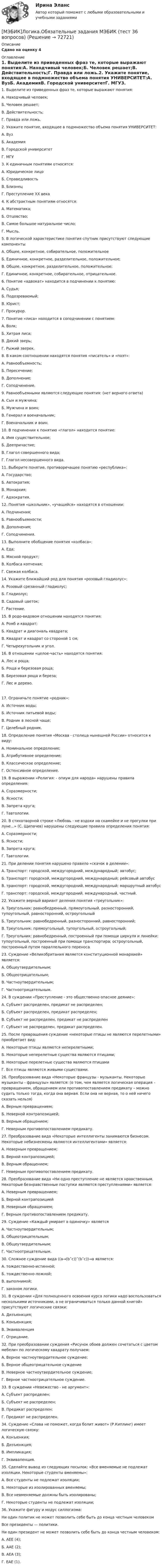    
            Описание
            Сдано на оценку 4  
            Оглавление
            1. Выделите из приведенных фраз те, которые выражают понятия:A. Находчивый человек;Б. Человек решает;B. Действительность;Г. Правда или ложь.2. Укажите понятие, входящее в подмножество объема понятия УНИВЕРСИТЕТ:A. ВузБ. АкадемияB. Городской университетГ. МГУ3. К единичным понятиям относятся:A. Юридическое лицоБ. СправедливостьB. БлизнецГ. Преступление ХХ века4. К абстрактным понятиям относятся:A. Математика;Б. Отцовство;B. Самое большое натуральное число;Г. Мысль.5. В логической характеристике понятия спутник присутствуют следующие компонентыA. Общее, конкретное, собирательное, положительноеБ. Единичное, конкретное, разделительное, положительное;B. Общее, конкретное, разделительное, положительное;Г. Единичное, конкретное, собирательное, отрицательное.6. Понятие «адвокат» находится в подчинении к понятию:A. Судья;Б. Подозреваемый;B. Юрист;Г. Прокурор.7. Понятие «лиса» находится в соподчинении с понятием:A. Волк;Б. Хитрая лиса;B. Дикий зверь;Г. Рыжий зверек.8. В каком соотношении находятся понятия «писатель» и «поэт»:А. Равнообъемность;Б. Пересечение;В. Дополнение;Г. Соподчинение.9. Равнообъемными являются следующие понятия: (нет верного ответа)A. Сын и мужчина;Б. Мужчина и воин;B. Генерал и военачальник;Г. Военачальник и воин.10. В подчинении к понятию «глагол» находится понятие:A. Имя существительное;Б. Деепричастие;B. Глагол совершенного вида;Г. Глагол несовершенного вида.11. Выберите понятие, противоречащее понятию «республика»:A. Государство;Б. Автократия;B. Монархия;Г. Адхократия.12. Понятия «школьник», «учащийся» находятся в отношении:A. Подчинения;Б. Равнообъемности;B. Дополнения;Г. Соподчинения.13. Выполните обобщение понятия «колбаса»:A. Еда;Б. Мясной продукт;B. Колбаса копченая;Г. Свежая колбаса.14. Укажите ближайший род для понятия «розовый гладиолус»:A. Розовый срезанный гладиолус;Б. Гладиолус;B. Садовый цветок;Г. Растение.15. В родо-видовом отношении находятся понятия:A. Ромб и квадрат;Б. Квадрат и диагональ квадрата;B. Квадрат и квадрат со стороной 1 см;Г. Четырехугольник и угол.16. В отношении «целое-часть» находятся понятия:А. Лес и роща;Б. Роща и березовая роща;В. Березовая роща и береза;Г. Лес и дерево.17. Ограничьте понятие «родник»:A. Источник воды;Б. Источник питьевой воды;B. Родник в лесной чаще;Г. Целебный родник.18. Определение понятия «Москва - столица нынешней России» относится к виду:A. Номинальное определение;Б. Атрибутивное определение;B. Классическое определение;Г. Остенсивное определение.19. В выражении «Религия: - опиум для народа» нарушены правила определения:A. Соразмерности;Б. Ясности;B. Запрета круга;Г. Тавтологии.20. В стихотворной строке «Любовь - не вздохи на скамейке и не прогулки при луне...» (С. Щипачев) нарушены следующие правила определения понятия:A. Соразмерности;Б. Ясности;B. Запрета круга;Г. Тавтологии.21. При делении понятия нарушено правило «скачок в делении»:A. Транспорт: городской, междугородний, международный; автобус;Б. Транспорт: городской, междугородний, международный; рейсовый автобусB. транспорт: городской, междугородний, международный; маршрутный автобусГ. транспорт: городской, междугородний, международный, частный.22. Укажите верный вариант деления понятия «треугольник»:A. Треугольник: равнобедренный, прямоугольный, разносторонний, тупоугольный, равносторонний, остроугольныйБ. Треугольник: равнобедренный, разносторонний, равносторонний;B. Треугольник: прямоугольный, тупоугольный, остроугольный;Г. Треугольник: равнобедренный, построенный при помощи циркуля и линейки: тупоугольный, построенный при помощи транспортира; остроугольный, построенный путем параллельного переноса23. Суждение «Великобритания является конституционной монархией» является:А. Общеутвердительным;Б. Общеотрицательным;В. Частноутвердительным;Г. Частноотрицательным.24. В суждении «Преступление - это общественно опасное деяние»:A. Субъект распределен, предикат не распределен;Б. Субъект распределен, предикат распределен;B. Субъект не распределен, предикат не распределенГ. Субъект не распределен, предикат распределен.25. После превращения суждение «некоторые птицы не являются перелетными» приобретает вид:A. Некоторые птицы являются неперелетными;Б. Некоторые неперелетные существа являются птицами;B. Некоторые перелетные существа являются птицамиГ. Все птицы являются живыми существами.26. Преобразование вида «Некоторые французы - музыканты. Некоторые музыканты - французы» является: (о том, чем является логическая операция – превращением, обращением или противопоставлением предикату – можно судить только тогда, когда она верная. Если она не верная, то о ней ничего сказать нельзя)A. Верным превращением;Б. Неверной контрапозицией;B. Верным обращением;Г. Неверным противопоставлением предикату.27. Преобразование вида «Некоторые интеллигенты занимаются бизнесом. Некоторые небизнесмены являются интеллигентами» является:A. Неверным превращением;Б. Верной контрапозицией;B. Верным обращением;Г. Неверным противопоставлением предикату.28. Преобразование вида «Ни одно преступление не является нравственным. Некоторые безнравственные поступки являются преступлениями» является:A. Неверным превращением;Б. Верной контрапозициейB. Неверным обращением;Г. Верным противопоставлением предикату.29. Суждение «Каждый умирает в одиночку» являетсяA. Частноутвердительным;Б. Общеотрицательным;B. Общеутвердительным;Г. Частноотрицательным.30. Сложное суждение вида ((а→(b˄с))˄(b˅с))→а является:A. тождественно-истинной;Б. тождественно-ложной;B. выполнимой;Г. законом логики.31. В суждении «Для полноценного освоения курса логики надо воспользоваться несколькими источниками, а не ограничиваться только данной книгой» присутствуют логические связки:A. Дизъюнкция;Б. Конъюнкция;B. ЭквиваленцияГ. Отрицание.32. При преобразовании суждения «Рисунок обоев должен сочетаться с цветом мебели» по логическому квадрату получаем:A. Верное частноутвердительное суждение;Б. Верное общеотрицательное суждениеB. Неверное частноутвердительное суждение;Г. Верное частноотрицательное суждение.33. В суждении «Невежество - не аргумент»:A. Субъект распределен;Б. Субъект не распределен;B. Предикат распределен;Г. Предикат не распределен.34. Суждение «Слава не поможет, когда болит живот» (Р.Киплинг) имеет логическую связку:A. Конъюнкия;Б. Дизъюнкция;B. Импликация;Г. Эквиваленция.35. Сделайте вывод из следующих посылок: «Все вменяемые не подлежат изоляции. Некоторые студенты вменяемы»:A. Все студенты не подлежат изоляции;Б. Некоторые из изолированных вменяемы;B. Все невменяемые должны быть изолированы;Г. Некоторые студенты не подлежат изоляции;36. Укажите фигуру и модус силлогизма:Ни один политик не может позволить себе быть до конца честным человекомВсе президенты — политики.Ни один президент не может позволить себе быть до конца честным человеком:A. АЕЕ (4);Б. ААЕ (2);B. АЕА (3);Г. ЕАЕ (1).  
            
            
            [МЭБИК] Лабораторный практикум по бухгалтерскому учету, часть 2 (обязательное задание, тест, ТМ-009/205)[МЭБИК]Логика.Обязательные задания МЭБИК (тест 36 вопросов)[МЭБИК]Логика.Промежуточная аттестация МЭБИК (21 билет) [МЭБИК] Логистика (зачет, экзамен, промежуточная аттестация, билет 23)[МЭБИК] Логистика.Промежуточная аттестация МЭБИК (9 билет) [МЭБИК] Макроэкономика.Обязательные задания МЭБИК ( тест 48 вопросов)   [МЭБИК] Маркетинг (зачет, экзамен, промежуточная аттестация, билет 4)МЭБИК ИУ-009/42 Обязательные задания для выполнения обучающимися по дисциплине «Информатика»[МЭБИК]Конституционное право.Обязательные задания МЭБИК (36 вопросов) [МЭБИК] Конфликтология и организационное поведение (зачет, экзамен, промежуточная аттестация, билет 21)[МЭБИК] Конфликтология и организационное поведение.Промежуточная аттестация МЭБИК (13 билет) [МЭБИК]Конфликтология и организационное поведение.Промежуточная аттестация МЭБИК (21 билет) [МЭБИК] Корпоративные финансы (зачет, экзамен, промежуточная аттестация, билет 13)[МЭБИК]Культура речи и деловое общение.Обязательные задания МЭБИК (36 вопросов) 
