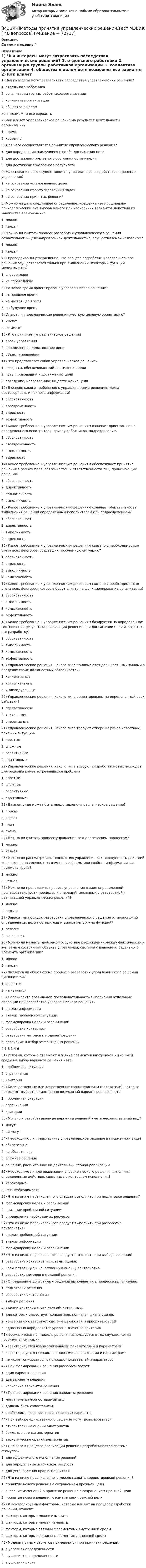     
            Описание
            Сдано на оценку 4 
            Оглавление
            1) Чьи интересы могут затрагивать последствия управленческих решений? 1.  отдельного работника 2.  организации группы работников организации 3.  коллектива организации 4.  общества в целом хотя возможны все варианты 2)  Как влияет управленческое решение на результат деятельности организации? 1.  прямо 2.  косвенно 3) Для чего осуществляется принятие управленческого решения? 1.  для определения наилучшего способа достижения цели 2.  для достижения желаемого состояния организации 3.  для достижения желаемого результата 4)  На основании чего осуществляется управляющее воздействие в процессе управления? 1.  на основании установленных целей 2.  на основании сформулированных задач 3.  на основании принятых решений 5)  Можно ли дать следующее определение: «решение - это социально-психологический акт выбора одного или нескольких вариантов действий из множества возможных»? 1.  можно 2.  нельзя 6) Можно ли считать процесс разработки управленческого решения сознательной и целенаправленной деятельностью, осуществляемой человеком? 1.  можно 2.  нельзя 7) Справедливо ли утверждение, что процесс разработки управленческого решения осуществляется только при выполнении некоторых функций менеджмента? 1.  справедливо 2.  не справедливо 8) На какое время ориентировано управленческое решение? 1.  на прошлое время 2.  на настоящее время 3.  на будущее время 9) Имеют ли управленческие решения жесткую целевую ориентацию? 1.  имеют 2.  не имеют 10)  Кто принимает управленческое решение? 1.  орган управления 2.  определенное должностное лицо 3.  объект управления 11) Что представляет собой управленческое решение? 1.  алгоритм, обеспечивающий достижение цели 2.  путь, приводящий к достижению цели 3.  поведение, направленное на достижение цели 12) В основе какого требования к управленческим решениям лежит достоверность и полнота информации? 1.  обоснованность 2.  своевременность 3.  адресность 4.  эффективность 13) Какое требование к управленческим решениям означает ориентацию на определенного исполнителя, группу работников, подразделение? 1.  обоснованность 2.  своевременность 3.  выполнимость 4.  адресность 14) Какое требование к управленческим решениям обеспечивает принятие решения в рамках прав, обязанностей и ответственности лиц, принимающих решения? 1.  обоснованность 2.  директивность 3.  полномочность 4.  выполнимость 15) Какое требование к управленческим решениям означает обязательность выполнения решений определенным исполнителем или подразделением? 1.  обоснованность 2.  директивность 3.  выполнимость 4.  адресность 16) Какое требование к управленческим решениям связано с необходимостью учета всех факторов, создавших проблемную ситуацию? 1.  обоснованность 2.  адресность 3.  выполнимость 4.  комплексность 17) Какое требование к управленческим решениям связано с необходимостью учета всех факторов, которые будут влиять на функционирование организации? 1.  обоснованность 2.  выполнимость 3.  комплексность 4.  эффективность 18) Какое требование к управленческим решениям базируется на определенном соотношении результата реализации решения при достижении цели и затрат на его разработку? 1.  обоснованность 2.  выполнимость 3.  комплексность 4.  эффективность 19) Управленческие решения, какого типа принимаются должностными лицами в пределах своих должностных обязанностей? 1.  коллективные 2.  коллегиальные 3.  индивидуальные 20) Управленческие решения, какого типа ориентированы на определенный срок действия? 1.  стратегические 2.  тактические 3.  оперативные 21) Управленческие решения, какого типа требуют отбора из ранее известных похожих ситуаций? 1.  простые 2.  сложные 3.  селективные 4.  адаптивные 22) Управленческие решения, какого типа требуют разработки новых подходов для решения ранее встречавшихся проблем? 1.  простые 2.  сложные 3.  селективные 4.  адаптивные 23) В каком виде может быть представлено управленческое решение? 1.  приказ 2.  расчет 3.  план 4.  схема 24) Можно ли считать процесс управления технологическим процессом? 1.  можно 2.  нельзя 25) Можно ли рассматривать технологию управления как совокупность действий человека, направленных на изменение формы или свойств информации как предмета труда? 1.  можно 2.  нельзя 26) Можно ли представить процесс управления в виде определенной последовательности процедур и операций, связанных с разработкой и реализацией управленческих решений? 1.  можно 2.  нельзя 27) Зависит ли порядок разработки управленческого решения от полномочий определенных должностных лиц и выполняемых ими функций? 1.  зависит 2.  не зависит 28) Можно ли назвать проблемой отсутствие расхождения между фактическим и желаемым состоянием объекта управления, системы управления, отдельного элемента организации? 1.  можно 2.  нельзя 29) Является ли общая схема процесса разработки управленческого решения циклической? 1.  является 2.  не является 30) Перечислите правильную последовательность выполнения отдельных операций при разработке управленческого решения? 1.  анализ информации 2.  анализ проблемной ситуации 3.  формулировка целей и ограничений 4.  разработка критериев 5.  разработка методов и моделей решения 6.  сравнение и отбор эффективных решений 2 1 3 5 4 6 31) Условия, которые отражают влияние элементов внутренней и внешней среды на выбор варианта решения - это: 1.  проблемная ситуация 2.  ограничения 3.  критерии 32) Количественные или качественные характеристики (показатели), которые позволяют выбрать единственно возможный вариант решения - это: 1.  проблемная ситуация 2.  ограничения 3.  критерии 33) Могут ли разрабатываемые варианты решений иметь несопоставимый вид? 1.  могут 2.  не могут 34) Необходимо ли представлять управленческое решение в письменном виде? 1.  обязательно 2.  не обязательно 3.  сложное решение 4.  решение, рассчитанное на длительный период реализации 35) Необходимо ли для реализации управленческого решения выполнить определенные действия, связанные с контролем исполнения? 1.  необходимо 2.  нет необходимости 36) Что из ниже перечисленного следует выполнить при подготовке решения? 1.  формулировку целей и ограничений 2.  описание проблемной ситуации 3.  определение необходимых ресурсов 37) Что из ниже перечисленного следует выполнить при разработке альтернатив? 1.  анализ проблемной ситуации 2.  анализ информации 3.  формулировку целей и ограничений 38) Что из ниже перечисленного следует выполнить при выборе решения? 1.  разработку критериев и системы оценок 2.  количественную и качественную оценку альтернатив 3.  разработку методов и моделей решения 39) Определение допустимых решений выполняется в процессе выполнения: 1.  подготовки решения 2.  разработки альтернатив 3.  выбора решения 40) Какие критерии считаются объективными? 1.  для которых существует конкретная, понятная шкала оценок 2.  критерий соответствует системе ценностей и приоритетов ЛПР 3.  однозначно определяется уровень значения критерия 41) Формализованная модель решения используется в тех случаях, когда проблемная ситуация: 1.  характеризуется взаимосвязанными показателями и параметрами 2.  характеризуется невзаимосвязанными показателями и параметрами 3.  не может описываться с помощью показателей и параметров 42) При формировании решения разрабатывается: 1.  один вариант решения 2.  два варианта решения 3.  несколько вариантов решения 43) При формировании решения варианты решения: 1.  могут иметь несопоставимый вид 2.  должны быть сопоставимы 3.  необходимо сопоставление некоторых вариантов 44) При выборе единственного решения могут использоваться: 1.  относительные оценки альтернатив 2.  балльные оценка альтернатив 3.  эвристические оценки альтернатив 45) Для чего в процессе реализации решения разрабатывается система стимулов? 1.  для эффективного исполнения решений 2.  для определения источников ресурсов 3.  для установления прав исполнителя 46) Что из ниже перечисленного можно назвать корректировкой решения? 1.  принятие нового решения с сохранением прежней цели 2.  внесение изменений в принятое решение с сохранением прежней цели 3.  принятие нового решения с изменением прежней цели 47) К контролируемым факторам, которые влияют на процесс разработки решений, относят: 1.  факторы, которые можно изменить 2.  факторы, которые нельзя изменить 3.  факторы, которые связаны с элементами внутренней среды 4.  факторы, которые связаны с элементами внешней среды 48) Модели прямых расчетов применяются при принятии решений: 1.  в условиях определенности 2.  в условиях неопределенности 3.  в условиях риска  
            
            
            [МЭБИК] Методы принятия управленческих решений.Промежуточная аттестация МЭБИК (9 билет) [МЭБИК]Методы принятия управленческих решений.Тест МЭБИК ( 48 вопросов) [МЭБИК]Муниципальная служба.Обязательные задания МЭБИК (25 вопросов)[МЭБИК]Муниципальная служба.Промежуточная аттестация МЭБИК (23 билет) [МЭБИК]Муниципальное право.Обязательные задания МЭБИК (тест 30 вопросов)[МЭБИК]Муниципальное право.Промежуточная аттестация МЭБИК (19 билет) [МЭБИК] Муниципальное управление и местное самоуправление (зачет, экзамен, промежуточная аттестация, билет 16)[МЭБИК] Макроэкономика.Обязательные задания МЭБИК ( тест 48 вопросов)   [МЭБИК] Маркетинг (зачет, экзамен, промежуточная аттестация, билет 4)[МЭБИК] Маркетинг (обязательное задание, тест)[МЭБИК]Математика.Промежуточная аттестация МЭБИК (18билет) [МЭБИК] Международные стандарты финансовой отчетности, МСФО (зачет, экзамен, промежуточная аттестация, билет 17)[МЭБИК]Методы принятия управленческих решений.Обязательные задания МЭБИК (20 вопросов)   [МЭБИК]Методы принятия управленческих решений.Промежуточная аттестация МЭБИК (8 билет) 