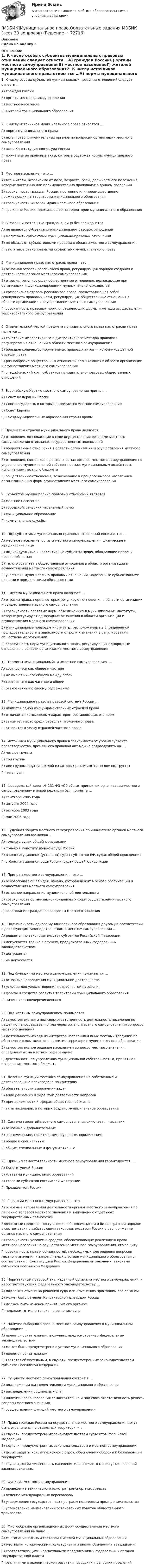     
            Описание
            Сдано на оценку 5 
            Оглавление
            1. К числу особых субъектов муниципальных правовых отношений следует отнести …А) граждан РоссииБ) органы местного самоуправленияВ) местное населениеГ) жителей муниципального образования2. К числу источников муниципального права относятся …А) нормы муниципального праваБ) акты правоприменительных органов по вопросам организации местного самоуправленияВ) акты Конституционного Суда РоссииГ) нормативные правовые акты, которые содержат нормы муниципального права3. Местное население – это …А) все жители, независимо от пола, возраста, расы, должностного положения, которые постоянно или преимущественно проживают в данном поселенииБ) совокупность граждан России, постоянно или преимущественно проживающих на территории муниципального образованияВ) совокупность жителей муниципального образованияГ) граждане России, проживающие на территории муниципального образования4. В России иностранные граждане, лица без гражданства …А) не являются субъектами муниципально-правовых отношенийБ) могут быть субъектами муниципально-правовых отношенийВ) не обладают субъективными правами в области местного самоуправленияГ) выступают равноправными субъектами муниципального права5. Муниципальное право как отрасль права – это …А) основная отрасль российского права, регулирующая порядок создания и деятельности органов местного самоуправленияБ) отрасль, регулирующая общественные отношения, возникающие при организации и функционировании муниципального хозяйстваВ) комплексная отрасль российского права, представляющая собой совокупность правовых норм, регулирующих общественные отношения в области организации и осуществления местного самоуправленияГ) совокупность правовых норм, определяющих формы и методы осуществления территориального самоуправления6. Отличительной чертой предмета муниципального права как отрасли права является …А) сочетание императивного и диспозитивного методов правового регулирования отношений в области местного самоуправленияБ) большое количество нормативных правовых актов — источников данной отрасли праваВ) разнообразие общественных отношений возникающих в области организации и осуществления местного самоуправленияГ) специфический круг субъектов муниципально-правовых общественных отношений7. Европейскую Хартию местного самоуправления принял …А) Совет Федерации РоссииБ) Союз государств, в которых развивается местное самоуправлениеВ) Совет ЕвропыГ) Съезд муниципальных образований стран Европы8. Предметом отрасли муниципального права являются …А) отношения, возникающие в ходе осуществления органами местного самоуправления отдельных государственных полномочийБ) общественные отношения в области организации и осуществления местного самоуправленияВ) отношения, связанные с деятельностью органов местного самоуправления по управлению муниципальной собственностью, муниципальным хозяйством, исполнением местного бюджетаГ) общественные отношения, возникающие в процессе выбора населением организационных форм осуществления местного самоуправления9. Субъектом муниципально-правовых отношений являетсяА) местное населениеБ) городской, сельский населенный пунктВ) муниципальное образованиеГ) коммунальные службы10. Под субъектами муниципально-правовых отношений понимаются …А) местное население, органы местного самоуправления, физические и юридические лицаБ) индивидуальные и коллективные субъекты права, обладающие право- и дееспособностьюВ) те, кто вступает в общественные отношения в области организации и осуществления местного самоуправленияГ) участники муниципально-правовых отношений, наделенные субъективными правами и юридическими обязанностями11. Система муниципального права включает …А) отрасли права, нормы которых регулируют отношения в области организации и осуществления местного самоуправленияБ) совокупность правовых норм, объединенных в муниципальные институты, которые регулируют однородные отношения в области организации и осуществления местного самоуправленияВ) муниципальные правовые институты, расположенные в определенной последовательности в зависимости от роли и значения в регулировании общественных отношенийГ) совокупность норм муниципального права, регулирующих однородные отношения в области организации местного самоуправления12. Термины «муниципальный» и «местное самоуправление» …А) соотносятся как общее и частноеБ) не имеют ничего общего между собойВ) соотносятся как частное и общееГ) равнозначны по своему содержанию13. Муниципальное право в правовой системе России …А) является одной из фундаментальных отраслей праваБ) отличается комплексным характером составляющих его нормВ) занимает место среди отраслей публичного праваГ) относится к числу отраслей частного права14. Источники муниципального права в зависимости от уровня субъекта правотворчества, принявшего правовой акт можно подразделить на …А) четыре группыБ) три группыВ) две группы, внутри каждой из которых различаются по две подгруппыГ) пять групп15. Федеральный закон № 131-ФЗ «Об общих принципах организации местного самоуправления» в новой редакции был принят в …А) сентябре 2005 годаБ) августе 2004 годаВ) октябре 2003 годаГ) мае 2006 года16. Судебная защита местного самоуправления по инициативе органов местного самоуправления возможна …А) только в судах общей юрисдикцииБ) только в Конституционном суде РоссииВ) в конституционных (уставных) судах субъектов РФ, судах общей юрисдикцииГ) в Конституционном суде России, судах общей юрисдикции17. Принцип местного самоуправления – это …А) основополагающая идея, начало, которая лежит в основе организации и осуществления местного самоуправленияБ) основное направление муниципальной деятельностиВ) совокупность организационно-правовых форм осуществления местного самоуправленияГ) голосование граждан по вопросам местного значения18. Подчиненность одного муниципального образования другому в соответствии с действующим законодательством о местном самоуправлении …А) решается по законодательству субъектов Российской ФедерацииБ) допускается только в случаях, предусмотренных федеральным законодательствомВ) допускаетсяГ) не допускается19. Под функциями местного самоуправления понимаются …А) основные направления муниципальной деятельностиБ) условия для удовлетворения потребностей населенияВ) формы и средства развития территории муниципального образованияГ) ничего из вышеперечисленного20. Под местным самоуправлением понимается …А) самостоятельная и под свою ответственность деятельность населения по решению непосредственно или через органы местного самоуправления вопросов местного значенияБ) деятельность исходя из интересов населения и иных местных традиций по обеспечению комплексного развития территории муниципального образованияВ) самостоятельное решение населением вопросов местного значения, определяемых на местном референдумеГ) деятельность по управлению муниципальной собственностью, принятию и исполнению местного бюджета21. Деление функций местного самоуправления на собственные и делегированные произведено по критерию …А) обязательности выполнения задачБ) вида решаемых в ходе этой деятельности вопросовВ) принадлежности к сферам общественной жизниГ) типа поселений, в которых создано муниципальное образование22. Система гарантий местного самоуправления включает … гарантии.А) основные и дополнительныеБ) экономические, политические, духовные, юридическиеВ) общие и специальныеГ) общие, специальные и факультативные23. Принцип самостоятельности местного самоуправления гарантируется …А) Конституцией РоссииБ) уставами муниципальных образованийВ) главами субъектов Российской ФедерацииГ) Президентом России24. Гарантии местного самоуправления – это…А) основные направления деятельности органов местного самоуправления по решению вопросов местного значения и выполнению отдельных государственных полномочийБ)денежные средства, поступающие в безвозмездном и безвозвратном порядке в соответствии с действующим законодательством России в распоряжение органов местного самоуправленияВ) совокупность условий и средств, обеспечивающих реализацию права местного населения на осуществление местного самоуправления, его защитуГ) совокупность прав и обязанностей, необходимых для решения вопросов местного значения и закрепляемых в уставе муниципального образования в соответствии с Конституцией России, федеральными законами, законами субъектов Российской Федерации25. Нормативный правовой акт, изданный органами местного самоуправления, и несоответствующий федеральному законодательству …А) подлежит отмене по решению суда или изменению принявшим его органомБ) может быть отменен Конституционным судом РоссииВ) должен быть изменен принявшим его органомГ) подлежит отмене только по решению суда26. Наличие выборного органа местного самоуправления в муниципальном образовании …А) является обязательным, в случаях, предусмотренных федеральным законодательствомБ) может быть предусмотрено в уставе муниципального образованияВ) является обязательнымГ) является обязательным, в случаях, предусмотренных законодательством субъекта Российской Федерации27. Сущность местного самоуправления состоит в …А) поддержании жизнедеятельности муниципального образованияБ) распределении социальных благВ) наличии права населения самостоятельно и под свою ответственность решать вопросы местного значенияГ) осуществлении функций местного самоуправления28. Права граждан России на осуществление местного самоуправления могут быть ограничены на отдельных территориях в …А) случаях, предусмотренных законодательством субъектов Российской ФедерацииБ) случаях, предусмотренных законодательством о местном самоуправленииВ) целях защиты конституционного строя, обеспечения обороны и безопасности государстваГ) случаях, когда численность населения или его части менее установленной законом величины29. Функция местного самоуправленияА) проведение технического осмотра транспортных средствБ) ведение международных переговоровВ) утверждение государственных программ поддержки предпринимательстваГ) установление наименований остановочных пунктов общественного транспорта30. Многообразие организационных форм осуществления местного самоуправления вызвано …А) многонациональным составом жителей муниципальных образованийБ) местными историческими, культурными и иными обычаями и традициямиВ) соответствующими нормативными предписаниями федеральных органов государственной властиГ) различиями в экономическом развитии городских и сельских поселений  
            
            
            [МЭБИК]Муниципальная служба.Промежуточная аттестация МЭБИК (23 билет) [МЭБИК]Муниципальное право.Обязательные задания МЭБИК (тест 30 вопросов)[МЭБИК]Муниципальное право.Промежуточная аттестация МЭБИК (19 билет) [МЭБИК] Муниципальное управление и местное самоуправление (зачет, экзамен, промежуточная аттестация, билет 16)[МЭБИК] Муниципальное управление и местное самоуправление (зачет, экзамен, промежуточная аттестация, билет 23)[МЭБИК] Муниципальное управление и местное самоуправление.Промежуточная аттестация МЭБИК (15 билет) [МЭБИК]Муниципальное управление.Обязательные задания МЭБИК (тест 25 вопросов)   [МЭБИК]Математика.Промежуточная аттестация МЭБИК (18билет) [МЭБИК] Международные стандарты финансовой отчетности, МСФО (зачет, экзамен, промежуточная аттестация, билет 17)[МЭБИК]Методы принятия управленческих решений.Обязательные задания МЭБИК (20 вопросов)   [МЭБИК]Методы принятия управленческих решений.Промежуточная аттестация МЭБИК (8 билет) [МЭБИК]Методы принятия управленческих решений.Промежуточная аттестация МЭБИК (8 билет) [МЭБИК] Методы принятия управленческих решений.Промежуточная аттестация МЭБИК (9 билет) [МЭБИК]Методы принятия управленческих решений.Тест МЭБИК ( 48 вопросов) 