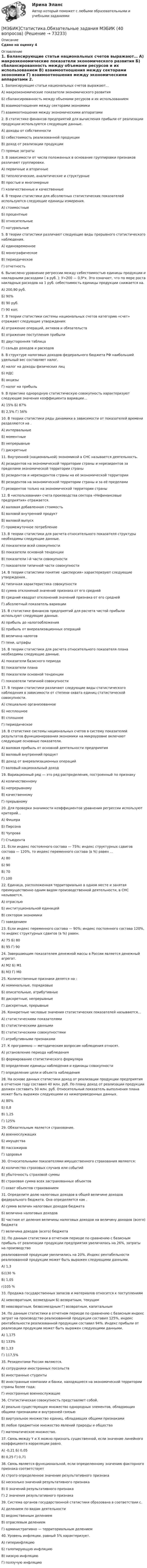     
            Описание
            Сдано на оценку 4 
            Оглавление
            1. Балансирующие статьи национальных счетов выражают… A) макроэкономические показатели экономического развития Б) сбалансированность между объемами ресурсов и их использованием B) взаимоотношения между секторами экономики Г) взаимоотношения между экономическими аппаратами 2. В статистике финансов предприятий для вычисления прибыли от реализации продукции используются следующие данные. A) доходы от собственности Б) себестоимость реализованной продукции B) доход от реализации продукции Г) прямые затраты 3. В зависимости от числа положенных в основание группировки признаков различают группировки. A) первичные и вторичные Б) типологические, аналитические и структурные B) простые и многомерные Г) количественные и качественные 4. В теории статистики для абсолютных статистических показателей используются следующие единицы измерения. A) стоимостные Б) процентные B) относительные Г) натуральные 5. В теории статистики различают следующие виды прерывного статистического наблюдения. A) единовременное Б) монографическое B) периодическое Г) отчетность 6. Вычислено уравнение регрессии между себестоимостью единицы продукции и накладными расходами ( в руб. ): У=200 — 0,9*х. Это означает, что по мере роста накладных расходов на 1 руб. себестоимость единицы продукции снижается на. A) 200,90 руб. Б) 90% B) 90 руб. Г) 90 коп. 7. В теории статистики системы национальных счетов категорию «счет» отражают следующие утверждения: A) отражение операций, активов и обязательств Б) отражение поступления прибыли B) двусторонняя таблица Г) сальдо доходов и расходов 8. В структуре налоговых доходов федерального бюджета РФ наибольший удельный вес составляет налог. A) налог на доходы физических лиц Б) НДС B) акцизы Г) налог на прибыль 9. В практике однородную статистическую совокупность характеризуют следующие значения коэффициента вариации… A) 15% Б) 87% B) 2,5% Г) 56% 10. В теории статистики ряды динамики в зависимости от показателей времени разделяются на . A) интервальные Б) моментные B) непрерывные Г) дискретные 11. Внутренней (национальной) экономикой в СНС называется деятельность. A) резидентов на экономической территории страны и нерезидентов за пределами экономической территории страны Б) резидентов и нерезидентов страны на её экономической территории B) резидентов на экономической территории страны и за её пределами Г) резидентов только на экономической территории страны 12. В «использовании» счета производства сектора «Нефинансовые предприятия» отражается. A) валовая добавленная стоимость Б) валовой внутренний продукт B) валовой выпуск Г) промежуточное потребление 13. В теории статистики для расчета относительного показателя структуры необходимы следующие данные. A) показатели всей совокупности Б) показатели основной тенденции B) показатели i-й части совокупности Г) показатели типичной части совокупности 14. В теории статистики понятие «дисперсия» характеризуют следующие утверждения.. A) типичная характеристика совокупности Б) сумма отклонений значений признака от его средней B) средний квадрат отклонений значений признака от его средней Г) абсолютный показатель вариации 15. В статистике финансов предприятий для расчета чистой прибыли используют следующие данные. A) прибыль до налогообложения Б) прибыль от внереализационных операций B) величина налогов Г) пени, штрафы 16. В теории статистики для расчета относительного показателя плана необходимы следующие данные. A) показатели базисного периода Б) показатели плана B) показатели основной тенденции Г) показатели типичной совокупности 17. В теории статистики различают следующие виды статистического наблюдения в зависимости от степени охвата единиц статистической совокупности. A) специально организованное Б) несплошное B) сплошное Г) периодическое 18. В статистике системы национальных счетов в систему показателей результатов функционирования экономики на микроуровне включают следующие основные показатели. A) валовая прибыль от основной деятельности предприятия Б) валовый внутренний продукт B) доход от внереализационных операций Г) валовый национальный доход 19. Вариационный ряд — это ряд распределения, построенный по признаку A) количественному Б) непрерывному B) качественному Г) прерывному 20. Для проверки значимости коэффициентов уравнения регрессии используют критерий… A) Фишера Б) Пирсона B) Чупрова Г) Стьюдента 21. Если индекс постоянного состава — 75%; индекс структурных сдвигов состава — 120%, то индекс переменного состава (в %) равен … A) 80 Б) 90 B) 70 Г) 100 22. Единица, расположенная территориально в одном месте и занятая преимущественно одним видом производственной деятельности, в СНС называется. A) отраслью Б) институциональной единицей B) сектором экономики Г) заведением 23. Если индекс переменного состава — 90%; индекс постоянного состава 120%, то индекс структурных сдвигов (в %) равен. A) 75 Б) 80 B) 95 Г) 90 24. Завершающим показателем денежной массы в России является денежный агрегат. A) М2 Б) М1 B) М3 Г) М0 25. Количественные признаки делятся на : A) номинальные, порядковые Б) описательные, атрибутивные B) дискретные, непрерывные Г) дискретные, прерывные 26. Конкретные числовые значения статистических показателей называются… A) статистическими показателями Б) статистическими данными B) статистическими совокупностями Г) атрибутивными признаками 27. К программно — методическим вопросам наблюдения относят. A) установление периода наблюдения Б) формирование статистического формуляра B) определение единицы наблюдения и единицы совокупности Г) определение цели и объекта наблюдения 28. На основе данных статистики доход от реализации продукции предприятия в отчетном году составил 40 млн. руб. По плану доход от реализации продукции должен составить 50 млн. руб. Относительный показатель выполнения плана может быть выражен следующими из нижеприведенных данных. A) 80% Б) 0,8 B) 1,25 Г) 125% 29. Обязательным является страхование. A) военнослужащих Б) имущества B) пассажиров Г) здоровья 30. Относительными показателями имущественного страхования являются: A) количество страховых случаев или событий Б) убыточность страховой суммы B) страховая сумма всех застрахованных объектов Г) охват объектов страхованием 31. Определите долю налоговых доходов в общей величине доходов федерального бюджета. Она определяется как . A) сумма величин налоговых доходов бюджета Б) величина налоговых доходов B) частное от деления величины налоговых доходов на величину доходов (всего) бюджета Г) величина доходов (всего) бюджета 32. По данным статистики в отчетном периоде по сравнению с базисным прибыль от реализации продукции предприятия увеличилась на 26%, затраты на производство реализованной продукции увеличились на 20%. Индекс рентабельности реализованной продукции может быть выражен следующими данными. A) 1,3 Б)130 % B) 1,05 г)105 % 33. Продажа государственных запасов и материалов относится к поступлениям A) невозвратным, возмездным Б) возвратным, текущим B) невозвратным, безвозмездным Г) возвратным, капитальным 34. По данным статистики в отчетном периоде по сравнению с базисным индекс затрат на производство реализованной продукции составил 125%, индекс рентабельности реализованной продукции составил 94%. Индекс прибыли от реализации продукции может быть выражен следующими данными. A) 1,175 Б) 133% B) 1,33 Г) 117,5% 35. Резидентами России являются. A) сотрудники иностранных посольств Б) иностранные студенты B) иностранные компании и банки, находящиеся на экономической территории страны более года; Г) иностранные военнослужащие 36. Статистическая совокупность представляет собой. A) реально существующее множество однородных элементов, обладающих общими признаками и внутренней связью Б) виртуальное множество единиц, обладающих общими признаками B) любое предметное множество явлений природы и общества Г) математическое множество. 37. Связь между Y и X можно признать существенной, если значение линейного коэффициента корреляции равно. A) -0,21 Б) 0,05 B) 0,25 Г) 0,71 38. Связь является функциональной, если определенному значению факторного признака соответствует A) строго определенное значение результативного признака Б) несколько значений результативного признака B) 0 значений результативного признака Г) 2 значения результативного признака 39. Система органов государственной статистики образована в соответствии с. A) делением по видам деятельности Б) ведомственным делением B) отраслевым делением Г) административно — территориальным делением 40. Уровень инфляции, равный 5% характеризует. A) гиперинфляцию Б) галопирующую инфляцию B) низкую инфляцию Г) ползучую инфляцию  
            
            
            [МЭБИК]Социология управления.Промежуточная аттестация МЭБИК (23 билет) [МЭБИК]Статистика.Обязательные задания МЭБИК (40 вопросов)   [МЭБИК] Стратегический менеджмент (зачет, экзамен, промежуточная аттестация, билет 3)[МЭБИК] Стратегический менеджмент (обязательное задание, тест)[МЭБИК] Теория бухгалтерского учета (обязательное задание, тест, ТМ-009/105)[МЭБИК] Теория и механизмы современного государственного управления (зачет, экзамен, промежуточная аттестация, билет 16)[МЭБИК]Теория и механизмы современного государственного управления.Промежуточная аттестация МЭБИК (23 билет) [МЭБИК] Современные механизмы содействия занятости населения (зачет, экзамен, промежуточная аттестация, билет 4)[МЭБИК] Современные механизмы содействия занятости населения (обязательное задание, тест)[МЭБИК]  Современные механизмы содействия занятости населения.Обязательные задания МЭБИК (36 вопросов) [МЭБИК] Современные механизмы содействия занятости населения.Промежуточная аттестация МЭБИК (8 билет) [МЭБИК] Современные проблемы предпринимательства (обязательное задание, тест)[МЭБИК] Современные технологии государственного и муниципального управления в сфере ЖКХ (зачет, экзамен, промежуточная аттестация, билет 27)[МЭБИК] Современные технологии государственного и муниципального управления в сфере ЖКХ (обязательное задание, тест)