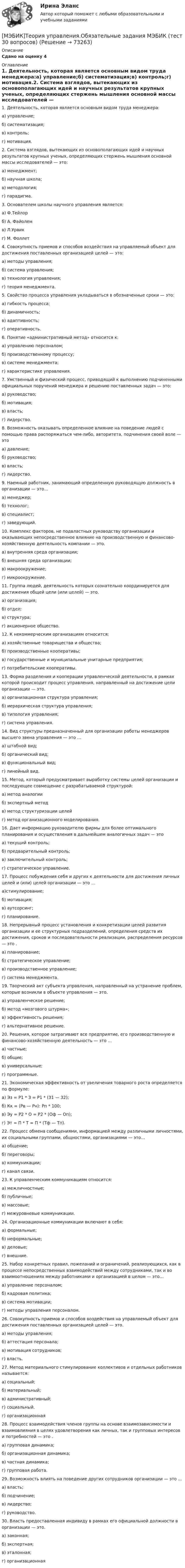     
            Описание
            Сдано на оценку 4 
            Оглавление
            1. Деятельность, которая является основным видом труда менеджера:а) управление;б) систематизация;в) контроль;г) мотивация.2. Система взглядов, вытекающих из основополагающих идей и научных результатов крупных ученых, определяющих стержень мышления основной массы исследователей — это:а) менеджмент;б) научная школа;в) методология;г) парадигма.3. Основателем школы научного управления является:а) Ф.Тейлорб) А. Файолемв) Л.Урвикг) М. Фоллет4. Совокупность приемов и способов воздействия на управляемый объект для достижения поставленных организацией целей — это:а) методы управления;б) система управления;в) технология управления;г) теория менеджмента.5. Свойство процесса управления укладываться в обозначенные сроки — это:а) гибкость процесса;б) динамичность;в) адаптивность;г) оперативность.6. Понятие «административный метод» относится к:а) управлению персоналом;б) производственному процессу;в) системе менеджмента;г) характеристике управления.7. Умственный и физический процесс, приводящий к выполнению подчиненными официальных поручений менеджера и решению поставленных задач — это:а) руководство;б) мотивация;в) власть;г) лидерство.8. Возможность оказывать определенное влияние на поведение людей с помощью права распоряжаться чем-либо, авторитета, подчинения своей воле — этоа) давление;б) руководство;в) власть;г) лидерство.9. Наемный работник, занимающий определенную руководящую должность в организации — это…а) менеджер;б) технолог;в) специалист;г) заведующий.10. Комплекс факторов, не подвластных руководству организации и оказывающих непосредственное влияние на производственную и финансово-хозяйственную деятельность компании — это.а) внутренняя среда организации;б) внешняя среда организации;в) макроокружение;г) микроокружение.11. Группа людей, деятельность которых сознательно координируется для достижения общей цели (или целей) — это.а) организация;б) отдел;в) структура;г) акционерное общество.12. К некоммерческим организациям относится:а) хозяйственные товарищества и общества;б) производственные кооперативы;в) государственные и муниципальные унитарные предприятия;г) потребительские кооперативы.13. Форма разделения и кооперации управленческой деятельности, в рамках которой происходит процесс управления, направленный на достижение цели организации — это.а) организационная структура управления;б) иерархическая структура управления;в) типология управления;г) система управления.14. Вид структуры предназначенный для организации работы менеджеров высшего звена управления — это …а) штабной вид;б) органический вид;в) функциональный вид;г) линейный вид.15. Метод, который предусматривает выработку системы целей организации и последующее совмещение с разрабатываемой структурой:а) метод аналогииб) экспертный методв) метод структуризации целейг) метод организационного моделирования.16. Дает информацию руководителю фирмы для более оптимального планирования и осуществления в дальнейшем аналогичных задач — этоа) текущий контроль;б) предварительный контроль;в) заключительный контроль;г) стратегическое управление.17. Процесс побуждения себя и других к деятельности для достижения личных целей и (или) целей организации — это …а)стимулирование;б) мотивация;в) аутсорсинг;г) планирование.18. Непрерывный процесс установления и конкретизации целей развития организации и ее структурных подразделений, определения средств их достижения, сроков и последовательности реализации, распределения ресурсов — это .а) планирование;б) стратегическое управление;в) производственное управление;г) система менеджмента.19. Творческий акт субъекта управления, направленный на устранение проблем, которые возникли в объекте управления — это.а) управленческое решение;б) метод «мозгового штурма»;в) эффективность решения;г) альтернативное решение.20. Решения, которое затрагивают все предприятие, его производственную и финансово-хозяйственную деятельность — это …а) частные;б) общие;в) универсальные;г) программные.21. Экономическая эффективность от увеличения товарного роста определяется по формуле:а) Эз = Р1 * З = Р1 * (З1 — З2);б) Кк = (Рв — Рн): Рп * 100;в) Эу = Р2 * О = Р2 * (Оф — Оп);г) Эт = П * Т = П * (Тф — Тп).22. Процесс обмена сообщениями, информацией между различными личностями, их социальными группами, общностями, организациями — это…а) общение;б) переговоры;в) коммуникации;г) канал связи.23. К управленческим коммуникациям относится:а) межличностные;б) публичные;в) массовые;г) межуровневые коммуникации.24. Организационные коммуникации включают в себя:а) формальные;б) неформальные;в) деловые;г) внешние.25. Набор конкретных правил, пожеланий и ограничений, реализующихся, как в процессе непосредственных взаимодействий между сотрудниками, так и во взаимоотношениях между работниками и организацией в целом — это…а) управление персоналом;б) кадровая политика;в) система мотивации;г) методы управления персоналом.26. Совокупность приемов и способов воздействия на управляемый объект для достижения поставленных организацией целей — это.а) методы управления;б) аттестация персонала;в) мотивация сотрудников;г) власть.27. Метод материального стимулирование коллективов и отдельных работников называется:а) социальный;б) материальный;в) административный;г) социальный.г) организационная28. Процесс взаимодействия членов группы на основе взаимозависимости и взаимовлияния в целях удовлетворения как личных, так и групповых интересов и потребностей — это .а) групповая динамика;б) организационная динамика;в) частная динамика;г) групповая работа.29. Возможность влиять на поведение других сотрудников организации — это …а) власть;б) подчинение;в) лидерство;г) руководство.30. Власть предоставленная индивиду в рамках его официальной должности в организации — это.а) законная;б) экспертная;в) эталонная;г) организационная  
            
            
            МЭБИК Теория управления [МЭБИК]Теория управления.Обязательные задания МЭБИК (тест 30 вопросов)[МЭБИК]Теория управления.Промежуточная аттестация МЭБИК (8 билет) [МЭБИК]Территориальная организация населения.Обязательные задания МЭБИК (36 вопросов)  МЭБИК ТМ-009/1 Обязательные задания для выполнения обучающимися по дисциплине «Основы Российской государственности»МЭБИК ТМ-009/1 Обязательные задания для выполнения обучающимися по дисциплине «Теория бухгалтерского учета»МЭБИК ТМ-009/1 Обязательные задания для выполнения по дисциплине «Экономическая теория» [МЭБИК] Теория и механизмы современного государственного управления.Промежуточная аттестация МЭБИК (5 билет) [МЭБИК] Теория и практика организации государственных и муниципальных закупок (зачет, экзамен, промежуточная аттестация, билет 23)[МЭБИК]Теория и практика организации государственных и муниципальных закупок.Обязательное задание МЭБИК (тест 40 вопросов) [МЭБИК]Теория и практика организации государственных и муниципальных закупок.Промежуточная аттестация МЭБИК (15 билет)  [МЭБИК]Теория и практика организации государственных и муниципальных закупок.Промежуточная аттестация МЭБИК (23 билет) [МЭБИК] Теория организации (обязательное задание, тест, ТМ-009/92)[МЭБИК]Теория организации.Промежуточная аттестация МЭБИК (18билет) 