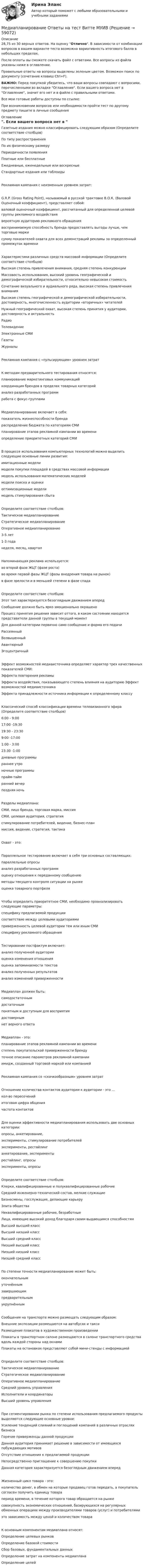    
            Описание
            28,75 из 30 верных ответов. На оценку Отлично. В зависимости от комбинации вопросов в вашем варианте теста возможна вариативность итогового балла в небольших пределах.После оплаты вы сможете скачать файл с ответами. Все вопросы из файла указаны ниже в оглавлении.Правильные ответы на вопросы выделены зеленым цветом. Возможен поиск по документу (сочетание клавиш Ctrl+F).ВАЖНО: Перед покупкой убедитесь, что ваши вопросы совпадают с вопросами, перечисленными во вкладке Оглавление. Если вашего вопроса нет в Оглавление, значит его нет и в файле с правильными ответами.Все мои готовые работы доступны по ссылке: При возникновении вопросов или необходимости пройти тест по другому предмету пишите в личные сообщения  
            Оглавление
            Газетные издания можно классифицировать следующим образом (Определите соответствие столбцов)По типу распространения По их физическому размеру Периодичности появленияПлатные или бесплатные Ежедневные, еженедельные или воскресныеСтандартные издания или таблоидыРекламная кампания с неизменным уровнем затрат:G.R.P. (Gross Rating Point), называемый в русской трактовке В.О.К. (Валовой Оценочный коэффициент), представляет собой: валовой оценочный коэффициент, рассчитанный для определенной целевой группы рекламного воздействия вероятную аудиторию рекламного обращениявоспринимаемую способность бренда предоставлять выгоды лучше, чем торговые маркисумму показателей охвата для всех демонстраций рекламы за определенный промежуток времениХарактеристики различных средств массовой информации (Определите соответствие столбцов)Высокая степень привлечения внимания, средняя степень конкуренции Массовость использования, высокий уровень географической и демографической избирательности, относительно невысокая стоимость Сочетание визуального и аудиального ряда, высокая степень привлечения внимания Высокая степень географической и демографической избирательности, достоверность, многочисленность аудитории «вторичных» читателей Нужный географический охват, высокая степень принятия у аудитории, достоверность и актуальность Радио Телевидение Электронные СМИ ГазетыЖурналыРекламная кампания с «пульсирующим» уровнем затратК методам предварительного тестирования относятся:планирование маркетинговых коммуникацийкоординация брендов в пределах товарных категорий анализ разработанных программработа с фокус-группамиМедиапланирование включает в себя:показатель жизнеспособности брендараспределение бюджета по категориям СМИпланирование этапов рекламной кампании во времениопределение приоритетных категорий СМИВ процессе использования компьютерных технологий можно выделить следующие основные линии развития:имитационные моделимодели покупки площадей в средствах массовой информации модель использования математических моделей модели поиска и оценки оптимизационные моделимодель стимулирования сбытаОпределите соответствие столбцов:Тактическое медиапланирование Стратегическое медиапланирование Оперативное медиапланирование 3-5 лет 1-3 года неделя, месяц, кварталНапоминающая реклама используется:во второй фазе ЖЦТ (фазе роста)во время первой фазы ЖЦТ (фазы внедрения товара на рынок)в фазе зрелости и в меньшей степени в фазе спадаОпределите соответствие столбцов:Этот тип характеризуется безоглядным движением вперед Сообщение должно быть ярко эмоционально окрашено Процесс принятия решения зависит оттого, в каком состоянии находятся представители данной группы в текущий момент Для данной категории первично само сообщение и форма его подачи Рассеянный Возвышенный АвантюрныйЭгоцентричныйЭффект возможностей медиаисточника определяет характер трех качественных показателей СМИ:Эффекта повторения рекламыЭффекта воздействия, показывающего степень влияния на аудиторию Эффект возможностей медиаисточникаЭффекта принадлежности источника информации к определенному классуКлассический способ классификации времени телевизионного эфира (Определите соответствие столбцов)6:00 - 9:00 17:00 -19:30 19:30 - 23:30 9:00 -17:00 1:00 - 3:00 23:30 -1:00 дневные программы раннее утро ночные программыпрайм-таймранний вечерпоздняя ночьРазделы медиаплана:СМИ, лицо бренда, торговая марка, миссия СМИ, целевая аудитория, стратегия стимулирование потребителей, видение, бизнес-план миссия, видение, стратегия, тактикаОхват - это:Параллельное тестирование включает в себя три основных составляющих:параллельные опросыанализ разработанных программ оценку отношения к переданному сообщениюметоды текущего контроля ситуации на рынкеоценка товарного портфеляЧтобы определить приоритетное СМИ, необходимо проанализировать следующие параметры:специфику предлагаемой продукциисоответствие между целевыми аудиториямиприверженность целевой аудитории тем или иным СМИ специфику рекламного обращенияТестирование постфактум включает:анализ полученной аудитории оценка изменения отношенияоценка запоминаемости текстов анализ полученных результатов анализ изменений приверженностиМедиаплан должен быть:самодостаточным достаточнымпонятным и доступным для восприятия достовернымнет верного ответаМедиаплан - это:планирование этапов рекламной кампании во времени степень покупательской приверженности бренду точное описание параметров рекламной кампанииимидж, созданный торговой маркой или компаниейРекламная кампания со «скачкообразным» уровнем затратОтношение количества контактов аудитории к аудитории - это ...кол-во пересечений итоговая цифра общения частота контактовДля оценки эффективности медиапланирования использовать две основных категории:опросы, анкетирование,эксперименты, стимулирование потребителей эксперименты, рестайлинг анкетирование, эксперименты рестайлинг, опросы эксперименты, опросыОпределите соответствие столбцов:Клерки, квалифицированные и полуквалифицированные рабочиеСредний инженерно-технический состав, мелкие служащиеБизнесмены, госслужащие, делающие карьеру Элита обществаНеквалифицированные рабочие, безработныеЛица, имеющие высокий доход благодаря своим выдающимся способностямВысший высший класс Высший низший класс Высший средний класс Низший высший классНизший низший классНизший средний класс По степени точности медиапланирование может быть:окончательным уточнённымзавершающим предварительным укрупнённымСообщения на транспорте можно размещать следующим образом:Внешние экспозиции размещаются на автобусах и такси Размещение плакатов в художественном произведенииПлакаты в транспортном салоне размещаются в салоне транспортного средства вдоль каждой стороны над окнамиПлакаты на остановках представляют собой мини-стенды с информациейОпределите соответствие столбцов:Тактическое медиапланирование Стратегическое медиапланирование Оперативное медиапланирование Средний уровень управления Исполнители и координаторыВысший уровень управленияПри сегментировании рынка по степени использования предлагаемого продукты выделяются следующие основные уровни:Усиление тенденций слияний и поглощений компаний в различных отраслях бизнесаГорячие приверженцы данной продукцииДанная аудитория принимает решение в зависимости от имеющихся побуждающих мотивовОтсутствие отношения к предлагаемой продукции Непосредственно приглашение к совершению покупкиДанная категория характеризуется безоглядным движением впередЖизненный цикл товара - это:количество денег, в обмен на которые продавец готов передать, а покупатель согласен получить единицу товара период времени, в течение которого товар обращается на рынкесовокупность экономических отношений, базирующихся на регулярных обменных операциях между производителями товаров (услуг) и потребителямиэто зависимость между ценой и количеством товараК основным компонентам медиаплана относят:Определение целевых рынков Определение базовой стоимости Сбор базовых, фундаментальных данныхОпределение затрат на компоненты медиаплана Определение целей  
            
            
            Медианой распределения является …Медиапланирование Ответы на тест Витте МУИВМедиапланирование ОТВЕТЫ НА ТЕСТЫ СИНЕРГИЯМедиапланирование ОТВЕТЫ НА ТЕСТЫ СИНЕРГИЯМедиапланирование ОТВЕТЫ НА ТЕСТЫ СИНЕРГИЯМедиапланирование (Синергия)Медиапланирование/СИНЕРГИЯ//МОСАП//МОИ//МТИМебельный магазин приобрел в июле партию мягкой мебели в количестве 10 шт. по цене 23600 руб. на общую сумму 236000 руб. (в т.ч. НДС). В этом же месяце вся партия была реализована на сумму 306800 руб. (в т.ч. НДС).. 2Мегапроекты  характеристика и реализацияМед-биол. осн. БЖД. EDUCONМед в косметических целяхМед в косметических целях🌞Медиакоммуникации / Итоговый тест / Синергия / МТИ / МосАП. Новый сборник🌞Медиакоммуникации / Компетентностный тест / Синергия / МТИ / МосАП. Новый сборник