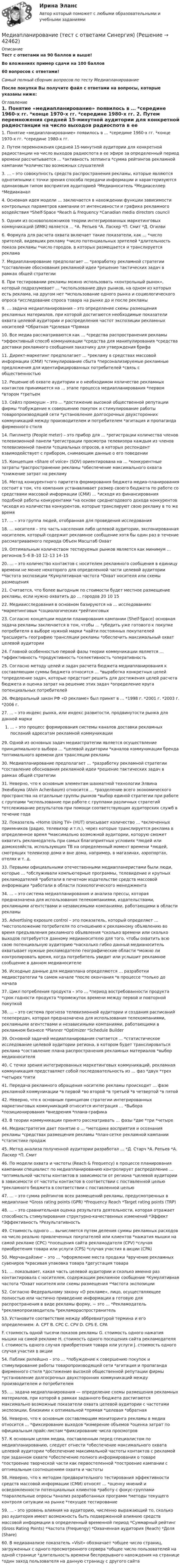     
          Описание
          Тест с ответами на 90 баллов и выше!Во вложениях пример сдачи на 100 баллов60 вопросов с ответами!Самый полный сборник вопросов по тесту МедиапланированиеПосле покупки Вы получите файл с ответами на вопросы, которые указаны ниже:  
          Оглавление
          1. Понятие «медиапланирование» появилось в … *середине 1960-х гг. *конце 1970-х гг. *середине 1980-х гг. 2. Путем перемножения средней 15-минутной аудитории для конкретной радиостанции на число выходов радиоспота в ее эфире за определенный период времени рассчитывается … *активность зеппинга *сумма рейтингов рекламной кампании *количество возможных слушателей 3. … – это совокупность средств распространения рекламы, которые являются однотипными с точки зрения способа передачи информации и характеризуются одинаковым типом восприятия аудиторией *Медианоситель *Медиаселлер *Медиаканал 4. Основная идея модели … заключается в нахождении функции зависимости контрольных параметров кампании от интенсивности и графика рекламного воздействия *Shelf-Space *Reach &amp; Frequency *Canadian media directors council 5. Одним из основоположников теории интегрированных маркетинговых коммуникаций (ИМК) является … *А. Репьев *А. Ласкер *П. Смит *Д. Огилви 6. Формула для расчета охвата включает такие показатели, как … *число зрителей, видевших рекламу *число потенциальных зрителей *длительность показа рекламы *число городов, в которых размещается и транслируется реклама 7. Медиапланирование предполагает … *разработку рекламной стратегии *составление обоснования рекламной идеи *решение тактических задач в рамках общей стратегии 8. При тестировании рекламы можно использовать «контрольный рынок», который подразумевает … *использование двух рынков, на одном из которых есть реклама, на другом нет *использование одного рынка и социологического опроса *исследование спроса товара на рынке до и после рекламы 9. … задача медиапланирования – это определение схемы размещения рекламных материалов, при которой достигаются необходимые показатели охвата целевой аудитории и распределения частот экспозиции рекламных носителей *Обратная *Целевая *Прямая 10. Все медиа рассматриваются как … *средства распространения рекламы *эффективный способ коммуникации *средства для манипулирования *средства доставки рекламного сообщения заказчику для утверждения брифа 11. Директ-маркетинг предполагает … *рекламу в средствах массовой информации (СМИ) *стимулирование сбыта *персонализируемые рекламные предложения для идентифицированных потребителей *связь с общественностью 12. Решение об охвате аудитории и о необходимом количестве рекламных контактов принимается на … этапе процесса медиапланирования *первом *втором *третьем 13. Сейлз промоушн – это … *достижение высокой общественной репутации фирмы *побуждение к совершению покупок и стимулирование работы товаропроизводящей сети *установление долгосрочных двухсторонних коммуникаций между производителем и потребителем *агитация и пропаганда фирменного стиля 14. Пиплметр (People meter) – это прибор для … *регистрации количества членов телевизионной панели *регистрации просмотра телевизора каждым из членов телевизионной панели *социальных опросов, в которых респондент взаимодействует с прибором, снимающим данные о его поведении 15. Концепция «Share of voice» (SOV) ориентирована на … *конкурентные затраты *распространение рекламы *обеспечение максимального охвата *снижение затрат на рекламу 16. Метод конкурентного паритета формирования бюджета медиа-планирования состоит в том, что компания устанавливает размер своего бюджета по работе со средствами массовой информации (СМИ) … *исходя из финансирования подобной работы конкурентами *на основе среднегодового дохода конкурентов *исходя из количества конкурентов, которые транслируют свою рекламу в то же время 17. ... – это группа людей, отобранная для проведения исследования 18. … носителя – это часть населения либо целевой аудитории, экспонированная носителем, который содержит рекламное сообщение хотя бы один раз в течение рассматриваемого периода Объем Масштаб Охват 19. Оптимальным количеством тестируемых рынков является как минимум … регионов 5–6 8–10 12–13 14–15 20. … – это количество контактов с носителем рекламного сообщения в единицу времени не менее некоторого для определенной части целевой аудитории *Частота экспозиции *Кумулятивная частота *Охват носителя или схемы размещения 21. Считается, что более выгодным по стоимости будет местное размещение рекламы, если нужно охватить до … городов 20 10 15 22. Медиаисследования в основном базируются на … исследованиях *маркетинговых *социологических *рейтинговых 23. Согласно концепции модели планирования кампании (Shelf-Space) основная задача рекламы заключается в том, чтобы … *убедить уже готового к покупке потребителя в выборе нужной марки *найти постоянных покупателей *расширить географию трансляции рекламы *обеспечить максимальный охват целевой аудитории 24. Главной особенностью первой фазы теории коммуникации является … *эффективность *продуктивность *селективность *оперативность 25. Согласно методу целей и задач расчета бюджета медиапланирования к составляющим суммы бюджета относится … *выработка конкретных целей *определение задач, которые предстоит решить для достижения целей расчета бюджета и оценка затрат на решение этих задач *определение круга потенциальных потребителей 26. Федеральный закон РФ «О рекламе» был принят в … *1998 г. *2001 г. *2003 г. *2006 г. 27. ... – это индекс рынка, или индекс развитости, продвинутости рынка для данной марки ... – это процесс формирования системы каналов доставки рекламных посланий адресатам рекламной коммуникации 29. Одной из основных задач медиастратегии является осуществление принципиального выбора … *целевой аудитории *каналов коммуникации бренда *оптимального времени для трансляции рекламы 30. Медиапланирование предполагает … *разработку рекламной стратегии *составление обоснования рекламной идеи *решение тактических задач в рамках общей стратегии 31. Неверно, что к основным элементам шахматной технологии Элвина Эхенбаума (Alvin Achenbaum) относится … *разделение всего экономического пространства на отдельные группы рынков *выбор единой стратегии при работе с группами *использование при работе с группами различных стратегий *отслеживание результатов при помощи соответствующих аудиторских служб в течение года 32. Показатель «Home Using TV» (HUT) описывает количество … *включенных приемников (радио, телевизор и т.п.), через которые транслируется реклама в определенное время *максимально возможной аудитории, которую сможет охватить рекламодатель при самых благоприятных условиях *людей или домохозяйств, использующих ТВ на определенный момент времени *людей, смотрящих телевизор дома и вне дома, например, в магазинах, аэропортах, отелях и т. д. 33. Первыми официальными отечественными медиапланеристами были люди, которые … *обслуживали компьютерные программы, телевидение и крупных рекламодателей *работали в печатном издательстве средств массовой информации *работали в области психологического менеджмента 34. ... – это система медиапланирования и анализа прессы, которая предназначена для использования телекомпаниями, издательствами, рекламными агентствами и независимыми компаниями, работающими в области рекламы 35. Аdvertising exposure control – это показатель, который определяет … *местоположение потребителя по отношению к рекламному объявлению во время предъявления рекламного объявления *сколько времени или сколько выходов потребуется данному медианосителю для того, чтобы охватить всю свою потенциальную аудиторию *насколько гибко данный медианоситель охватывает нужные рекламодателю географические области *можно ли контролировать время, когда потребитель увидит или услышит рекламное сообщение в данном медианосителе 36. Исходные данные для медиаплана определяются … разработки медиастратегии *в самом начале *после окончания *в процессе *только до начала 37. Цикл потребления продукта – это … *период востребованности продукта *срок годности продукта *промежуток времени между первой и повторной покупкой 38. … – это система прогноза телевизионной аудитории и создания расписаний телепередач, которая предназначена для использования телекомпаниями, рекламными агентствами и независимыми компаниями, работающими в рекламном бизнесе *Planner *Optimizer *Schedule Builder 39. Основной задачей медиапланирования считается … *статистическое исследование целевой аудитории региона, в котором будет транслироваться реклама *составление плана распространения рекламных материалов *выбор медианосителя 40. С точки зрения интегрированных маркетинговых коммуникаций, рекламная коммуникация представляет собой последовательность из … фаз *двух *трех *четырех *пяти 41. Передача рекламного обращения носителю рекламы происходит … фазе рекламной коммуникации *в первой *во второй *в третьей *в четвертой *в пятой 42. Неверно, что к основным принципам стратегии интегрированных маркетинговых коммуникаций относится интеграция … *Выбора *позиционирования *внедрения *плана-графика 43. В теории коммуникации принято рассматривать … фазы *две *три *четыре 44. Медиастратегия дает понятие о … *методике восприятия и осознания рекламы *средствах размещения рекламы *план-сетке рекламной кампании *статистике продаж 45. Метод анализа полученной аудитории разработал … *Д. Старч *А. Репьев *А. Ласкер *П. Смит 46. По модели охвата и частоты (Reach &amp; Frequency) в процессе планирования кампании специалист по медиапланированию контролирует распределение … *оптимальной частоты контактов в зависимости от региона *целевой аудитории в зависимости от частоты контактов в соответствии с поставленной целью *рекламного бюджета в соответствии с поставленной целью 47. … – это сумма рейтингов всех размещений рекламы, предусмотренных в медиаплане *Gross rating points (GPR) *Frequency Reach *Target rating points (TRP) 48. … – это сравнительная оценка результата деятельности, которая отражает способность стимулирования структурно-качественных изменений *Эффект *Эффективность *Результативность 49. Стоимость одного … вычисляется путем деления суммы рекламных расходов на число реально привлеченных покупателей или клиентов *нажатия мышки на самой рекламе (CPC) *посещения сайта рекламодателя (CPV) *случая приобретения товара или услуги (CPS) *случая участия в акции (CPA) 50. Мерчандайзинг – это … *оформление места продажи *вручение рекламных сувениров *красивая упаковка товара *дегустация товара 51. … показывает, какая часть целевой аудитории и сколько именно раз контактировала с носителем, содержащим рекламное сообщение *Кумулятивная частота *Охват носителя или схемы размещения *Частота экспозиции 52. Согласно Федеральному закону «О рекламе», лицо, осуществляющее полностью или частично приведение информации в готовую для распространения в виде рекламы форму, − это … *Рекламодатель *рекламопроизводитель *рекламораспространитель 53. Установите соответствие между аббревиатурой термина и его определением: A. CPT B. CPC C. CPV D. CPS E. CPA F. стоимость одной тысячи показов рекламы G. стоимость одного нажатия мышки на самой рекламе H. стоимость одного посещения сайта рекламодателя I. стоимость одного случая приобретения товара или услуги J. стоимость одного случая участия в акции54. Паблик рилейшнз – это … *побуждение к совершению покупок и стимулирование работы товаропроизводящей сети *агитация и пропаганда фирменного стиля *достижение высокой общественной репутации фирмы *установление долгосрочных двухсторонних коммуникаций между производителем и потребителем 55. … задача медиапланирования — определение схемы размещения рекламных материалов, при которой в рамках заданного бюджета достигаются максимально возможные показатели охвата целевой аудитории с частотами экспозиции, близкими к оптимальной *прямая *целевая *обратная56. Неверно, что к основным составляющим мониторинга рекламы в медиа относится … *фиксирование выходов *измерение объемов *оценка затрат по официальным прайс-листам *фиксирование числа просмотров57. К основным целям медиа, поставленным перед специалистом по медиапланированию, следует отнести *обеспечение максимального охвата целевой аудитории *обеспечение максимальной частоты контактов с рекламой при заданном охвате *обеспечение полного информирования о товаре *построение творческой части как первостепенной *построение кампании с оптимальным соотношением охвата и частоты58. Неверно, что к методам предварительного тестирования эффективности средств массовой информации (СМИ) относят … *оценку мнений и осведомленности потенциальных клиентов *работу с фокус-группами *параллельные опросы *анализ разработанных программ *методы текущего контроля ситуации на рынке *текущее тестирование59. … - это уровень влияния на аудиторию, численно выражающий то, сколько раз аудитория имеет возможность быть подверженной влиянию средств массовой информации в определенный временной период *Суммарный рейтинг (Gross Rating Points) *Частота (Frequengy) *Охваченная аудитория (Reach) *Доля (Share)60. В медиаанализе показатель «Visit» обозначает *общее число страниц, загруженных с одного просмотренного сервера *общее число пользователей на одной странице *длительность времени беспрерывного нахождения на странице *один заход пользователя на данную страницу с другого сайта 
            
            
            Медиапланирование тест Синергия 2023 г. (ответы🟢83/100 баллов)Медиапланирование (тест с ответами Синергия)Медиапланирование – это процесс формирования … распространения рекламыМедиа стратегии и медиапланирование в маркетинговых и социальных коммуникациях.(1)м (тест с ответами Синергия)Медиа стратегии и медиапланирование в маркетинговых и социальных коммуникациях (2)  тест с ответами СинергияМедиация / 30 вопросовМедиация в образованииМедианой распределения является …Медиапланирование Ответы на тест Витте МУИВМедиапланирование ОТВЕТЫ НА ТЕСТЫ СИНЕРГИЯМедиапланирование ОТВЕТЫ НА ТЕСТЫ СИНЕРГИЯМедиапланирование ОТВЕТЫ НА ТЕСТЫ СИНЕРГИЯМедиапланирование (Синергия)Медиапланирование/СИНЕРГИЯ//МОСАП//МОИ//МТИ