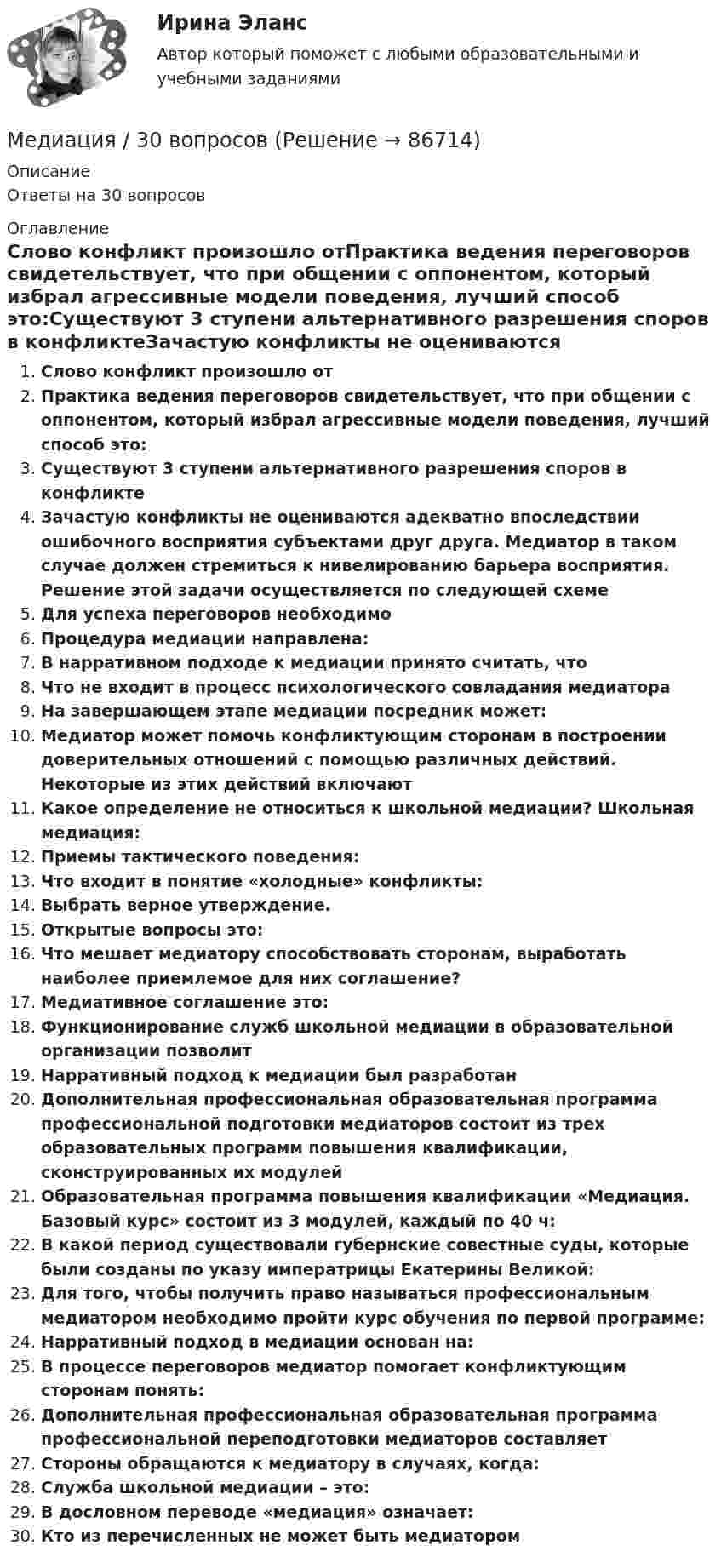      
            Описание
            Ответы на 30 вопросов 
            Оглавление
            Слово конфликт произошло отПрактика ведения переговоров свидетельствует, что при общении с оппонентом, который избрал агрессивные модели поведения, лучший способ это:Существуют 3 ступени альтернативного разрешения споров в конфликтеЗачастую конфликты не оцениваются адекватно впоследствии ошибочного восприятия субъектами друг друга. Медиатор в таком случае должен стремиться к нивелированию барьера восприятия. Решение этой задачи осуществляется по следующей схемеДля успеха переговоров необходимоПроцедура медиации направлена:В нарративном подходе к медиации принято считать, чтоЧто не входит в процесс психологического совладания медиатораНа завершающем этапе медиации посредник может:Медиатор может помочь конфликтующим сторонам в построении доверительных отношений с помощью различных действий. Некоторые из этих действий включаютКакое определение не относиться к школьной медиации? Школьная медиация:Приемы тактического поведения:Что входит в понятие «холодные» конфликты:Выбрать верное утверждение.Открытые вопросы это:Что мешает медиатору способствовать сторонам, выработать наиболее приемлемое для них соглашение?Медиативное соглашение это:Функционирование служб школьной медиации в образовательной организации позволитНарративный подход к медиации был разработанДополнительная профессиональная образовательная программа профессиональной подготовки медиаторов состоит из трех образовательных программ повышения квалификации, сконструированных их модулейОбразовательная программа повышения квалификации «Медиация. Базовый курс» состоит из 3 модулей, каждый по 40 ч:В какой период существовали губернские совестные суды, которые были созданы по указу императрицы Екатерины Великой:Для того, чтобы получить право называться профессиональным медиатором необходимо пройти курс обучения по первой программе:Нарративный подход в медиации основан на:В процессе переговоров медиатор помогает конфликтующим сторонам понять:Дополнительная профессиональная образовательная программа профессиональной переподготовки медиаторов составляетСтороны обращаются к медиатору в случаях, когда:Служба школьной медиации – это:В дословном переводе «медиация» означает:Кто из перечисленных не может быть медиатором  
            
            
            Медиа стратегии и медиапланирование в маркетинговых и социальных коммуникациях (2)  тест с ответами СинергияМедиация / 30 вопросовМедиация в образованииМедиация в образовании. Педагогика и психология ДО. СинергияМедиация в образовании.фпдг_БАК. Синергия. Ответы на ИТОГОВЫЙ ТЕСТ. На отлично!Медиация в социальной сфереМедиация (Медиация.фпг_БАК). Синергия. ✅ Ответы на ИТОГОВЫЙ ТЕСТ. На отлично!Медиапланирование ОТВЕТЫ НА ТЕСТЫ СИНЕРГИЯМедиапланирование (Синергия)Медиапланирование/СИНЕРГИЯ//МОСАП//МОИ//МТИМедиапланирование. Синергия. На отлично!Медиапланирование тест Синергия 2023 г. (ответы🟢83/100 баллов)Медиапланирование (тест с ответами Синергия)Медиапланирование – это процесс формирования … распространения рекламы