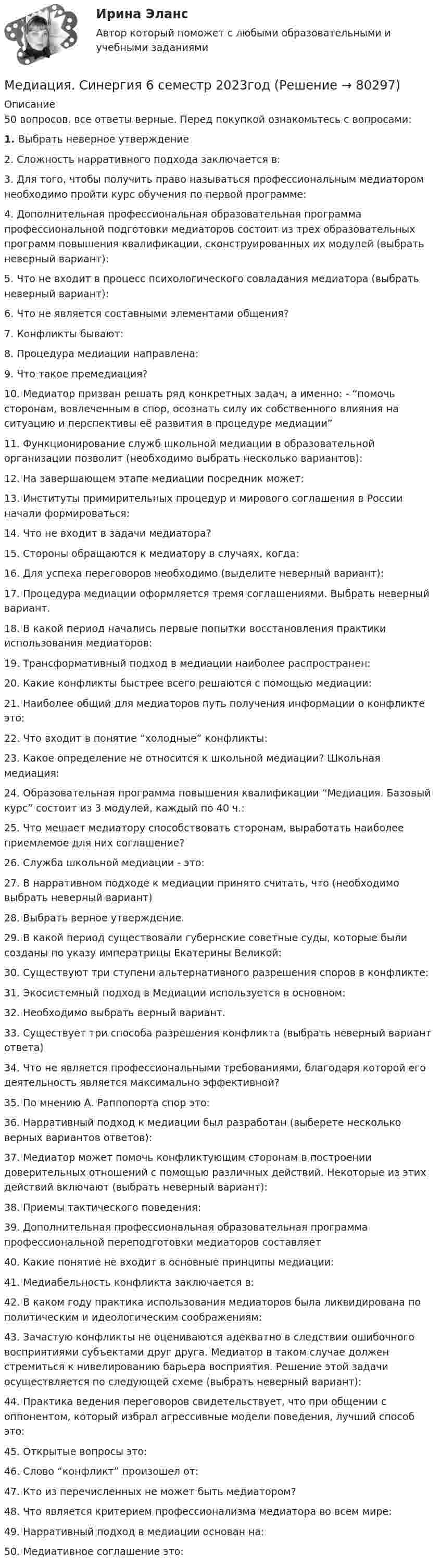     
            Описание
            50 вопросов. все ответы верные. Перед покупкой ознакомьтесь с вопросами: 1.   Выбрать неверное утверждение2.    Сложность нарративного подхода заключается в:3.    Для того, чтобы получить право называться профессиональным медиатором необходимо пройти курс обучения по первой программе:4.    Дополнительная профессиональная образовательная программа профессиональной подготовки медиаторов состоит из трех образовательных программ повышения квалификации, сконструированных их модулей (выбрать неверный вариант):5.    Что не входит в процесс психологического совладания медиатора (выбрать неверный вариант):6.    Что не является составными элементами общения?7.    Конфликты бывают:8.    Процедура медиации направлена:9.    Что такое премедиация?10. Медиатор призван решать ряд конкретных задач, а именно: - “помочь сторонам, вовлеченным в спор, осознать силу их собственного влияния на ситуацию и перспективы её развития в процедуре медиации”11. Функционирование служб школьной медиации в образовательной организации позволит (необходимо выбрать несколько вариантов):12. На завершающем этапе медиации посредник может:13. Институты примирительных процедур и мирового соглашения в России начали формироваться: 14. Что не входит в задачи медиатора?15. Стороны обращаются к медиатору в случаях, когда:16. Для успеха переговоров необходимо (выделите неверный вариант):17.  Процедура медиации оформляется тремя соглашениями. Выбрать неверный вариант.18. В какой период начались первые попытки восстановления практики использования медиаторов:19. Трансформативный подход в медиации наиболее распространен:20. Какие конфликты быстрее всего решаются с помощью медиации:21. Наиболее общий для медиаторов путь получения информации о конфликте это:22. Что входит в понятие “холодные” конфликты:23. Какое определение не относится к школьной медиации? Школьная медиация:24. Образовательная программа повышения квалификации “Медиация. Базовый курс” состоит из 3 модулей, каждый по 40 ч.:25. Что мешает медиатору способствовать сторонам, выработать наиболее приемлемое для них соглашение?26. Служба школьной медиации - это:27. В нарративном подходе к медиации принято считать, что (необходимо выбрать неверный вариант)28. Выбрать верное утверждение.29. В какой период существовали губернские советные суды, которые были созданы по указу императрицы Екатерины Великой:30. Существуют три ступени альтернативного разрешения споров в конфликте:31. Экосистемный подход в Медиации используется в основном:32. Необходимо выбрать верный вариант.33. Существует три способа разрешения конфликта (выбрать неверный вариант ответа)34. Что не является профессиональными требованиями, благодаря которой его деятельность является максимально эффективной?35. По мнению А. Раппопорта спор это:36. Нарративный подход к медиации был разработан (выберете несколько верных вариантов ответов):37. Медиатор может помочь конфликтующим сторонам в построении доверительных отношений с помощью различных действий. Некоторые из этих действий включают (выбрать неверный вариант):38. Приемы тактического поведения:39. Дополнительная профессиональная образовательная программа профессиональной переподготовки медиаторов составляет40. Какие понятие не входит в основные принципы медиации:41. Медиабельность конфликта заключается в:42. В каком году практика использования медиаторов была ликвидирована по политическим и идеологическим соображениям:43. Зачастую конфликты не оцениваются адекватно в следствии ошибочного восприятиями субъектами друг друга. Медиатор в таком случае должен стремиться к нивелированию барьера восприятия. Решение этой задачи осуществляется по следующей схеме (выбрать неверный вариант):44. Практика ведения переговоров свидетельствует, что при общении с оппонентом, который избрал агрессивные модели поведения, лучший способ это:45. Открытые вопросы это:46. Слово “конфликт” произошел от:47. Кто из перечисленных не может быть медиатором?48. Что является критерием профессионализма медиатора во всем мире:49. Нарративный подход в медиации основан на:50. Медиативное соглашение это:   
            
            
            Медиация СинергияМедиация. Синергия 6 семестр 2023годМедиация социальных конфликтов (Медиация социальных конфликтов.фпдг_БАК) (тест с ответами Синергия)💯 Медиация социальных конфликтов.фпдг_БАК (ответы на тест Синергия / МОИ / МТИ / МосАП, декабрь 2023)💯 Медиация.фпдг_БАК (ответы на тест Синергия / МОИ / МТИ / МосАП, сентябрь 2023)Медиация.фпдг_БАК (ответы Синергия/МОИ/ МТИ /МОСАП)Медиация.фпдг_БАК (тест с ответами Синергия/МОИ/ МТИ /МОСАП) Медиа стратегии и медиапланирование в маркетинговых и социальных коммуникациях.(1)м (тест с ответами Синергия)Медиа стратегии и медиапланирование в маркетинговых и социальных коммуникациях (2)  тест с ответами СинергияМедиация / 30 вопросовМедиация в образованииМедиация в образовании. Педагогика и психология ДО. СинергияМедиация в образовании.фпдг_БАК. Синергия. Ответы на ИТОГОВЫЙ ТЕСТ. На отлично!Медиация в социальной сфере