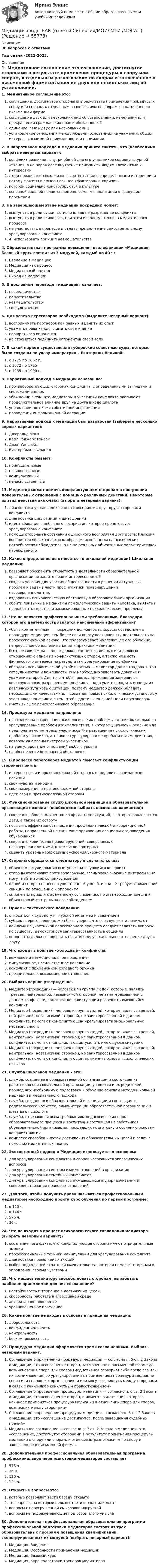      
            Описание
            30 вопросов с ответамиГод сдачи -2022-2023. 
            Оглавление
            1. Медиативное соглашение это:соглашение, достигнутое сторонами в результате применения процедуры к спору или спорам, к отдельным разногласиям по спорам и заключённое в письменной формесоглашение двух или нескольких лиц об установлении, изменении или прекращении гражданских прав и обязанностейединение, связь двух или нескольких лицустановление отношений между людьми, основанных на уважении, общих интересов, взаимной привязанности и понимании2. В нарративном подходе к медиации принято считать, что (необходимо выбрать неверный вариант):конфликт возникает внутри общей для его участников социокультурной «ткани», а не порождает внутренне присущими людям влечениями и интересамилюди проживают свою жизнь в соответствии с определенными историями, и потому сюжеты и смыслы важнее «факторов» и «причин»истории социально конструируются в культуреосновной задачей является помощь семьям в адаптации к грядущим переменам3. На завершающем этапе медиации посредник может:выступать в роли судьи, активно влияя на разрешение конфликтавыступать в роли психолога, при этом используя техника медиативного процессане участвовать в процессе и отдать предпочтение самостоятельному урегулированию конфликта 4. использовать принцип невмешательства4. Образовательная программа повышения квалификации «Медиация. Базовый курс» состоит из 3 модулей, каждый по 40 ч:Введение в медиациюМедиация как процессМедиативный подходВыход из медиации5. В дословном переводе «медиация» означает:посредничествопопустительствоневмешательствосотрудничество6. Для успеха переговоров необходимо (выделите неверный вариант):воспринимать партнеров как равных и ценить их опытуважать права каждого иметь свое мнениепоощрять эго оппонентане стремиться подчинить оппонентов своей воле7. В какой период существовали губернские совестные суды, которые были созданы по указу императрицы Екатерины Великой:с 1775 по 1862 г.с 1672 по 1725с 1935 по 1990 г.8. Нарративный подход в медиации основан на:противоборствующих сторонах конфликта, с определенными взглядами и системами оценок убеждении в том, что медиаторы и участники конфликта оказывают продолжительное влияние друг на друга в ходе диалогауправлении потоками событийной информациипроведении информационной операции9. Нарративный подход к медиации был разработан (выберете несколько верных вариантов):Джеральд МонкКарл Роджерс РэнсомДжон УинслэйдВиктор Эмиль Франкл10. Конфликты бывают:принудительныенасильственныекомпульсивныйненасильственные11. Медиатор может помочь конфликтующим сторонам в построении доверительных отношений с помощью различных действий. Некоторые из этих действий включают (выбрать неверный вариант):диагностика уровня адекватности восприятия друг друга сторонами конфликтадиагностика циклотимий и шизофренииидентификация ошибочного восприятия, которое препятствует урегулированию конфликта помощь сторонам в осознании ошибочного восприятия друг друга. Иллюзия восприятия является ложным образом, основанным на психических потребностях наблюдателя, а не на реальных объективных характеристиках наблюдаемого12. Какое определение не относиться к школьной медиации? Школьная медиация:позволяет обеспечить открытость в деятельности образовательной организации по защите прав и интересов детейсоздать условия для участия общественности в решении актуальных проблем и задач в части профилактики правонарушений несовершеннолетнихоздоровить психологическую обстановку в образовательной организацииобойти привычные механизмы психологической защиты человека, выявить и проработать скрытые и замаскированные психологические проблемы13. Что не является профессиональными требованиями, благодаря которой его деятельность является максимально эффективной?«быть компетентным — посредник должен быть хорошо осведомлен о процедуре медиации, тем более если он осуществляет эту деятельность на профессиональной основе. Это подразумевает надлежащее его обучение, непрерывное обновление знаний и практики медиациибыть независимым — он не должен состоять в личных или деловых отношениях с одной из конфликтующих сторон, а также не иметь финансового интереса по результатам урегулирования конфликтаобладать психологической устойчивостью — медиатор должен задавать тон сотрудничества и вежливости, ему необходимо завоевать доверие и уважение сторон. Для того чтобы процесс примирения завершился конструктивным разрешением конфликта, надо уметь находить выходы из различных тупиковых ситуаций, поэтому медиатор должен обладать необходимыми качествами для создания новых психологических установок у участников конфликта с тем, чтобы достичь конечной цели переговоров»иметь высшее психологическое образование14. Процедура медиации направлена:не столько на разрешение психологических проблем участников, сколько на урегулирование проблем взаимодействия, в котором ущемлены реально или предполагаемо интересы участников *на разрешение психологических проблем участников, а также на урегулирование проблем взаимодействия, в котором ущемлены интересы участниковна урегулирование отношений любого уровняна обеспечение безопасной обстановки15. В процессе переговоров медиатор помогает конфликтующим сторонам понять:интересы свои и противоположной стороны, определить занимаемые позициисвои чувства и эмоциисвои намерения и противоположной стороныидеи свои и противоположной стороны16. Функционирование служб школьной медиации в образовательной организации позволит (необходимо выбрать несколько вариантов):сократить общее количество конфликтных ситуаций, в которые вовлекаются дети, а также их остротуповысить эффективность ведения профилактической и коррекционной работы, направленной на снижение проявления асоциального поведения обучающихсясократить количество правонарушений, совершаемых несовершеннолетними, в том числе повторныхоценить уровень необходимых усвоения учебного материала17. Стороны обращаются к медиатору в случаях, когда:объектом регулирования выступает затянувшийся конфликтстороны отстаивают противоположные, взаимоисключающие интересы и не могут найти точек соприкосновенияодной из сторон нанесен существенный ущерб, и она не требует применений санкций по отношению к оппонентуоппоненты пришли к временному соглашению, но им необходим внешний объективный контроль за его соблюдением18. Приемы тактического поведения:относиться к субъекту к глубокой эмпатией и уважениемсубъект переговоров должен быть уверен, что его слушают и понимаюткаждому из участников переговорного процесса следует задавать вопросы по существу, демонстрируя заинтересованность в общенииоппоненты должны проявлять позитивное, уважительное отношение друг к другу19. Что входит в понятие «холодные» конфликты:вежливое и неэмоциональное поведениеимпульсивное, насильственное поведениеконфликт с применением холодного оружияпрезрительное, высокомерное отношение20. Выбрать верное утверждение.Медиатор (посредник) — человек или группа людей, которые, являясь третьей, нейтральной, независимой стороной, не заинтересованной в данном конфликте, помогают конфликтующим разрешить имеющийся конфликтМедиатор (посредник) – человек и группа людей, которые, являясь третьей, нейтральной, независимой стороной, не заинтересованной в данном конфликте, помогают конфликтующим урегулировать эмоциональную нестабильностьМедиатор (посредник) – человек и группа людей, которые, являясь третьей, нейтральной, независимой стороной, не заинтересованной в данном конфликте, помогают конфликтующим усилить имеющуюся ситуациюМедиатор (посредник) – человек и группа людей, которые, являясь третьей, нейтральной, независимой стороной, не заинтересованной в данном конфликте, помогают конфликтующим применить основы психологических навыков21. Служба школьной медиации – это:служба, созданная в образовательной организации и состоящая из работников образовательной организации, учащихся и их родителей, прошедших необходимую подготовку и обучение основам метода школьной медиации и медиативного подходаслужба, созданная в образовательной организации и состоящая из родительского комитета, администрации образовательной организации и штатного психологаслужба, отвечающая всем требованиям педагогических норм образовательного процесса и воспитания состоящая из работников образовательной организации, прошедших подготовку и обучению основам конфликтологиикомплекс способов и путей достижения образовательных целей и задач с помощью медиативных техник22. Экосистемный подход в Медиации используется в основном:для урегулирования конфликтов и споров касающихся экологических вопросовдля урегулирования системы взаимоотношений в организациидля урегулирования семейных конфликтовдля урегулирования конфликтов нуждающихся в упорядочивании и совершенствовании правовых отношений23. Для того, чтобы получить право называться профессиональным медиатором необходимо пройти курс обучения по первой программе:в 120 ч.в 144 ч.576 ч.36ч.24. Что не входит в процесс психологического совладания медиатора (выбрать неверный вариант)?осознание того факта, что конфликтующие стороны имеют отрицательные эмоции профессиональные техники манипуляций для урегулирования конфликтадиагностика проявляемых эмоцийвыбор подходящей стратегии вмешательства, которая поможет сторонам в управлении своими чувствами25. Что мешает медиатору способствовать сторонам, выработать наиболее приемлемое для них соглашение?настойчивость и терпение в достижении целейспособность работать в агрессивной средеавторитарное поведениеуравновешенное поведение26. Какие понятие не входит в основные принципы медиации:добровольностьконфиденциальностьнейтральностьбескомпромиссность27. Процедура медиации оформляется тремя соглашениями. Выбрать неверный вариант.Соглашение о применении процедуры медиации — согласно п. 5 ст. 2 Закона о медиации, это «соглашение сторон, заключенное в письменной форме до возникновения спора или споров (медиативная оговорка) либо после его или их возникновения, об урегулировании с применением процедуры медиации спора или споров, которые возникли или могут возникнуть между сторонами в связи с каким-либо конкретным правоотношением»Соглашение о проведении процедуры медиации — согласно п. 6 ст. 2 Закона о медиации, это «соглашение сторон, с момента заключения которого начинает применяться процедура медиации в отношении спора или споров, возникших между сторонами»Соглашение о проведении процедуры медиации – согласно п. 6 ст. 2 Закона о медиации, это «соглашение достигнутое, после завершения судебных прений»Медиативное соглашение — согласно п. 7 ст. 2 Закона о медиации, это «соглашение, достигнутое сторонами в результате применения процедуры медиации к спору или спорам, к отдельным разногласиям по спору и заключенное в письменной форме»28. Дополнительная профессиональная образовательная программа профессиональной переподготовки медиаторов составляет576 ч.36 ч.120 ч.144 ч.29. Открытые вопросы это:которые позволяют вести беседу открытоте вопросы, на которые нельзя ответить «да» или «нет»вопросы с перегруженной смысловой нагрузкойвопросы не подразумевающие под собой злого умысла30. Дополнительная профессиональная образовательная программа профессиональной подготовки медиаторов состоит из трех образовательных программ повышения квалификации, сконструированных их модулей (выбрать неверный вариант):Медиация. ВведениеМедиация. Особенности применения медиацииМедиация. Базовый курсМедиация. Курс подготовки тренеров медиаторов  
            
            
            💯 Медиация.фпдг_БАК (ответы на тест Синергия / МОИ / МТИ / МосАП, сентябрь 2023)Медиация.фпдг_БАК (ответы Синергия/МОИ/ МТИ /МОСАП)Медиация.фпдг_БАК (тест с ответами Синергия/МОИ/ МТИ /МОСАП) Медиация.фпдг_БАК (тест с ответами Синергия/МТИ/МОСАП)Медийная и контекстная реклама в Интернет Медийная и контекстная реклама в Интернет 97 из 100 баллов (Ответы на тест Синергия, МОИ, МТИ) 2022-2023г«Медийная и контекстная реклама в интернете». Тест для сдачи в МФПУ «Синергия». Медиация в образовании. Педагогика и психология ДО. СинергияМедиация в образовании.фпдг_БАК. Синергия. Ответы на ИТОГОВЫЙ ТЕСТ. На отлично!Медиация в социальной сфереМедиация (Медиация.фпг_БАК). Синергия. ✅ Ответы на ИТОГОВЫЙ ТЕСТ. На отлично!Медиация СинергияМедиация. Синергия 6 семестр 2023годМедиация социальных конфликтов (Медиация социальных конфликтов.фпдг_БАК) (тест с ответами Синергия)