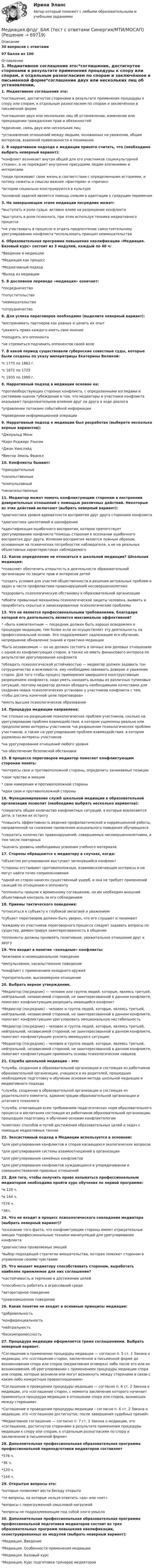      
            Описание
            30 вопросов с ответами97 балла из 100 
            Оглавление
            1. Медиативное соглашение это:*соглашение, достигнутое сторонами в результате применения процедуры к спору или спорам, к отдельным разногласиям по спорам и заключённое в письменной форме*соглашение двух или нескольких лиц об установлении, изменении или прекращении гражданских прав и обязанностей*единение, связь двух или нескольких лиц*установление отношений между людьми, основанных на уважении, общих интересов, взаимной привязанности и понимании2. В нарративном подходе к медиации принято считать, что (необходимо выбрать неверный вариант):*конфликт возникает внутри общей для его участников социокультурной «ткани», а не порождает внутренне присущими людям влечениями и интересами*люди проживают свою жизнь в соответствии с определенными историями, и потому сюжеты и смыслы важнее «факторов» и «причин»*истории социально конструируются в культуре*основной задачей является помощь семьям в адаптации к грядущим переменам3. На завершающем этапе медиации посредник может:*выступать в роли судьи, активно влияя на разрешение конфликта*выступать в роли психолога, при этом используя техника медиативного процесса*не участвовать в процессе и отдать предпочтение самостоятельному урегулированию конфликта *использовать принцип невмешательства4. Образовательная программа повышения квалификации «Медиация. Базовый курс» состоит из 3 модулей, каждый по 40 ч:*Введение в медиацию*Медиация как процесс*Медиативный подход*Выход из медиации5. В дословном переводе «медиация» означает:*посредничество*попустительство*невмешательство*сотрудничество6. Для успеха переговоров необходимо (выделите неверный вариант):*воспринимать партнеров как равных и ценить их опыт*уважать права каждого иметь свое мнение*поощрять эго оппонента*не стремиться подчинить оппонентов своей воле7. В какой период существовали губернские совестные суды, которые были созданы по указу императрицы Екатерины Великой:*с 1775 по 1862 г.*с 1672 по 1725*с 1935 по 1990 г.8. Нарративный подход в медиации основан на:*противоборствующих сторонах конфликта, с определенными взглядами и системами оценок *убеждении в том, что медиаторы и участники конфликта оказывают продолжительное влияние друг на друга в ходе диалога*управлении потоками событийной информации*проведении информационной операции9. Нарративный подход к медиации был разработан (выберете несколько верных вариантов):*Джеральд Монк*Карл Роджерс Рэнсом*Джон Уинслэйд*Виктор Эмиль Франкл10. Конфликты бывают:*принудительные*насильственные*компульсивный*ненасильственные11. Медиатор может помочь конфликтующим сторонам в построении доверительных отношений с помощью различных действий. Некоторые из этих действий включают (выбрать неверный вариант):*диагностика уровня адекватности восприятия друг друга сторонами конфликта*диагностика циклотимий и шизофрении*идентификация ошибочного восприятия, которое препятствует урегулированию конфликта *помощь сторонам в осознании ошибочного восприятия друг друга. Иллюзия восприятия является ложным образом, основанным на психических потребностях наблюдателя, а не на реальных объективных характеристиках наблюдаемого12. Какое определение не относиться к школьной медиации? Школьная медиация:*позволяет обеспечить открытость в деятельности образовательной организации по защите прав и интересов детей*создать условия для участия общественности в решении актуальных проблем и задач в части профилактики правонарушений несовершеннолетних*оздоровить психологическую обстановку в образовательной организации*обойти привычные механизмы психологической защиты человека, выявить и проработать скрытые и замаскированные психологические проблемы13. Что не является профессиональными требованиями, благодаря которой его деятельность является максимально эффективной?* «быть компетентным — посредник должен быть хорошо осведомлен о процедуре медиации, тем более если он осуществляет эту деятельность на профессиональной основе. Это подразумевает надлежащее его обучение, непрерывное обновление знаний и практики медиации*быть независимым — он не должен состоять в личных или деловых отношениях с одной из конфликтующих сторон, а также не иметь финансового интереса по результатам урегулирования конфликта*обладать психологической устойчивостью — медиатор должен задавать тон сотрудничества и вежливости, ему необходимо завоевать доверие и уважение сторон. Для того чтобы процесс примирения завершился конструктивным разрешением конфликта, надо уметь находить выходы из различных тупиковых ситуаций, поэтому медиатор должен обладать необходимыми качествами для создания новых психологических установок у участников конфликта с тем, чтобы достичь конечной цели переговоров»*иметь высшее психологическое образование14. Процедура медиации направлена:*не столько на разрешение психологических проблем участников, сколько на урегулирование проблем взаимодействия, в котором ущемлены реально или предполагаемо интересы участников *на разрешение психологических проблем участников, а также на урегулирование проблем взаимодействия, в котором ущемлены интересы участников*на урегулирование отношений любого уровня*на обеспечение безопасной обстановки15. В процессе переговоров медиатор помогает конфликтующим сторонам понять:*интересы свои и противоположной стороны, определить занимаемые позиции*свои чувства и эмоции* свои намерения и противоположной стороны*идеи свои и противоположной стороны16. Функционирование служб школьной медиации в образовательной организации позволит (необходимо выбрать несколько вариантов):*сократить общее количество конфликтных ситуаций, в которые вовлекаются дети, а также их остроту*повысить эффективность ведения профилактической и коррекционной работы, направленной на снижение проявления асоциального поведения обучающихся*сократить количество правонарушений, совершаемых несовершеннолетними, в том числе повторных*оценить уровень необходимых усвоения учебного материала17. Стороны обращаются к медиатору в случаях, когда:*объектом регулирования выступает затянувшийся конфликт*стороны отстаивают противоположные, взаимоисключающие интересы и не могут найти точек соприкосновения*одной из сторон нанесен существенный ущерб, и она не требует применений санкций по отношению к оппоненту*оппоненты пришли к временному соглашению, но им необходим внешний объективный контроль за его соблюдением18. Приемы тактического поведения:*относиться к субъекту к глубокой эмпатией и уважением*субъект переговоров должен быть уверен, что его слушают и понимают*каждому из участников переговорного процесса следует задавать вопросы по существу, демонстрируя заинтересованность в общении*оппоненты должны проявлять позитивное, уважительное отношение друг к другу19. Что входит в понятие «холодные» конфликты:*вежливое и неэмоциональное поведение*импульсивное, насильственное поведение*конфликт с применением холодного оружия*презрительное, высокомерное отношение20. Выбрать верное утверждение.*Медиатор (посредник) — человек или группа людей, которые, являясь третьей, нейтральной, независимой стороной, не заинтересованной в данном конфликте, помогают конфликтующим разрешить имеющийся конфликт*Медиатор (посредник) – человек и группа людей, которые, являясь третьей, нейтральной, независимой стороной, не заинтересованной в данном конфликте, помогают конфликтующим урегулировать эмоциональную нестабильность*Медиатор (посредник) – человек и группа людей, которые, являясь третьей, нейтральной, независимой стороной, не заинтересованной в данном конфликте, помогают конфликтующим усилить имеющуюся ситуацию*Медиатор (посредник) – человек и группа людей, которые, являясь третьей, нейтральной, независимой стороной, не заинтересованной в данном конфликте, помогают конфликтующим применить основы психологических навыков21. Служба школьной медиации – это:*служба, созданная в образовательной организации и состоящая из работников образовательной организации, учащихся и их родителей, прошедших необходимую подготовку и обучение основам метода школьной медиации и медиативного подхода*служба, созданная в образовательной организации и состоящая из родительского комитета, администрации образовательной организации и штатного психолога*служба, отвечающая всем требованиям педагогических норм образовательного процесса и воспитания состоящая из работников образовательной организации, прошедших подготовку и обучению основам конфликтологии*комплекс способов и путей достижения образовательных целей и задач с помощью медиативных техник22. Экосистемный подход в Медиации используется в основном:*для урегулирования конфликтов и споров касающихся экологических вопросов*для урегулирования системы взаимоотношений в организации*для урегулирования семейных конфликтов*для урегулирования конфликтов нуждающихся в упорядочивании и совершенствовании правовых отношений23. Для того, чтобы получить право называться профессиональным медиатором необходимо пройти курс обучения по первой программе:*в 120 ч.*в 144 ч.*576 ч.*36ч.24. Что не входит в процесс психологического совладания медиатора (выбрать неверный вариант)?*осознание того факта, что конфликтующие стороны имеют отрицательные эмоции *профессиональные техники манипуляций для урегулирования конфликта*диагностика проявляемых эмоций*выбор подходящей стратегии вмешательства, которая поможет сторонам в управлении своими чувствами25. Что мешает медиатору способствовать сторонам, выработать наиболее приемлемое для них соглашение?*настойчивость и терпение в достижении целей*способность работать в агрессивной среде*авторитарное поведение*уравновешенное поведение26. Какие понятие не входит в основные принципы медиации:*добровольность*конфиденциальность*нейтральность*бескомпромиссность27. Процедура медиации оформляется тремя соглашениями. Выбрать неверный вариант.*Соглашение о применении процедуры медиации — согласно п. 5 ст. 2 Закона о медиации, это «соглашение сторон, заключенное в письменной форме до возникновения спора или споров (медиативная оговорка) либо после его или их возникновения, об урегулировании с применением процедуры медиации спора или споров, которые возникли или могут возникнуть между сторонами в связи с каким-либо конкретным правоотношением»*Соглашение о проведении процедуры медиации — согласно п. 6 ст. 2 Закона о медиации, это «соглашение сторон, с момента заключения которого начинает применяться процедура медиации в отношении спора или споров, возникших между сторонами»*Соглашение о проведении процедуры медиации – согласно п. 6 ст. 2 Закона о медиации, это «соглашение достигнутое, после завершения судебных прений»*Медиативное соглашение — согласно п. 7 ст. 2 Закона о медиации, это «соглашение, достигнутое сторонами в результате применения процедуры медиации к спору или спорам, к отдельным разногласиям по спору и заключенное в письменной форме»28. Дополнительная профессиональная образовательная программа профессиональной переподготовки медиаторов составляет*576 ч.*36 ч.*120 ч.*144 ч.29. Открытые вопросы это:*которые позволяют вести беседу открыто*те вопросы, на которые нельзя ответить «да» или «нет»*вопросы с перегруженной смысловой нагрузкой*вопросы не подразумевающие под собой злого умысла30. Дополнительная профессиональная образовательная программа профессиональной подготовки медиаторов состоит из трех образовательных программ повышения квалификации, сконструированных их модулей (выбрать неверный вариант):*Медиация. Введение*Медиация. Особенности применения медиации*Медиация. Базовый курс*Медиация. Курс подготовки тренеров медиаторов  
            
            
            Медиация.фпдг_БАК (тест с ответами Синергия/МОИ/ МТИ /МОСАП) Медиация.фпдг_БАК (тест с ответами Синергия/МТИ/МОСАП)Медийная и контекстная реклама в Интернет Медийная и контекстная реклама в Интернет 97 из 100 баллов (Ответы на тест Синергия, МОИ, МТИ) 2022-2023г«Медийная и контекстная реклама в интернете». Тест для сдачи в МФПУ «Синергия». Медийная и контекстная реклама в Интернет (Новый) тест с ответами Синергия/МОИ/ МТИМедийная и контекстная реклама в Интернет (Новый) тест с ответами Синергия/МОИ/ МТИ /МОСАПМедиация в социальной сфереМедиация (Медиация.фпг_БАК). Синергия. ✅ Ответы на ИТОГОВЫЙ ТЕСТ. На отлично!Медиация СинергияМедиация. Синергия 6 семестр 2023годМедиация социальных конфликтов (Медиация социальных конфликтов.фпдг_БАК) (тест с ответами Синергия)💯 Медиация социальных конфликтов.фпдг_БАК (ответы на тест Синергия / МОИ / МТИ / МосАП, декабрь 2023)💯 Медиация.фпдг_БАК (ответы на тест Синергия / МОИ / МТИ / МосАП, сентябрь 2023)