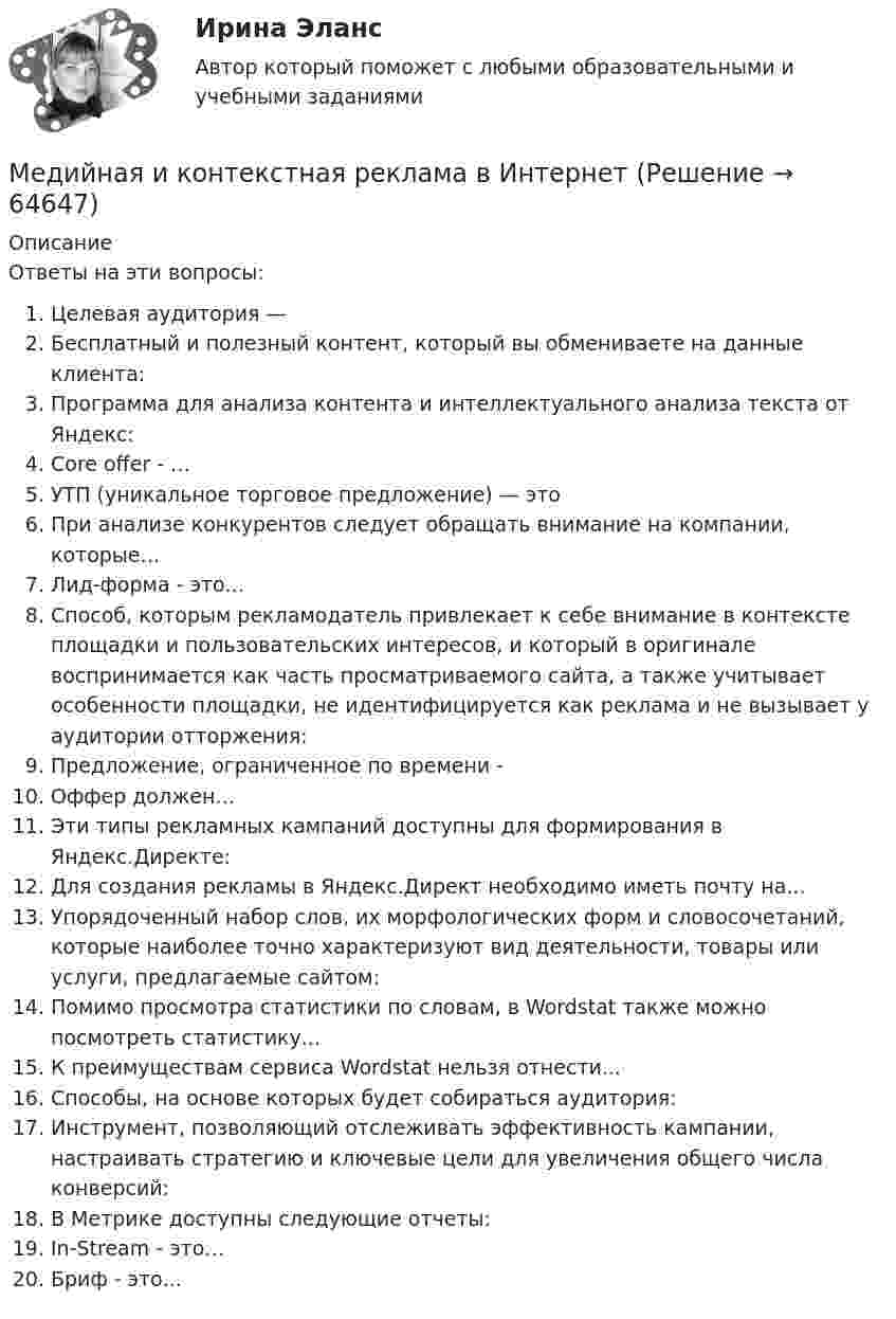     
            Описание
            Ответы на эти вопросы:  Целевая аудитория —   Бесплатный и полезный контент, который вы обмениваете на данные клиента:   Программа для анализа контента и интеллектуального анализа текста от Яндекс:   Core offer - …   УТП (уникальное торговое предложение) — это   При анализе конкурентов следует обращать внимание на компании, которые…   Лид-форма - это...   Способ, которым рекламодатель привлекает к себе внимание в контексте площадки и пользовательских интересов, и который в оригинале воспринимается как часть просматриваемого сайта, а также учитывает особенности площадки, не идентифицируется как реклама и не вызывает у аудитории отторжения:   Предложение, ограниченное по времени -   Оффер должен…   Эти типы рекламных кампаний доступны для формирования в Яндекс.Директе:   Для создания рекламы в Яндекс.Директ необходимо иметь почту на...   Упорядоченный набор слов, их морфологических форм и словосочетаний, которые наиболее точно характеризуют вид деятельности, товары или услуги, предлагаемые сайтом:   Помимо просмотра статистики по словам, в Wordstat также можно посмотреть статистику...   К преимуществам сервиса Wordstat нельзя отнести...   Способы, на основе которых будет собираться аудитория:   Инструмент, позволяющий отслеживать эффективность кампании, настраивать стратегию и ключевые цели для увеличения общего числа конверсий:   В Метрике доступны следующие отчеты:   In-Stream - это…   Бриф - это...    
            
            
            Медиация.фпдг_БАК (тест с ответами Синергия/МТИ/МОСАП)Медийная и контекстная реклама в Интернет Медийная и контекстная реклама в Интернет 97 из 100 баллов (Ответы на тест Синергия, МОИ, МТИ) 2022-2023г«Медийная и контекстная реклама в интернете». Тест для сдачи в МФПУ «Синергия». Медийная и контекстная реклама в Интернет (Новый) тест с ответами Синергия/МОИ/ МТИМедийная и контекстная реклама в Интернет (Новый) тест с ответами Синергия/МОИ/ МТИ /МОСАПМедийная и контекстная реклама в Интернет. Синергия. 100 баллов на ОТЛИЧНО! Итоговый тест 2023 г. 5 семестр.Медиация (Медиация.фпг_БАК). Синергия. ✅ Ответы на ИТОГОВЫЙ ТЕСТ. На отлично!Медиация СинергияМедиация. Синергия 6 семестр 2023годМедиация социальных конфликтов (Медиация социальных конфликтов.фпдг_БАК) (тест с ответами Синергия)💯 Медиация социальных конфликтов.фпдг_БАК (ответы на тест Синергия / МОИ / МТИ / МосАП, декабрь 2023)💯 Медиация.фпдг_БАК (ответы на тест Синергия / МОИ / МТИ / МосАП, сентябрь 2023)Медиация.фпдг_БАК (ответы Синергия/МОИ/ МТИ /МОСАП)