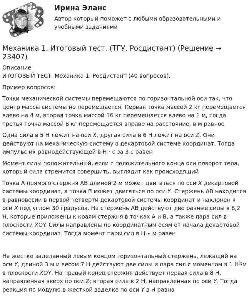      
          Описание
          ИТОГОВЫЙ ТЕСТ. Механика 1. Росдистант (40 вопросов). Пример вопросов: Точки механической системы перемещаются по горизонтальной оси так, что центр массы системы не перемещается. Первая точка массой 2 кг перемещается влево на 4 м, вторая точка массой 16 кг перемещается влево на 1 м, тогда третья точка массой 8 кг перемещается вправо на расстояние, в м равноеОдна сила в 5 Н лежит на оси Х, другая сила в 6 Н лежит на оси Z. Они действуют на механическую систему в декартовой системе координат. Тогда импульс их равнодействующей в Н · с за 3 с равенМомент силы положительный, если с положительного конца оси поворот тела, который сила стремится совершить, выглядит как происходящийТочка А прямого стержня АВ длиной 2 м может двигаться по оси Х декартовой системы координат, а точка В может двигаться по оси Y. Стержень АВ находится в равновесии в первой четверти декартовой системы координат и наклонен к оси Х под углом 30 градусов. На стержень АВ действуют две равные силы в 8,2 Н, которые приложены к краям стержня в точках А и В, а также пара сил в плоскости ХОY. Силы направлены по координатным осям от начала декартовой системы координат. Тогда момент пары сил в Н ∙ м равенНа жестко заделанный левым концом горизонтальный стержень, лежащий на оси Y, длиной 3 м и весом 7 Н действуют две силы и пара сил с моментом в 1 Нм в плоскости ХОY. На правый конец стержня действует первая сила в 8 Н, направленная вверх по оси Z; вторая сила в 2 Н, направленная по оси Y. Тогда реакция по модулю в жесткой заделке по оси Y в Н равна  
            
            
            Механика 1 (итоговый тест с ответами) 88%Механика 1. Итоговый тест. (ТГУ, Росдистант)Механика1_ПР1Механика1_ПР10Механика1_ПР11Механика1_ПР3Механика1_ПР4Механизм устойчивого развития предприятий в цифровой экономикеМеханизм храповый 00-000.06.08.08.00 solidworksМеханизмы психологической защиты личностимеханика. Механика 1 (1088 вопросов)Механика 1. Вариант 668Механика 1. Вариант 668