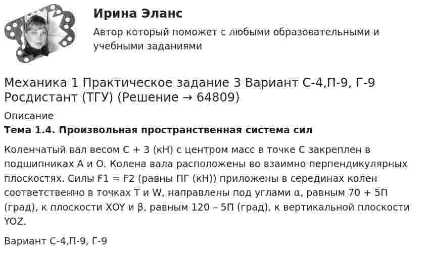      
            Описание
             Тема 1.4. Произвольная пространственная система силКоленчатый вал весом C + 3 (кН) с центром масс в точке С закреплен в подшипниках А и О. Колена вала расположены во взаимно перпендикулярных плоскостях. Силы F1 = F2 (равны ПГ (кН)) приложены в серединах колен соответственно в точках Т и W, направлены под углами α, равным 70 + 5П (град), к плоскости ХOY и β, равным 120 – 5П (град), к вертикальной плоскости YOZ.Вариант С-4,П-9, Г-9   
            
            
            Механика 1, практические работы 1,2,3,4,5,6,7,8,9,10,11,12 Механика 1 Практическое задание 3 Вариант С-4,П-9, Г-9 Росдистант (ТГУ)Механика 1 Практическое задание 4 Вариант С-4 Росдистант (ТГУ)Механика 1 Промежуточный тест 1Механика 1 Росдистант Практические 1-11Механика 1 (СДО РОСДИСТАНТ)Механика 2Механика1_ПР3Механика1_ПР4Механика1_ПР5Механика1_ПР6Механика1_ПР7Механика1_ПР8Механика1_ПР8_9