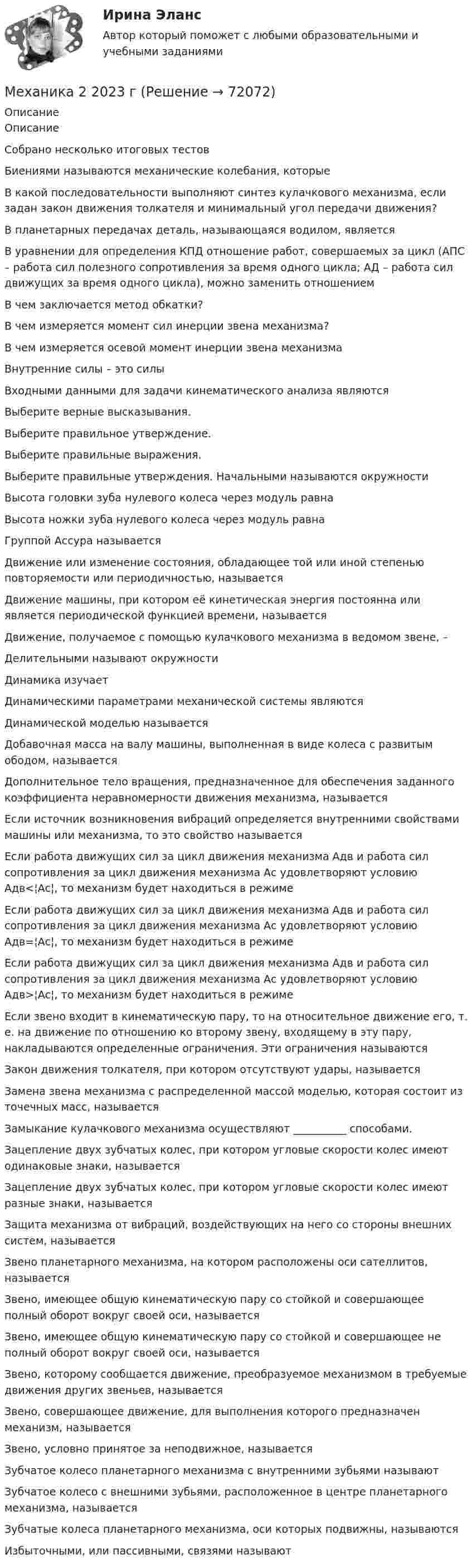      
            Описание
            ОписаниеСобрано несколько итоговых тестовБиениями называются механические колебания, которыеВ какой последовательности выполняют синтез кулачкового механизма, если задан закон движения толкателя и минимальный угол передачи движения?В планетарных передачах деталь, называющаяся водилом, являетсяВ уравнении для определения КПД отношение работ, совершаемых за цикл (АПС – работа сил полезного сопротивления за время одного цикла; АД – работа сил движущих за время одного цикла), можно заменить отношениемВ чем заключается метод обкатки?В чем измеряется момент сил инерции звена механизма?В чем измеряется осевой момент инерции звена механизмаВнутренние силы – это силыВходными данными для задачи кинематического анализа являютсяВыберите верные высказывания.Выберите правильное утверждение.Выберите правильные выражения.Выберите правильные утверждения. Начальными называются окружностиВысота головки зуба нулевого колеса через модуль равнаВысота ножки зуба нулевого колеса через модуль равнаГруппой Ассура называетсяДвижение или изменение состояния, обладающее той или иной степенью повторяемости или периодичностью, называетсяДвижение машины, при котором её кинетическая энергия постоянна или является периодической функцией времени, называетсяДвижение, получаемое с помощью кулачкового механизма в ведомом звене, –Делительными называют окружностиДинамика изучаетДинамическими параметрами механической системы являютсяДинамической моделью называетсяДобавочная масса на валу машины, выполненная в виде колеса с развитым ободом, называетсяДополнительное тело вращения, предназначенное для обеспечения заданного коэффициента неравномерности движения механизма, называетсяЕсли источник возникновения вибраций определяется внутренними свойствами машины или механизма, то это свойство называетсяЕсли работа движущих сил за цикл движения механизма Адв и работа сил сопротивления за цикл движения механизма Ас удовлетворяют условию Адв<¦Ас¦, то механизм будет находиться в режимеЕсли работа движущих сил за цикл движения механизма Адв и работа сил сопротивления за цикл движения механизма Ас удовлетворяют условию Адв=¦Ас¦, то механизм будет находиться в режимеЕсли работа движущих сил за цикл движения механизма Адв и работа сил сопротивления за цикл движения механизма Ас удовлетворяют условию Адв>¦Ас¦, то механизм будет находиться в режимеЕсли звено входит в кинематическую пару, то на относительное движение его, т. е. на движение по отношению ко второму звену, входящему в эту пару, накладываются определенные ограничения. Эти ограничения называютсяЗакон движения толкателя, при котором отсутствуют удары, называетсяЗамена звена механизма с распределенной массой моделью, которая состоит из точечных масс, называетсяЗамыкание кулачкового механизма осуществляют __________ способами.Зацепление двух зубчатых колес, при котором угловые скорости колес имеют одинаковые знаки, называетсяЗацепление двух зубчатых колес, при котором угловые скорости колес имеют разные знаки, называетсяЗащита механизма от вибраций, воздействующих на него со стороны внешних систем, называетсяЗвено планетарного механизма, на котором расположены оси сателлитов, называетсяЗвено, имеющее общую кинематическую пару со стойкой и совершающее полный оборот вокруг своей оси, называетсяЗвено, имеющее общую кинематическую пару со стойкой и совершающее не полный оборот вокруг своей оси, называетсяЗвено, которому сообщается движение, преобразуемое механизмом в требуемые движения других звеньев, называетсяЗвено, совершающее движение, для выполнения которого предназначен механизм, называетсяЗвено, условно принятое за неподвижное, называетсяЗубчатое колесо планетарного механизма с внутренними зубьями называютЗубчатое колесо с внешними зубьями, расположенное в центре планетарного механизма, называетсяЗубчатые колеса планетарного механизма, оси которых подвижны, называютсяИзбыточными, или пассивными, связями называют   
            
            
            Механика 2Механика 2 2023 гМеханика 2 (272 вопроса)Механика 2итоговый тестМеханика 2 Итоговый тест Росдистант Сборник ответовМеханика 2 (Лабораторные работы 1,2)Механика 2. Основные положения сопротивления материалов (Промежуточный тест № 1) Механика1_ПР8_9Механика 1 Практические задания Вариант С - 5, П - 7, Г - 8 РосдистантМеханика 1, практические работы 1,2,3,4,5,6,7,8,9,10,11,12 Механика 1 Практическое задание 3 Вариант С-4,П-9, Г-9 Росдистант (ТГУ)Механика 1 Практическое задание 4 Вариант С-4 Росдистант (ТГУ)Механика 1 Промежуточный тест 1Механика 1 Росдистант Практические 1-11
