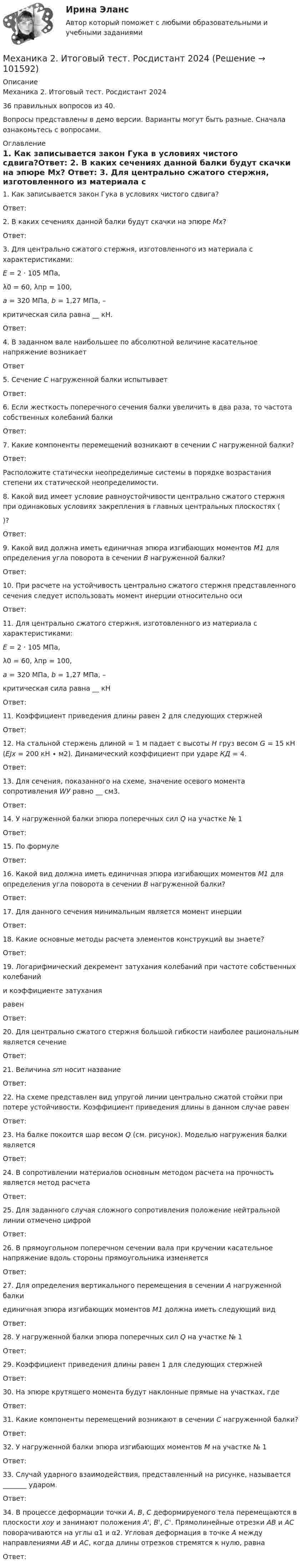       
            Описание
            Механика 2. Итоговый тест. Росдистант 202436 правильных вопросов из 40. Вопросы представлены в демо версии. Варианты могут быть разные. Сначала ознакомьтесь с вопросами. 
            Оглавление
            1.      Как записывается закон Гука в условиях чистого сдвига?Ответ:  2.      В каких сечениях данной балки будут скачки на эпюре Мх?                         Ответ: 3.  Для центрально сжатого стержня, изготовленного из материала с характеристиками:E = 2 · 105 МПа,λ0 = 60, λпр = 100,a = 320 МПа, b = 1,27 МПа, –критическая сила равна __ кН.Ответ: 4.      В заданном вале наибольшее по абсолютной величине касательное напряжение возникаетОтвет5.      Сечение С нагруженной балки испытываетОтвет: 6.      Если жесткость поперечного сечения балки увеличить в два раза, то частота собственных колебаний балкиОтвет: 7.      Какие компоненты перемещений возникают в сечении С нагруженной балки?Ответ:  Расположите статически неопределимые системы в порядке возрастания степени их статической неопределимости.8.      Какой вид имеет условие равноустойчивости центрально сжатого стержня при одинаковых условиях закрепления в главных центральных плоскостях ()?Ответ: 9.      Какой вид должна иметь единичная эпюра изгибающих моментов М1 для определения угла поворота в сечении В нагруженной балки?Ответ: 10.  При расчете на устойчивость центрально сжатого стержня представленного сечения следует использовать момент инерции относительно осиОтвет:  11. Для центрально сжатого стержня, изготовленного из материала с характеристиками:E = 2 · 105 МПа,λ0 = 60, λпр = 100,a = 320 МПа, b = 1,27 МПа, –критическая сила равна __ кНОтвет: 11.  Коэффициент приведения длины равен 2 для следующих стержнейОтвет: 12.  На стальной стержень длиной = 1 м падает с высоты Н груз весом G = 15 кН (ЕJx = 200 кН ∙ м2). Динамический коэффициент при ударе КД = 4.Ответ: 13.  Для сечения, показанного на схеме, значение осевого момента сопротивления WУ равно __ см3.Ответ: 14.  У нагруженной балки эпюра поперечных сил Q на участке № 1Ответ: 15.  По формулеОтвет: 16.  Какой вид должна иметь единичная эпюра изгибающих моментов М1 для определения угла поворота в сечении В нагруженной балки?Ответ: 17.  Для данного сечения минимальным является момент инерцииОтвет: 18.  Какие основные методы расчета элементов конструкций вы знаете?Ответ: 19.  Логарифмический декремент затухания колебаний при частоте собственных колебаний  и коэффициенте затухания  равенОтвет: 20.  Для центрально сжатого стержня большой гибкости наиболее рациональным является сечениеОтвет: 21.  Величина sm носит названиеОтвет: 22.  На схеме представлен вид упругой линии центрально сжатой стойки при потере устойчивости. Коэффициент приведения длины в данном случае равенОтвет: 23.  На балке покоится шар весом Q (см. рисунок). Моделью нагружения балки являетсяОтвет: 24.  В сопротивлении материалов основным методом расчета на прочность является метод расчетаОтвет: 25.  Для заданного случая сложного сопротивления положение нейтральной линии отмечено цифройОтвет: 26.  В прямоугольном поперечном сечении вала при кручении касательное напряжение  вдоль стороны прямоугольника изменяетсяОтвет: 27.  Для определения вертикального перемещения в сечении А нагруженной балкиединичная эпюра изгибающих моментов М1 должна иметь следующий видОтвет: 28.  У нагруженной балки эпюра поперечных сил Q на участке № 1Ответ: 29.  Коэффициент приведения длины равен 1 для следующих стержнейОтвет:30.  На эпюре крутящего момента будут наклонные прямые на участках, гдеОтвет: 31.  Какие компоненты перемещений возникают в сечении С нагруженной балки?Ответ: 32.  У нагруженной балки эпюра изгибающих моментов М на участке № 1Ответ: 33.  Случай ударного взаимодействия, представленный на рисунке, называется _______ ударом.Ответ: 34.  В процессе деформации точки А, В, С деформируемого тела перемещаются в плоскости xoy и занимают положения A', B', C'. Прямолинейные отрезки АВ и АС поворачиваются на углы α1 и α2. Угловая деформация в точке А между направлениями АВ и АС, когда длины отрезков стремятся к нулю, равнаОтвет:   