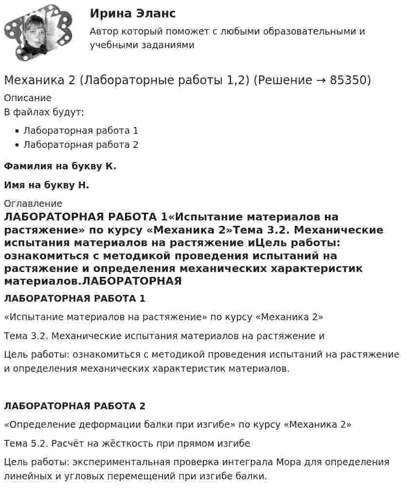     
            Описание
            В файлах будут:Лабораторная работа 1Лабораторная работа 2Фамилия на букву К. Имя на букву Н.  
            Оглавление
            ЛАБОРАТОРНАЯ РАБОТА 1«Испытание материалов на растяжение» по курсу «Механика 2»Тема 3.2. Механические испытания материалов на растяжение иЦель работы: ознакомиться с методикой проведения испытаний на растяжение и определения механических характеристик материалов.ЛАБОРАТОРНАЯ РАБОТА 2«Определение деформации балки при изгибе» по курсу «Механика 2»Тема 5.2. Расчёт на жёсткость при прямом изгибеЦель работы: экспериментальная проверка интеграла Мора для определения линейных и угловых перемещений при изгибе балки.  
            
            
            Механика 2 Итоговый тест Росдистант Сборник ответовМеханика 2 (Лабораторные работы 1,2)Механика 2. Основные положения сопротивления материалов (Промежуточный тест № 1) Механика 2 , Практические задания, Вариант 5/8/9, РОСДИСТАНТМеханика 2. Промежуточные тесты 1, 2, 3, 4, 5, 6, 7, 8, 9, 10, 11, 12, 13, 14, 15, 16, 17 (ТГУ, Росдистант) октябрь 2022Механика 2 промежуточные тесты 2-17 РосдистантМеханика 2. Промежуточные тесты (обновленный 2023). Лабораторная работа 1 и 2 (Вариант 4 буква Г-Й). Росдистант Механика 1 Практическое задание 4 Вариант С-4 Росдистант (ТГУ)Механика 1 Промежуточный тест 1Механика 1 Росдистант Практические 1-11Механика 1 (СДО РОСДИСТАНТ)Механика 2Механика 2 2023 гМеханика 2 (272 вопроса)