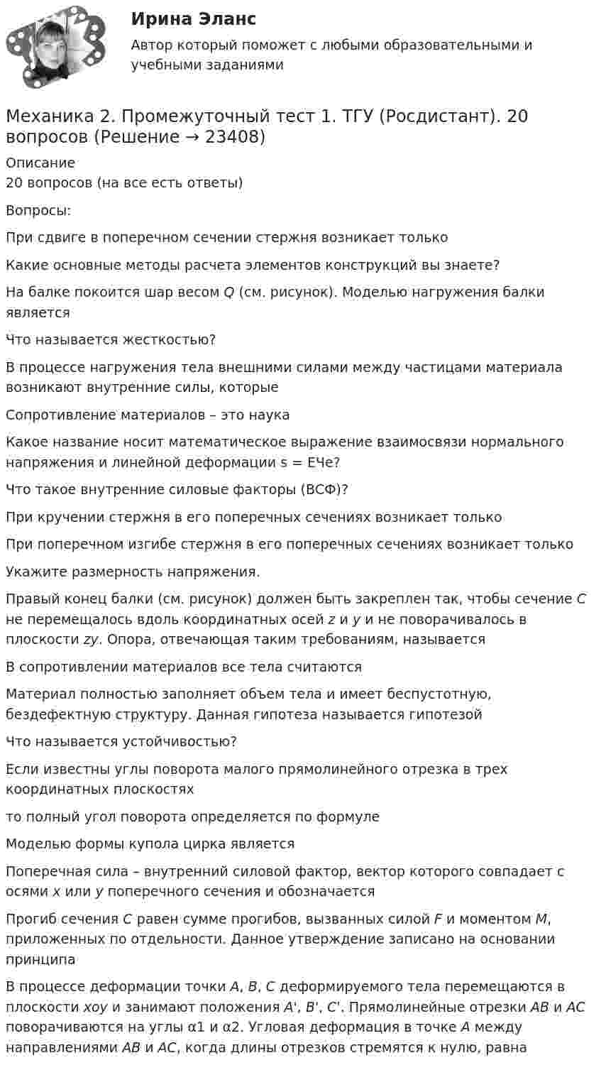      
          Описание
          20 вопросов (на все есть ответы)Вопросы:При сдвиге в поперечном сечении стержня возникает толькоКакие основные методы расчета элементов конструкций вы знаете?На балке покоится шар весом Q (см. рисунок). Моделью нагружения балки являетсяЧто называется жесткостью?В процессе нагружения тела внешними силами между частицами материала возникают внутренние силы, которыеСопротивление материалов – это наукаКакое название носит математическое выражение взаимосвязи нормального напряжения и линейной деформации s = EЧe?Что такое внутренние силовые факторы (ВСФ)?При кручении стержня в его поперечных сечениях возникает толькоПри поперечном изгибе стержня в его поперечных сечениях возникает толькоУкажите размерность напряжения.Правый конец балки (см. рисунок) должен быть закреплен так, чтобы сечение С не перемещалось вдоль координатных осей z и y и не поворачивалось в плоскости zy. Опора, отвечающая таким требованиям, называетсяВ сопротивлении материалов все тела считаютсяМатериал полностью заполняет объем тела и имеет беспустотную, бездефектную структуру. Данная гипотеза называется гипотезойЧто называется устойчивостью?Если известны углы поворота малого прямолинейного отрезка в трех координатных плоскостях то полный угол поворота определяется по формуле  Моделью формы купола цирка являетсяПоперечная сила – внутренний силовой фактор, вектор которого совпадает с осями х или у поперечного сечения и обозначаетсяПрогиб сечения С равен сумме прогибов, вызванных силой F и моментом М, приложенных по отдельности. Данное утверждение записано на основании принципаВ процессе деформации точки А, В, С деформируемого тела перемещаются в плоскости xoy и занимают положения A', B', C'. Прямолинейные отрезки АВ и АС поворачиваются на углы α1 и α2. Угловая деформация в точке А между направлениями АВ и АС, когда длины отрезков стремятся к нулю, равна  
            
            
            Механика 2 промежуточный тест 1Механика 2. Промежуточный тест 1. ТГУ (Росдистант). 20 вопросовМеханика 2. Промежуточный тест 2. ТГУ (Росдистант)Механика 2. Промежуточный тест 6. (ТГУ, Росдистант) октябрь 2022.Механика 2. Промежуточный тест 7. (ТГУ, Росдистант) Октябрь 2022.Механика 2. Промежуточный тест 8. (ТГУ, Росдистант) Октябрь 2022Механика 2. Промежуточный тест 9. (ТГУ, Росдистант) Октябрь 2022.Механика 2 Итоговый тест Росдистант Сборник ответовМеханика 2 (Лабораторные работы 1,2)Механика 2. Основные положения сопротивления материалов (Промежуточный тест № 1) Механика 2 , Практические задания, Вариант 5/8/9, РОСДИСТАНТМеханика 2. Промежуточные тесты 1, 2, 3, 4, 5, 6, 7, 8, 9, 10, 11, 12, 13, 14, 15, 16, 17 (ТГУ, Росдистант) октябрь 2022Механика 2 промежуточные тесты 2-17 РосдистантМеханика 2. Промежуточные тесты (обновленный 2023). Лабораторная работа 1 и 2 (Вариант 4 буква Г-Й). Росдистант 