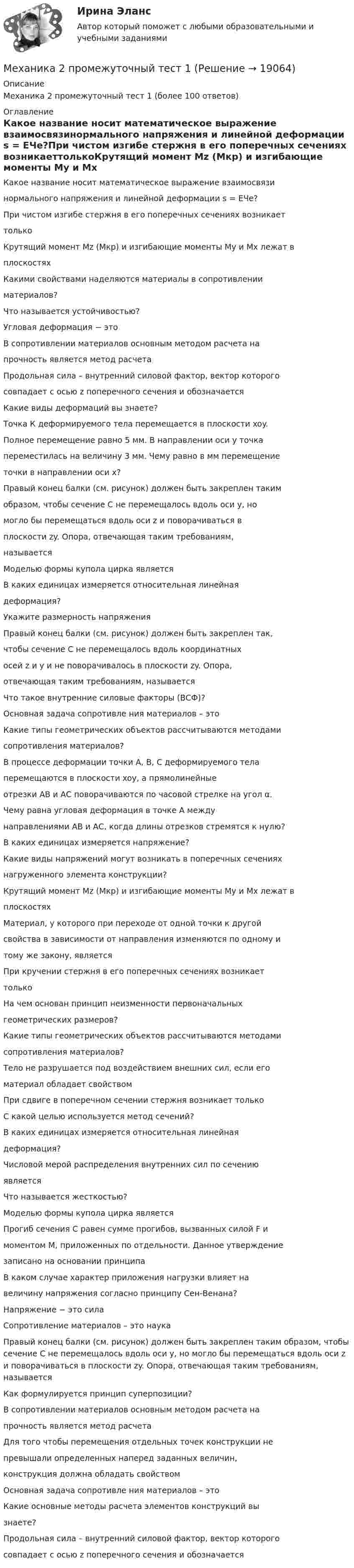      
          Описание
          Механика 2 промежуточный тест 1 (более 100 ответов) 
          Оглавление
          Какое название носит математическое выражение взаимосвязинормального напряжения и линейной деформации s = EЧe?При чистом изгибе стержня в его поперечных сечениях возникаеттолькоКрутящий момент Mz (Мкр) и изгибающие моменты My и Mx лежат вплоскостяхКакими свойствами наделяются материалы в сопротивленииматериалов?Что называется устойчивостью?Угловая деформация − этоВ сопротивлении материалов основным методом расчета напрочность является метод расчетаПродольная сила – внутренний силовой фактор, вектор которогосовпадает с осью z поперечного сечения и обозначаетсяКакие виды деформаций вы знаете?Точка К деформируемого тела перемещается в плоскости xoy.Полное перемещение равно 5 мм. В направлении оси y точкапереместилась на величину 3 мм. Чему равно в мм перемещениеточки в направлении оси x?Правый конец балки (см. рисунок) должен быть закреплен такимобразом, чтобы сечение С не перемещалось вдоль оси y, номогло бы перемещаться вдоль оси z и поворачиваться вплоскости zy. Опора, отвечающая таким требованиям,называетсяМоделью формы купола цирка являетсяВ каких единицах измеряется относительная линейнаядеформация?Укажите размерность напряженияПравый конец балки (см. рисунок) должен быть закреплен так,чтобы сечение С не перемещалось вдоль координатныхосей z и y и не поворачивалось в плоскости zy. Опора,отвечающая таким требованиям, называетсяЧто такое внутренние силовые факторы (ВСФ)?Основная задача сопротивле ния материалов – этоКакие типы геометрических объектов рассчитываются методамисопротивления материалов?В процессе деформации точки А, В, С деформируемого телаперемещаются в плоскости xoy, а прямолинейныеотрезки АВ и АС поворачиваются по часовой стрелке на угол α.Чему равна угловая деформация в точке А междунаправлениями АВ и АС, когда длины отрезков стремятся к нулю?В каких единицах измеряется напряжение?Какие виды напряжений могут возникать в поперечных сеченияхнагруженного элемента конструкции?Крутящий момент Mz (Мкр) и изгибающие моменты My и Mx лежат вплоскостяхМатериал, у которого при переходе от одной точки к другойсвойства в зависимости от направления изменяются по одному итому же закону, являетсяПри кручении стержня в его поперечных сечениях возникаеттолькоНа чем основан принцип неизменности первоначальныхгеометрических размеров?Какие типы геометрических объектов рассчитываются методамисопротивления материалов?Тело не разрушается под воздействием внешних сил, если егоматериал обладает свойствомПри сдвиге в поперечном сечении стержня возникает толькоС какой целью используется метод сечений?В каких единицах измеряется относительная линейнаядеформация?Числовой мерой распределения внутренних сил по сечениюявляетсяЧто называется жесткостью?Моделью формы купола цирка являетсяПрогиб сечения С равен сумме прогибов, вызванных силой F имоментом М, приложенных по отдельности. Данное утверждениезаписано на основании принципаВ каком случае характер приложения нагрузки влияет навеличину напряжения согласно принципу Сен-Венана?Напряжение − это силаСопротивление материалов – это наукаПравый конец балки (см. рисунок) должен быть закреплен таким образом, чтобы сечение С не перемещалось вдоль оси y, но могло бы перемещаться вдоль оси z и поворачиваться в плоскости zy. Опора, отвечающая таким требованиям, называетсяКак формулируется принцип суперпозиции?В сопротивлении материалов основным методом расчета напрочность является метод расчетаДля того чтобы перемещения отдельных точек конструкции непревышали определенных наперед заданных величин,конструкция должна обладать свойствомОсновная задача сопротивле ния материалов – этоКакие основные методы расчета элементов конструкций вызнаете?Продольная сила – внутренний силовой фактор, вектор которогосовпадает с осью z поперечного сечения и обозначается 
            
            
            Механика 2 Промежуточные тесты РосдистантМеханика 2 промежуточный тест 1Механика 2. Промежуточный тест 1. ТГУ (Росдистант). 20 вопросовМеханика 2. Промежуточный тест 2. ТГУ (Росдистант)Механика 2. Промежуточный тест 6. (ТГУ, Росдистант) октябрь 2022.Механика 2. Промежуточный тест 7. (ТГУ, Росдистант) Октябрь 2022.Механика 2. Промежуточный тест 8. (ТГУ, Росдистант) Октябрь 2022Механика 2итоговый тестМеханика 2 Итоговый тест Росдистант Сборник ответовМеханика 2 (Лабораторные работы 1,2)Механика 2. Основные положения сопротивления материалов (Промежуточный тест № 1) Механика 2 , Практические задания, Вариант 5/8/9, РОСДИСТАНТМеханика 2. Промежуточные тесты 1, 2, 3, 4, 5, 6, 7, 8, 9, 10, 11, 12, 13, 14, 15, 16, 17 (ТГУ, Росдистант) октябрь 2022Механика 2 промежуточные тесты 2-17 Росдистант