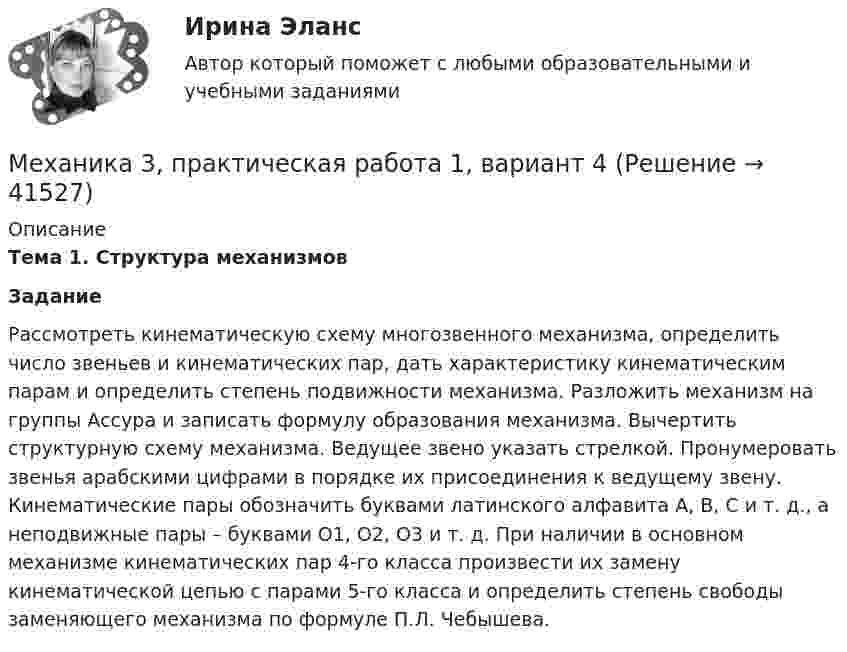      
          Описание
           Тема 1. Структура механизмов Задание	Рассмотреть кинематическую схему многозвенного механизма, определить число звеньев и кинематических пар, дать характеристику кинематическим парам и определить степень подвижности механизма. Разложить механизм на группы Ассура и записать формулу образования механизма. Вычертить структурную схему механизма. Ведущее звено указать стрелкой. Пронумеровать звенья арабскими цифрами в порядке их присоединения к ведущему звену. Кинематические пары обозначить буквами латинского алфавита А, В, С и т. д., а неподвижные пары – буквами O1, О2, О3 и т. д. При наличии в основном механизме кинематических пар 4-го класса произвести их замену кинематической цепью с парами 5-го класса и определить степень свободы заменяющего механизма по формуле П.Л. Чебышева.  
            
            
            Механика 3 Практическая работа 1, 3 (Вариант 4)Механика 3, практическая работа 1, вариант 4Механика 3, практическая работа 2, 3. Вариант 11 Механика 3, практическая работа 2, вариант 4 (без чертежа)МЕХАНИКА 3 ПРАКТИЧЕСКИЕ ЗАДАНИЕ  ВАРИАНТ ГМеханика 3 - практическое заданиеМеханика 3 Практическое задание 1-3 Вариант 3 Росдистант (ТГУ)Механика 3 (Вариант 3)Механика 3 (Вариант 3)Механика 3_ЛрМеханика 3_ПЗ1Механика 3_ПЗ2Механика 3_ПЗ3Механика 3, практическая 2, вариант 4