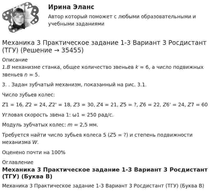      
          Описание
          1.В механизме станка, общее количество звеньев k = 6, а число подвижных звеньев n = 5.  3.	. Задан зубчатый механизм, показанный на рис. 3.1.	Число зубьев колес:Z1 = 16, Z2 = 24, Z2' = 18, Z3 = 30, Z4 =  21, Z5 = ?, Z6 = 22, Z6' = 24, Z7 = 60	Угловая скорость звена 1: ω1 = 250 рад/с.	Модуль зубчатых колес: m = 2,5 мм.	Требуется найти число зубьев колеса 5 (Z5 = ?) и степень подвижности механизма W.Оценено почти на 100% 
          Оглавление
          Механика 3 Практическое задание 1-3 Вариант 3 Росдистант (ТГУ) (Буква В) 
            
            
            Механика 3 - практическое заданиеМеханика 3 Практическое задание 1-3 Вариант 3 Росдистант (ТГУ)Механика 3 Практическое задание 1, вариант 18 (Росдистант ТГУ)Механика 3 Практическое задание 1, вариант 18 (Росдистант ТГУ)Механика 3 Практическое задание 2, вариант 18 (Росдистант ТГУ)Механика 3 Практическое задание 2, вариант 18 (Росдистант ТГУ)Механика 3 Практическое задание 3, вариант 18 (Росдистант ТГУ)Механика 3_ПЗ3Механика 3, практическая 2, вариант 4Механика 3, практическая 3, вариант 4Механика 3 Практическая работа 1, 3 (Вариант 4)Механика 3, практическая работа 1, вариант 4Механика 3, практическая работа 2, 3. Вариант 11 Механика 3, практическая работа 2, вариант 4 (без чертежа)