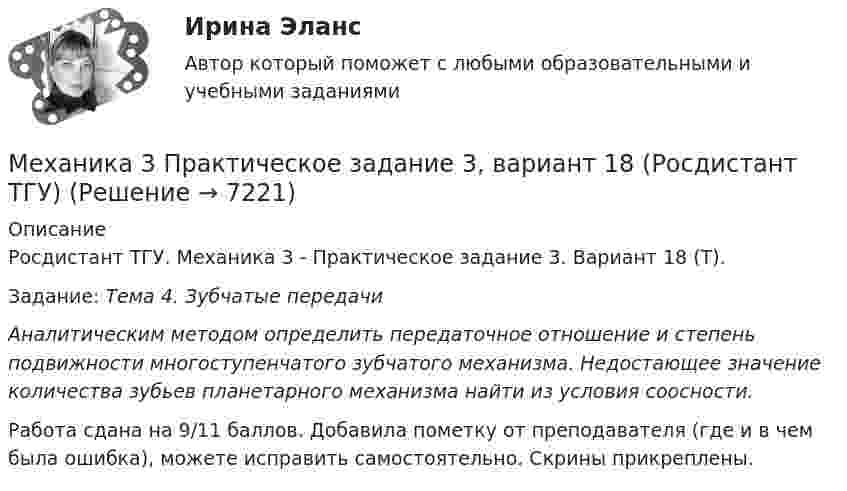     
          Описание
          Росдистант ТГУ. Механика 3 - Практическое задание 3. Вариант 18 (Т). Задание: Тема 4. Зубчатые передачиАналитическим методом определить передаточное отношение и степень подвижности многоступенчатого зубчатого механизма. Недостающее значение количества зубьев планетарного механизма найти из условия соосности.Работа сдана на 9/11 баллов. Добавила пометку от преподавателя (где и в чем была ошибка), можете исправить самостоятельно. Скрины прикреплены.  
            
            
            Механика 3 Практическое задание 2, вариант 18 (Росдистант ТГУ)Механика 3 Практическое задание 3, вариант 18 (Росдистант ТГУ)Механика 3. Промежуточные тесты (обновленный 2023). Лабораторная работа (Вариант В, Г, Л, О, У, Ц, Ю -Кривошипно-кулисный). Итоговый тест. Росдистант 2023 Механика 3, Промежуточный и итоговый тестМеханика 3. Росдистант. Практическое задание 1, 2, 3. Вариант 12 (буква М)Механика 3. Росдистант. Практическое задание 1, 2, 3. Вариант 24Механика 4Механика 3, практическая работа 2, 3. Вариант 11 Механика 3, практическая работа 2, вариант 4 (без чертежа)МЕХАНИКА 3 ПРАКТИЧЕСКИЕ ЗАДАНИЕ  ВАРИАНТ ГМеханика 3 - практическое заданиеМеханика 3 Практическое задание 1-3 Вариант 3 Росдистант (ТГУ)Механика 3 Практическое задание 1, вариант 18 (Росдистант ТГУ)Механика 3 Практическое задание 1, вариант 18 (Росдистант ТГУ)