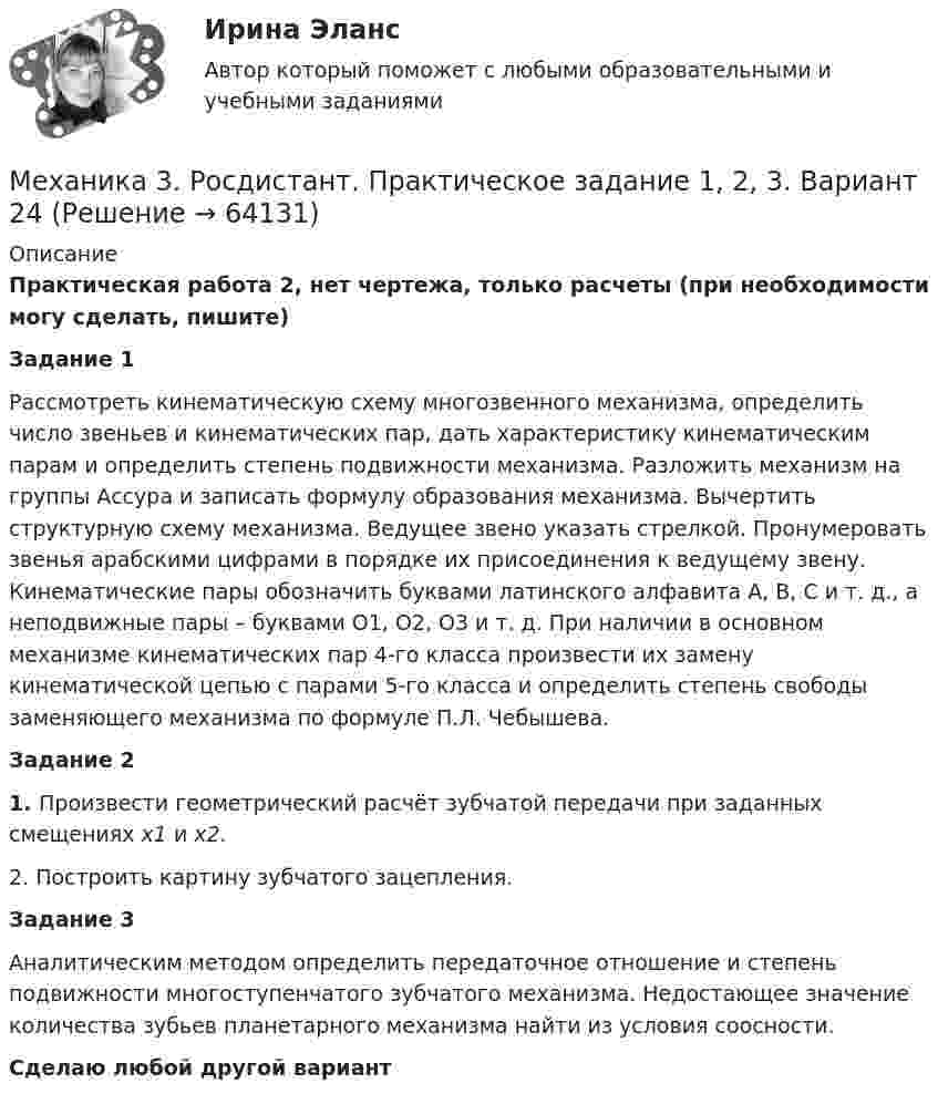     
            Описание
            Практическая работа 2, нет чертежа, только расчеты (при необходимости могу сделать, пишите)Задание 1Рассмотреть кинематическую схему многозвенного механизма, определить число звеньев и кинематических пар, дать характеристику кинематическим парам и определить степень подвижности механизма. Разложить механизм на группы Ассура и записать формулу образования механизма. Вычертить структурную схему механизма. Ведущее звено указать стрелкой. Пронумеровать звенья арабскими цифрами в порядке их присоединения к ведущему звену. Кинематические пары обозначить буквами латинского алфавита А, В, С и т. д., а неподвижные пары – буквами O1, О2, О3 и т. д. При наличии в основном механизме кинематических пар 4-го класса произвести их замену кинематической цепью с парами 5-го класса и определить степень свободы заменяющего механизма по формуле П.Л. Чебышева.Задание 21. Произвести геометрический расчёт зубчатой передачи при заданных смещениях х1 и х2.2. Построить картину зубчатого зацепления.Задание 3Аналитическим методом определить передаточное отношение и степень подвижности многоступенчатого зубчатого механизма. Недостающее значение количества зубьев планетарного механизма найти из условия соосности.Сделаю любой другой вариант   
            
            
            Механика 3. Росдистант. Практическое задание 1, 2, 3. Вариант 12 (буква М)Механика 3. Росдистант. Практическое задание 1, 2, 3. Вариант 24Механика 4Механика 4Механика 4. Вариант 6Механика 4 _ Задание_1Механика 4 _ Задание_2Механика 3 Практическое задание 1-3 Вариант 3 Росдистант (ТГУ)Механика 3 Практическое задание 1, вариант 18 (Росдистант ТГУ)Механика 3 Практическое задание 1, вариант 18 (Росдистант ТГУ)Механика 3 Практическое задание 2, вариант 18 (Росдистант ТГУ)Механика 3 Практическое задание 2, вариант 18 (Росдистант ТГУ)Механика 3 Практическое задание 3, вариант 18 (Росдистант ТГУ)Механика 3. Промежуточные тесты (обновленный 2023). Лабораторная работа (Вариант В, Г, Л, О, У, Ц, Ю -Кривошипно-кулисный). Итоговый тест. Росдистант 2023 
