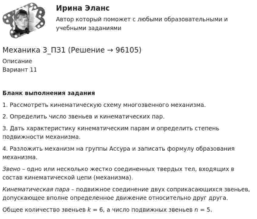      
            Описание
            Вариант 11Бланк выполнения задания	1.      Рассмотреть кинематическую схему многозвенного механизма.	2.      Определить число звеньев и кинематических пар.	3.      Дать характеристику кинематическим парам и определить степень подвижности механизма.	4.      Разложить механизм на группы Ассура и записать формулу образования механизма. Звено – одно или несколько жестко соединенных твердых тел, входящих в состав кинематической цепи (механизма). Кинематическая пара  –  подвижное соединение двух соприкасающихся звеньев, допускающее вполне определенное движение относительно друг друга.Общее количество звеньев k = 6, а число подвижных звеньев n = 5.     
            
            
            Механика 3_ЛрМеханика 3_ПЗ1Механика 3_ПЗ2Механика 3_ПЗ3Механика 3, практическая 2, вариант 4Механика 3, практическая 3, вариант 4Механика 3 Практическая работа 1, 3 (Вариант 4)Механика 2 сдо росдистантМеханика 2 ТГУ (сопромат)Механика 3Механика 3 вар 12 РосдистантМеханика 3 вар 17 РосдистантМеханика 3. Вариант 16Механика 3 (Вариант 3)