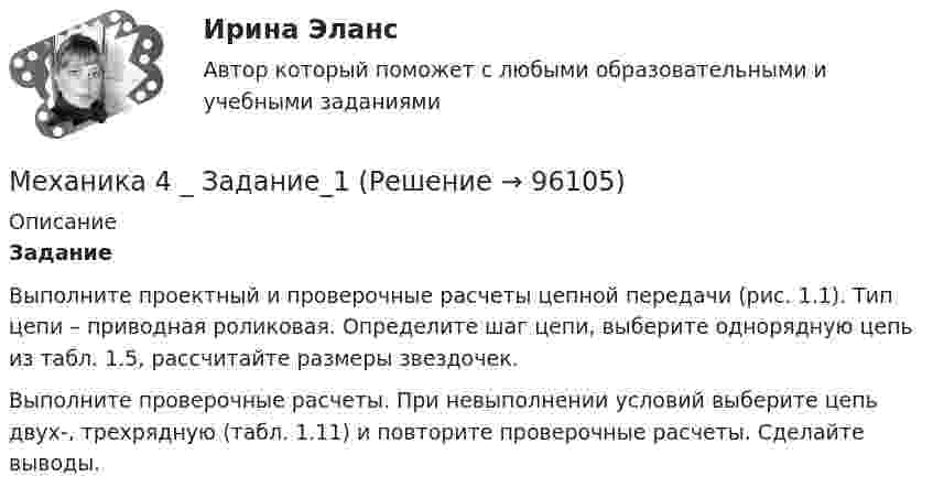      
            Описание
             Задание	Выполните проектный и проверочные расчеты цепной передачи                        (рис. 1.1). Тип цепи – приводная роликовая. Определите шаг цепи, выберите однорядную цепь из табл. 1.5, рассчитайте размеры звездочек.	Выполните проверочные расчеты. При невыполнении условий выберите цепь двух-, трехрядную (табл. 1.11) и повторите проверочные расчеты. Сделайте выводы.   
            
            
            Механика 4. Вариант 6Механика 4 _ Задание_1Механика 4 _ Задание_2Механика 4 _ Задание_3Механика 4. Итоговый тест 2024г. Росдистантмеханика 4, практическая 1,2,3, 4 вариантМеханика 4 Практическая работа 1, 2, 3 ТГУ ( Росдистант) вариант ГМеханика 3 Практическое задание 2, вариант 18 (Росдистант ТГУ)Механика 3 Практическое задание 3, вариант 18 (Росдистант ТГУ)Механика 3. Промежуточные тесты (обновленный 2023). Лабораторная работа (Вариант В, Г, Л, О, У, Ц, Ю -Кривошипно-кулисный). Итоговый тест. Росдистант 2023 Механика 3, Промежуточный и итоговый тестМеханика 3. Росдистант. Практическое задание 1, 2, 3. Вариант 12 (буква М)Механика 3. Росдистант. Практическое задание 1, 2, 3. Вариант 24Механика 4