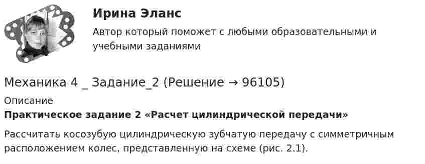      
            Описание
            Практическое задание 2 «Расчет цилиндрической передачи» 	Рассчитать косозубую цилиндрическую зубчатую передачу с симметричным расположением колес, представленную на схеме (рис. 2.1).    
            
            
            Механика 4 _ Задание_1Механика 4 _ Задание_2Механика 4 _ Задание_3Механика 4. Итоговый тест 2024г. Росдистантмеханика 4, практическая 1,2,3, 4 вариантМеханика 4 Практическая работа 1, 2, 3 ТГУ ( Росдистант) вариант ГМеханика 4 Практическая работа 1 вариант 4(Г) (ТГУ, Росдистант)Механика 3 Практическое задание 3, вариант 18 (Росдистант ТГУ)Механика 3. Промежуточные тесты (обновленный 2023). Лабораторная работа (Вариант В, Г, Л, О, У, Ц, Ю -Кривошипно-кулисный). Итоговый тест. Росдистант 2023 Механика 3, Промежуточный и итоговый тестМеханика 3. Росдистант. Практическое задание 1, 2, 3. Вариант 12 (буква М)Механика 3. Росдистант. Практическое задание 1, 2, 3. Вариант 24Механика 4Механика 4
