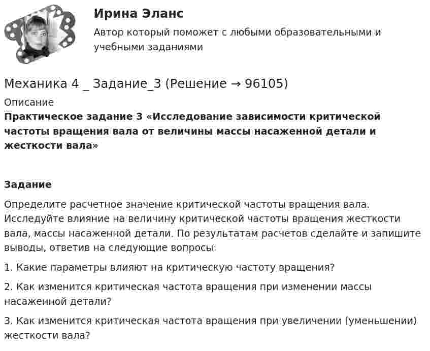      
            Описание
            Практическое задание 3 «Исследование зависимости критической частоты вращения вала от величины массы насаженной детали и жесткости вала»  Задание	Определите расчетное значение критической частоты вращения вала. Исследуйте влияние на величину критической частоты вращения жесткости вала, массы насаженной детали. По результатам расчетов сделайте и запишите выводы, ответив на следующие вопросы:	1.             Какие параметры влияют на критическую частоту вращения?	2.             Как изменится критическая частота вращения при изменении массы насаженной детали?	3.             Как изменится критическая частота вращения при увеличении (уменьшении) жесткости вала?   
            
            
            Механика 4 _ Задание_2Механика 4 _ Задание_3Механика 4. Итоговый тест 2024г. Росдистантмеханика 4, практическая 1,2,3, 4 вариантМеханика 4 Практическая работа 1, 2, 3 ТГУ ( Росдистант) вариант ГМеханика 4 Практическая работа 1 вариант 4(Г) (ТГУ, Росдистант)Механика 4 Практическая работа 2 вариант 4(Г) (ТГУ, Росдистант)Механика 3. Промежуточные тесты (обновленный 2023). Лабораторная работа (Вариант В, Г, Л, О, У, Ц, Ю -Кривошипно-кулисный). Итоговый тест. Росдистант 2023 Механика 3, Промежуточный и итоговый тестМеханика 3. Росдистант. Практическое задание 1, 2, 3. Вариант 12 (буква М)Механика 3. Росдистант. Практическое задание 1, 2, 3. Вариант 24Механика 4Механика 4Механика 4. Вариант 6