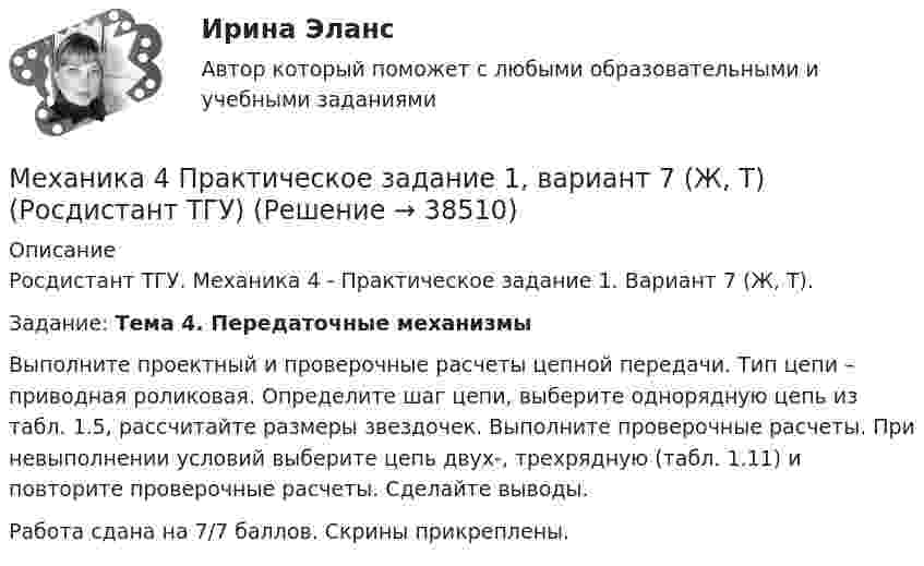     
          Описание
          Росдистант ТГУ. Механика 4 - Практическое задание 1. Вариант 7 (Ж, Т).Задание: Тема 4. Передаточные механизмы	Выполните проектный и проверочные расчеты цепной передачи. Тип цепи – приводная роликовая. Определите шаг цепи, выберите однорядную цепь из табл. 1.5, рассчитайте размеры звездочек. Выполните проверочные расчеты. При невыполнении условий выберите цепь двух-, трехрядную (табл. 1.11) и повторите проверочные расчеты. Сделайте выводы.Работа сдана на 7/7 баллов. Скрины прикреплены.  
            
            
            Механика 4 ПРАКТИЧЕСКИЕ РАБОТЫ 1,2,3 , ВАРИАНТ Л СДО РОСДИСТАНТМеханика 4 Практическое задание 1, вариант 7 (Ж, Т) (Росдистант ТГУ)Механика 4. ПРАКТИЧЕСКОЕ ЗАДАНИЕ 1 РОСДИСТАНТМеханика 4 Практическое задание 2, вариант 7 (Ж, Т) (Росдистант ТГУ)Механика 4. ПРАКТИЧЕСКОЕ ЗАДАНИЕ 2 РОСДИСТАНТМеханика 4 Практическое задание 3, вариант 7 (Ж, Т) (Росдистант ТГУ)Механика 4. ПРАКТИЧЕСКОЕ ЗАДАНИЕ 3 РОСДИСТАНТМеханика 4 _ Задание_3Механика 4. Итоговый тест 2024г. Росдистантмеханика 4, практическая 1,2,3, 4 вариантМеханика 4 Практическая работа 1, 2, 3 ТГУ ( Росдистант) вариант ГМеханика 4 Практическая работа 1 вариант 4(Г) (ТГУ, Росдистант)Механика 4 Практическая работа 2 вариант 4(Г) (ТГУ, Росдистант)Механика 4 Практическая работа 3 вариант 4(Г) (ТГУ, Росдистант)