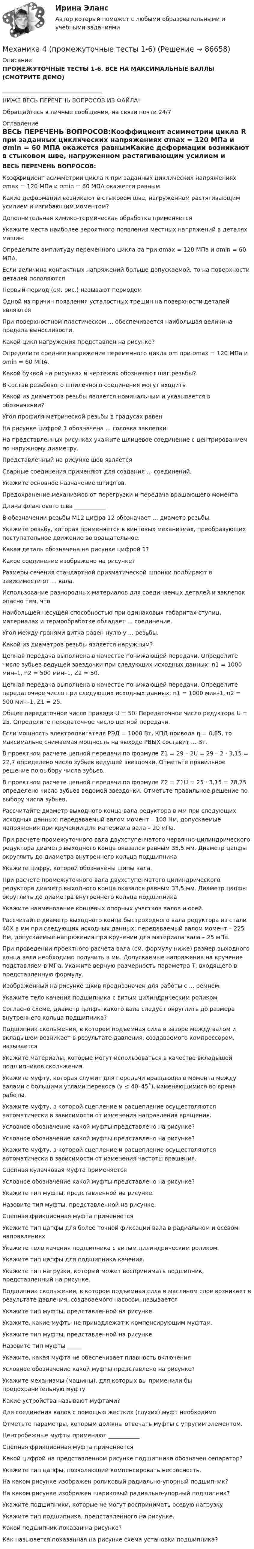     
            Описание
            ПРОМЕЖУТОЧНЫЕ ТЕСТЫ 1-6. ВСЕ НА МАКСИМАЛЬНЫЕ БАЛЛЫ (СМОТРИТЕ ДЕМО)___________________________________НИЖЕ ВЕСЬ ПЕРЕЧЕНЬ ВОПРОСОВ ИЗ ФАЙЛА!Обращайтесь в личные сообщения, на связи почти 24/7 
            Оглавление
            ВЕСЬ ПЕРЕЧЕНЬ ВОПРОСОВ:Коэффициент асимметрии цикла R при заданных циклических напряжениях σmax = 120 МПа и σmin = 60 МПА окажется равнымКакие деформации возникают в стыковом шве, нагруженном растягивающим усилием и изгибающим моментом?Дополнительная химико-термическая обработка применяетсяУкажите места наиболее вероятного появления местных напряжений в деталях машин.Определите амплитуду переменного цикла σа при σmax = 120 МПа и σmin = 60 МПА.Если величина контактных напряжений больше допускаемой, то на поверхности деталей появляютсяПервый период (см. рис.) называют периодомОдной из причин появления усталостных трещин на поверхности деталей являютсяПри поверхностном пластическом ... обеспечивается наибольшая величина предела выносливости. Какой цикл нагружения представлен на рисунке?Определите среднее напряжение переменного цикла σm при σmax = 120 МПа и σmin = 60 МПА.Какой буквой на рисунках и чертежах обозначают шаг резьбы?В состав резьбового шпилечного соединения могут входитьКакой из диаметров резьбы является номинальным и указывается в обозначении?Угол профиля метрической резьбы в градусах равенНа рисунке цифрой 1 обозначена ... головка заклепкиНа представленных рисунках укажите шлицевое соединение с центрированием по наружному диаметру.Представленный на рисунке шов являетсяСварные соединения применяют для создания ... соединений.Укажите основное назначение штифтов.Предохранение механизмов от перегрузки и передача вращающего моментаДлина флангового шва ___________В обозначении резьбы М12 цифра 12 обозначает ... диаметр резьбы.Укажите резьбу, которая применяется в винтовых механизмах, преобразующих поступательное движение во вращательное.Какая деталь обозначена на рисунке цифрой 1?Какое соединение изображено на рисунке?Размеры сечения стандартной призматической шпонки подбирают в зависимости от ... вала.Использование разнородных материалов для соединяемых деталей и заклепок опасно тем, чтоНаибольшей несущей способностью при одинаковых габаритах ступиц, материалах и термообработке обладает ... соединение.Угол между гранями витка равен нулю у ... резьбы.Какой из диаметров резьбы является наружным?Цепная передача выполнена в качестве понижающей передачи. Определите число зубьев ведущей звездочки при следующих исходных данных: n1 = 1000 мин–1, n2 = 500 мин–1, Z2 = 50.Цепная передача выполнена в качестве понижающей передачи. Определите передаточное число при следующих исходных данных: n1 = 1000 мин–1, n2 = 500 мин–1, Z1 = 25.Общее передаточное число привода U = 50. Передаточное число редуктора U = 25. Определите передаточное число цепной передачи.Если мощность электродвигателя PЭД = 1000 Вт, КПД привода η = 0,85, то максимально снимаемая мощность на выходе PВЫХ составит ... Вт.В проектном расчете цепной передачи по формуле Z1 = 29 – 2U = 29 – 2 · 3,15 = 22,7 определено число зубьев ведущей звездочки. Отметьте правильное решение по выбору числа зубьев.В проектном расчете цепной передачи по формуле Z2 = Z1U = 25 · 3,15 = 78,75 определено число зубьев ведомой звездочки. Отметьте правильное решение по выбору числа зубьев.Рассчитайте диаметр выходного конца вала редуктора в мм при следующих исходных данных: передаваемый валом момент – 108 Нм, допускаемые напряжения при кручении для материала вала – 20 мПа.При расчете промежуточного вала двухступенчатого червячно-цилиндрического редуктора диаметр выходного конца оказался равным 35,5 мм. Диаметр цапфы округлить до диаметра внутреннего кольца подшипникаУкажите цифру, которой обозначены шипы вала.При расчете промежуточного вала двухступенчатого цилиндрического редуктора диаметр выходного конца оказался равным 33,5 мм. Диаметр цапфы округлить до диаметра внутреннего кольца подшипникаУкажите наименование концевых опорных участков валов и осей.Рассчитайте диаметр выходного конца быстроходного вала редуктора из стали 40Х в мм при следующих исходных данных: передаваемый валом момент – 225 Нм, допускаемые напряжения при кручении для материала вала – 25 мПа.При проведении проектного расчета вала (см. формулу ниже) размер выходного конца вала необходимо получить в мм. Допускаемые напряжения на кручение подставляем в МПа. Укажите верную размерность параметра Т, входящего в представленную формулу.Изображенный на рисунке шкив предназначен для работы с ... ремнем.Укажите тело качения подшипника с витым цилиндрическим роликом.Согласно схеме, диаметр цапфы какого вала следует округлить до размера внутреннего кольца подшипника?Подшипник скольжения, в котором подъемная сила в зазоре между валом и вкладышем возникает в результате давления, создаваемого компрессором, называетсяУкажите материалы, которые могут использоваться в качестве вкладышей подшипников скольжения.Укажите муфту, которая служит для передачи вращающего момента между валами с большими углами перекоса (γ ≤ 40–45˚), изменяющимися во время работы.Укажите муфту, в которой сцепление и расцепление осуществляются автоматически в зависимости от изменения направления вращения.Условное обозначение какой муфты представлено на рисунке?Условное обозначение какой муфты представлено на рисунке?Укажите муфту, в которой сцепление и расцепление осуществляются автоматически в зависимости от изменения частоты вращения.Сцепная кулачковая муфта применяетсяУсловное обозначение какой муфты представлено на рисунке?Укажите тип муфты, представленной на рисунке.Назовите тип муфты, представленной на рисунке.Сцепная фрикционная муфта применяетсяУкажите тип цапфы для более точной фиксации вала в радиальном и осевом направленияхУкажите тело качения подшипника с витым цилиндрическим роликом.Укажите тип цапфы для подшипника качения.Укажите тип нагрузки, который может воспринимать подшипник, представленный на рисунке.Подшипник скольжения, в котором подъемная сила в масляном слое возникает в результате давления, создаваемого насосом, называетсяУкажите тип муфты, представленной на рисунке.Укажите, какие муфты не принадлежат к компенсирующим муфтам.Укажите тип муфты, представленной на рисунке.Назовите тип муфты _____Укажите, какая муфта не обеспечивает плавность включенияУсловное обозначение какой муфты представлено на рисунке?Укажите механизмы (машины), для которых вы применили бы предохранительную муфту.Какие устройства называют муфтами?Для соединения валов с помощью жестких (глухих) муфт необходимоОтметьте параметры, которым должны отвечать муфты с упругим элементом.Центробежные муфты применяют ___________Сцепная фрикционная муфта применяетсяКакой цифрой на представленном рисунке подшипника обозначен сепаратор?Укажите тип цапфы, позволяющий компенсировать несоосность.На каком рисунке изображен роликовый радиально-упорный подшипник?На каком рисунке изображен шариковый радиально-упорный подшипник?Укажите подшипники, которые не могут воспринимать осевую нагрузку Укажите тип подшипника, представленного на рисунке.Какой подшипник показан на рисунке?Как называется показанная на рисунке схема установки подшипника?  
            
            
            Механика 4. ПРАКТИЧЕСКОЕ ЗАДАНИЕ 3 РОСДИСТАНТМеханика 4 (промежуточные тесты 1-6)Механика 4. Промежуточные тесты (обновленный 2023). Лабораторная работа 2 (Вариант 5 буква Г, М, Ф, Я, Е, Ё). РосдистантМеханика 4 Росдистант Практическая работа 1 Вариант 10Механика 4 Росдистант Практическая работа 2 Вариант 10Механика 4 Росдистант Практическая работа 3 Вариант 10Механика 4 Росдистант Практические работы Вариант 3Механика 4 Практическая работа 3 вариант 4(Г) (ТГУ, Росдистант)Механика 4, практические работы 1,2,3Механика 4 ПРАКТИЧЕСКИЕ РАБОТЫ 1,2,3 , ВАРИАНТ Л СДО РОСДИСТАНТМеханика 4 Практическое задание 1, вариант 7 (Ж, Т) (Росдистант ТГУ)Механика 4. ПРАКТИЧЕСКОЕ ЗАДАНИЕ 1 РОСДИСТАНТМеханика 4 Практическое задание 2, вариант 7 (Ж, Т) (Росдистант ТГУ)Механика 4. ПРАКТИЧЕСКОЕ ЗАДАНИЕ 2 РОСДИСТАНТ