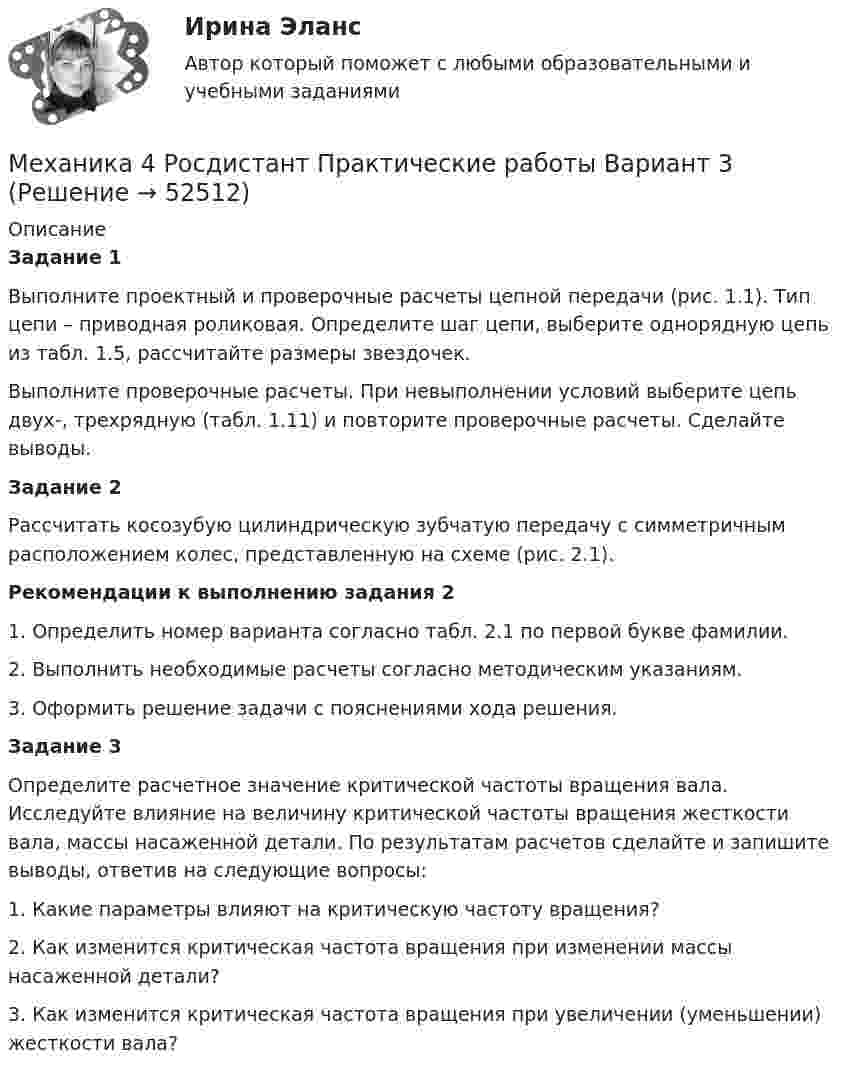     
            Описание
            Задание 1Выполните проектный и проверочные расчеты цепной передачи (рис. 1.1). Тип цепи – приводная роликовая. Определите шаг цепи, выберите однорядную цепь из табл. 1.5, рассчитайте размеры звездочек.Выполните проверочные расчеты. При невыполнении условий выберите цепь двух-, трехрядную (табл. 1.11) и повторите проверочные расчеты. Сделайте выводы.Задание 2Рассчитать косозубую цилиндрическую зубчатую передачу с симметричным расположением колес, представленную на схеме (рис. 2.1).Рекомендации к выполнению задания 21. Определить номер варианта согласно табл. 2.1 по первой букве фамилии.2. Выполнить необходимые расчеты согласно методическим указаниям.3. Оформить решение задачи с пояснениями хода решения.Задание 3Определите расчетное значение критической частоты вращения вала. Исследуйте влияние на величину критической частоты вращения жесткости вала, массы насаженной детали. По результатам расчетов сделайте и запишите выводы, ответив на следующие вопросы:1. Какие параметры влияют на критическую частоту вращения?2. Как изменится критическая частота вращения при изменении массы насаженной детали?3. Как изменится критическая частота вращения при увеличении (уменьшении) жесткости вала?  
            
            
            Механика 4 Росдистант Практическая работа 3 Вариант 10Механика 4 Росдистант Практические работы Вариант 3Механика 4. Росдистант. Практическое задание 1, 2, 3. Вариант 1 (буквы А, М, Ч)Механика 4. Росдистант. Промежуточный тест 1-6. Итоговый тест.Механика 4. Сборник тестовМеханика 4 сдо росдистантМеханика грунтовМеханика 4 Практическое задание 2, вариант 7 (Ж, Т) (Росдистант ТГУ)Механика 4. ПРАКТИЧЕСКОЕ ЗАДАНИЕ 2 РОСДИСТАНТМеханика 4 Практическое задание 3, вариант 7 (Ж, Т) (Росдистант ТГУ)Механика 4. ПРАКТИЧЕСКОЕ ЗАДАНИЕ 3 РОСДИСТАНТМеханика 4 (промежуточные тесты 1-6)Механика 4. Промежуточные тесты (обновленный 2023). Лабораторная работа 2 (Вариант 5 буква Г, М, Ф, Я, Е, Ё). РосдистантМеханика 4 Росдистант Практическая работа 1 Вариант 10