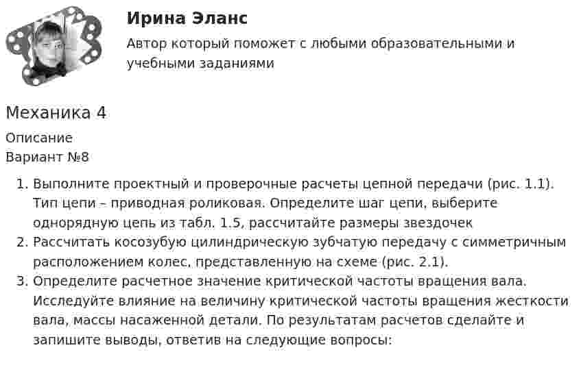      
          Описание
          Вариант №8Выполните проектный и проверочные расчеты цепной передачи (рис. 1.1). Тип цепи – приводная роликовая. Определите шаг цепи, выберите однорядную цепь из табл. 1.5, рассчитайте размеры звездочек	Рассчитать косозубую цилиндрическую зубчатую передачу с симметричным расположением колес, представленную на схеме (рис. 2.1). Определите расчетное значение критической частоты вращения вала. Исследуйте влияние на величину критической частоты вращения жесткости вала, массы насаженной детали. По результатам расчетов сделайте и запишите выводы, ответив на следующие вопросы:  
            
            
            Механика 4Механика 4Механика 4. Вариант 6Механика 4 _ Задание_1Механика 4 _ Задание_2Механика 4 _ Задание_3Механика 4. Итоговый тест 2024г. РосдистантМеханика 3 Практическое задание 1, вариант 18 (Росдистант ТГУ)Механика 3 Практическое задание 2, вариант 18 (Росдистант ТГУ)Механика 3 Практическое задание 2, вариант 18 (Росдистант ТГУ)Механика 3 Практическое задание 3, вариант 18 (Росдистант ТГУ)Механика 3. Промежуточные тесты (обновленный 2023). Лабораторная работа (Вариант В, Г, Л, О, У, Ц, Ю -Кривошипно-кулисный). Итоговый тест. Росдистант 2023 Механика 3, Промежуточный и итоговый тестМеханика 3. Росдистант. Практическое задание 1, 2, 3. Вариант 12 (буква М)