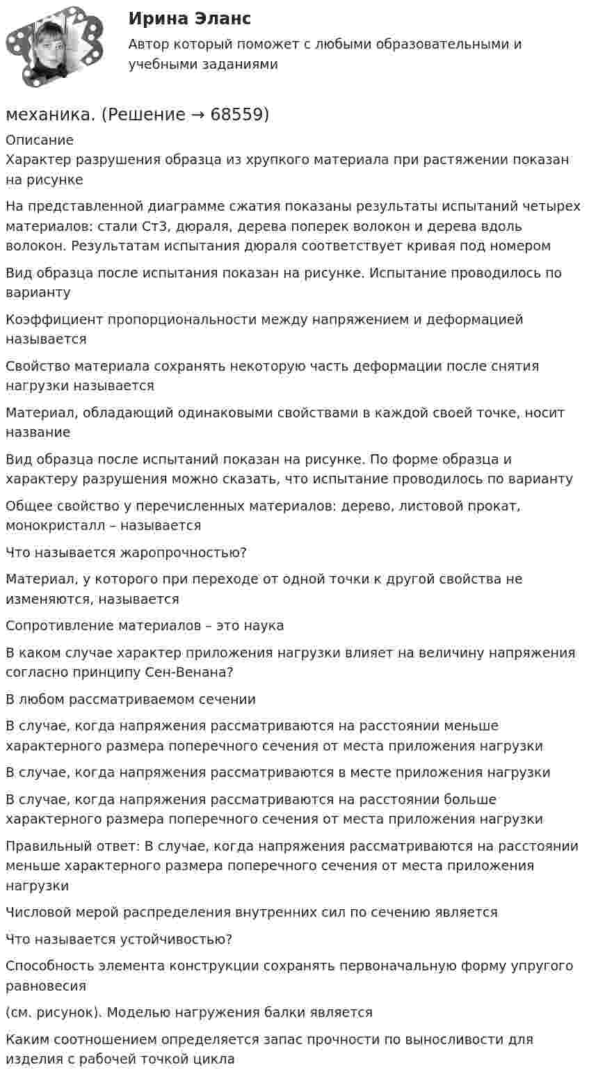     
            Описание
            Характер разрушения образца из хрупкого материала при растяжении показан на рисункеНа представленной диаграмме сжатия показаны результаты испытаний четырех материалов: стали Ст3, дюраля, дерева поперек волокон и дерева вдоль волокон. Результатам испытания дюраля соответствует кривая под номеромВид образца после испытания показан на рисунке. Испытание проводилось по вариантуКоэффициент пропорциональности между напряжением и деформацией называетсяСвойство материала сохранять некоторую часть деформации после снятия нагрузки называетсяМатериал, обладающий одинаковыми свойствами в каждой своей точке, носит названиеВид образца после испытаний показан на рисунке. По форме образца и характеру разрушения можно сказать, что испытание проводилось по вариантуОбщее свойство у перечисленных материалов: дерево, листовой прокат, монокристалл – называется Что называется жаропрочностью? Материал, у которого при переходе от одной точки к другой свойства не изменяются, называетсяСопротивление материалов – это наукаВ каком случае характер приложения нагрузки влияет на величину напряжения согласно принципу Сен-Венана?В любом рассматриваемом сеченииВ случае, когда напряжения рассматриваются на расстоянии меньше характерного размера поперечного сечения от места приложения нагрузкиВ случае, когда напряжения рассматриваются в месте приложения нагрузкиВ случае, когда напряжения рассматриваются на расстоянии больше характерного размера поперечного сечения от места приложения нагрузкиПравильный ответ: В случае, когда напряжения рассматриваются на расстоянии меньше характерного размера поперечного сечения от места приложения нагрузкиЧисловой мерой распределения внутренних сил по сечению являетсяЧто называется устойчивостью? Способность элемента конструкции сохранять первоначальную форму упругого равновесия  (см. рисунок). Моделью нагружения балки являетсяКаким соотношением определяется запас прочности по выносливости для изделия с рабочей точкой цикла    
            
            
            Механизмы психологической защиты личностимеханика. Механика 1 (1088 вопросов)Механика 1. Вариант 668Механика 1. Вариант 668Механика 1 Итоговый тест РосдистантМеханика 1 (итоговый тест с ответами) 88%Механизм вывода заключений в экспертной системе может реализовываться с помощью …Механизм интерпретации поступков и чувств другого человека — это …Механизм минимизации рисков, направленный на использование в финансовой деятельности производных финансовых инструментов, – это …Механизм натяжения 00-000.06.11.11.00 solidworksМеханизм, позволяющий выделить из всей имеющейся группы только ту часть, которая удовлетворяет заданным критериям (целевую аудиторию), - это ...Механизм регулирования отношений между социальными субъектами, основанный на том, что в одно и то же время существует взаимосвязь и расхождение интересов между ними, – это …Механизм устойчивого развития предприятий в цифровой экономике
