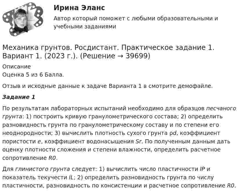     
          Описание
          Оценка 5 из 6 Балла.Отзыв и исходные данные к задаче Варианта 1 в смотрите демофайле. Задание 1	По результатам лабораторных испытаний необходимо для образцов песчаного грунта: 1) построить кривую гранулометрического состава; 2) определить разновидность грунта по гранулометрическому составу и по степени его неоднородности; 3) вычислить плотность сухого грунта ρd, коэффициент пористости e, коэффициент водонасыщения Sr. По полученным данным дать оценку плотности сложения и степени влажности, определить расчетное сопротивление R0.	Для глинистого грунта следует: 1) вычислить число пластичности IP и показатель текучести IL; 2) определить разновидность грунта по числу пластичности, разновидность по консистенции и расчетное сопротивление R0.  
            
            
            Механика грунтов. Росдистант. Итоговый тест с ответами. 34/40. 2023 г.Механика грунтов. Росдистант. Практическое задание 1. Вариант 1. (2023 г.).Механика грунтов. Росдистант. Практическое задание 2. Вариант 1. (2023 г.).Механика грунтов. Росдистант. Практическое задание 3. Вариант 1. (2023 г.).Механика грунтов. Росдистант. Практическое задание 4. Вариант 1. (2023 г.).Механика грунтов. Росдистант. Практическое задание 5. Вариант 1. (2023 г.).Механика грунтов [Росдистант ТГУ]Механика грунтов КР ТулГУ 10 вариантМеханика грунтов Практические №1,3Механика грунтов. Росдистант. Задание 1. Вариант №13.Механика грунтов. Росдистант. Задание 1. Вариант №16.Механика грунтов. Росдистант. Задание 1. Вариант №5.Механика грунтов. Росдистант. Задание 2. Вариант №5.Механика грунтов. Росдистант. Задание 3. Вариант №10