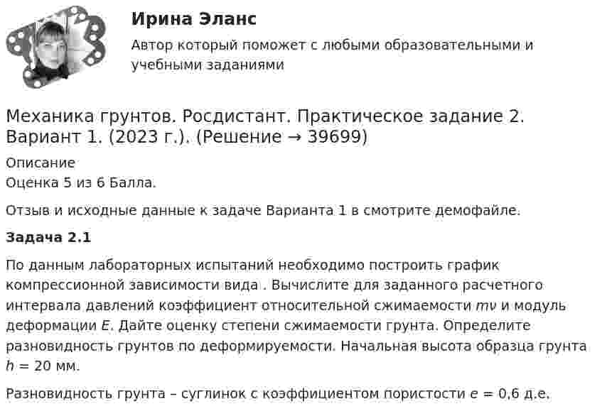     
          Описание
          Оценка 5 из 6 Балла.Отзыв и исходные данные к задаче Варианта 1 в смотрите демофайле. Задача 2.1	По данным лабораторных испытаний необходимо построить график компрессионной зависимости вида                     . Вычислите для заданного расчетного интервала давлений коэффициент относительной сжимаемости mν и модуль деформации E. Дайте оценку степени сжимаемости грунта. Определите разновидность грунтов по деформируемости. Начальная высота образца грунта h = 20 мм.	Разновидность грунта – суглинок с коэффициентом пористости e = 0,6 д.е.  
            
            
            Механика грунтов. Росдистант. Практическое задание 1. Вариант 1. (2023 г.).Механика грунтов. Росдистант. Практическое задание 2. Вариант 1. (2023 г.).Механика грунтов. Росдистант. Практическое задание 3. Вариант 1. (2023 г.).Механика грунтов. Росдистант. Практическое задание 4. Вариант 1. (2023 г.).Механика грунтов. Росдистант. Практическое задание 5. Вариант 1. (2023 г.).Механика грунтов [Росдистант ТГУ]Механика грунтов [Росдистант ТГУ]Механика грунтов Практические №1,3Механика грунтов. Росдистант. Задание 1. Вариант №13.Механика грунтов. Росдистант. Задание 1. Вариант №16.Механика грунтов. Росдистант. Задание 1. Вариант №5.Механика грунтов. Росдистант. Задание 2. Вариант №5.Механика грунтов. Росдистант. Задание 3. Вариант №10Механика грунтов. Росдистант. Задание 3. Вариант №13.