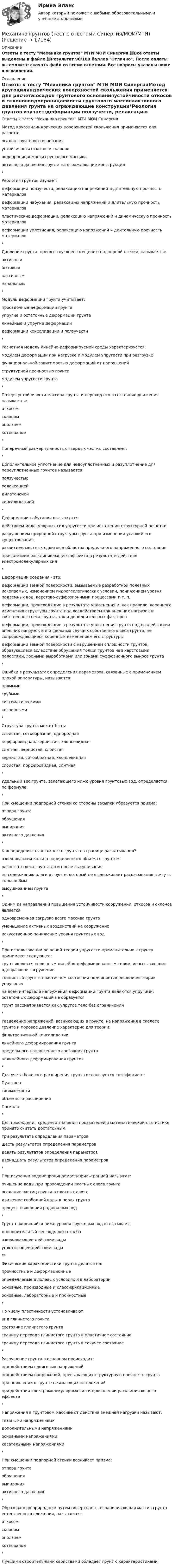     
          Описание
          Ответы к тесту Механика грунтов МТИ МОИ Синергия.📗Все ответы выделены в файле.📗Результат 90/100 баллов Отлично. После оплаты вы сможете скачать файл со всеми ответами. Все вопросы указаны ниже в оглавлении. 
          Оглавление
          Ответы к тесту Механика грунтов МТИ МОИ СинергияМетод кругоцилиндрических поверхностей скольжения применяется для расчета:осадок грунтового основанияустойчивости откосов и склоновводопроницаемости грунтового массиваактивного давления грунта на ограждающие конструкции*Реология грунтов изучает:деформации ползучести, релаксацию напряжений и длительную прочность материаловдеформации набухания, релаксацию напряжений и длительную прочность материаловпластические деформации, релаксацию напряжений и динамическую прочность материаловдеформации уплотнения, релаксацию напряжений и длительную прочность материалов*Давление грунта, препятствующее смещению подпорной стенки, называется:активнымбытовымпассивнымначальным*Модуль деформации грунта учитывает:просадочные деформации грунтаупругие и остаточные деформации грунталинейные и упругие деформациидеформации консолидации и ползучести*Расчетная модель линейно-деформируемой среды характеризуется:модулем деформации при нагрузке и модулем упругости при разгрузкефункциональной зависимостью деформаций от напряженийструктурной прочностью грунтамодулем упругости грунта*Потеря устойчивости массива грунта и переход его в состояние движения называется:откосомсклономоползнемкотлованом*Поперечный размер глинистых твердых частиц составляет:*Дополнительное уплотнение для недоуплотненных и разуплотнение для переуплотненных грунтов называется:ползучестьюрелаксациейдилатансиейконсолидацией*Деформации набухания вызываются:действием молекулярных сил упругости при искажении структурной решеткиразрушением природной структуры грунта при изменении условий его существованияразвитием местных сдвигов в областях предельного напряженного состоянияпроявлением расклинивающего эффекта в результате действия электромолекулярных сил*Деформации оседания - это:деформации земной поверхности, вызываемые разработкой полезных ископаемых, изменением гидрогеологических условий, понижением уровня подземных вод, карстово-суффозионными процессами и т. п.деформации, происходящие в результате уплотнения и, как правило, коренного изменения структуры грунта под воздействием как внешних нагрузок и собственного веса грунта, так и дополнительных факторовдеформации, происходящие в результате уплотнения грунта под воздействием внешних нагрузок и в отдельных случаях собственного веса грунта, не сопровождающиеся коренным изменением его структурыдеформации земной поверхности с нарушением сплошности грунтов, образующиеся вследствие обрушения толщи грунтов над карстовыми полостями, горными выработками или зонами суффозионного выноса грунта*Ошибки в результатах определения параметров, связанные с применением плохой аппаратуры, называются:прямымигрубымисистематическимикосвенными*Структура грунта может быть:слоистая, сотообразная, однороднаяпорфировидная, зернистая, хлопьевиднаяслитная, зернистая, слоистаязернистая, сотообразная, хлопьевиднаяслоистая, порфировидная, слитная*Удельный вес грунта, залегающего ниже уровня грунтовых вод, определяется по формуле:*При смещении подпорной стенки со стороны засыпки образуется призма:отпора грунтаобрушениявыпиранияактивного давления*Как определяется влажность грунта на границе раскатывания?взвешиванием кольца определенного объема с грунтомразностью веса грунта до и после высушиванияпо содержанию влаги в грунте, который не выдерживает раскатывания в жгуты тоньше Зммвысушиванием грунта*Одним из направлений повышения устойчивости сооружений, откосов и склонов является:одновременная загрузка всего массива грунтауменьшение активных воздействий на сооружениеискусственное понижение уровня грунтовых вод*При использовании решений теории упругости применительно к грунту принимают следующее:грунт является сплошным линейно-деформированным телом, испытывающим одноразовое загружениеглинистый грунт в пластичном состоянии подчиняется решениям теории упругостина всем интервале нагружения деформации грунта являются упругими, остаточных деформаций не образуетсягрунт рассматривается как упругое тело без ограничений*Разделение напряжений, возникающих в грунте, на напряжения в скелете грунта и поровое давление характерно для теории:фильтрационной консолидациилинейного деформирования грунтапредельного напряженного состояния грунтанелинейного деформирования грунтов*Для учета бокового расширения грунта используется коэффициент:Пуассонасжимаемостиобъемного расширенияПаскаля*Для нахождения среднего значения показателей в математической статистике принято считать достаточным:три результата определения параметровшесть результатов определения параметровдевять результатов определения параметровдвенадцать результатов определения параметров*При изучении водонепроницаемости фильтрацией называют:очищение воды при прохождении плотных слоев грунтаоседание частиц грунта в плотных слояхдвижение свободной воды в порах грунтапроцесс появления родниковых вод*Грунт находящийся ниже уровня грунтовых вод испытывает:дополнительный вес водяного столбавзвешивающее действие водыуплотняющее действие воды**Физические характеристики грунта делятся на:прочностные и деформационныеопределяемые в полевых условиях и в лабораторииосновные, производные и классификационныеосновные, лабораторные и прочностные*По числу пластичности устанавливают:вид глинистого грунтасостояние глинистого грунтаграницу перехода глинистого грунта в пластичное состояниеграницу перехода глинистого грунта в текучее состояние*Разрушение грунта в основном происходит:под действием сдвиговых напряженийпод действием напряжений, превышающих структурную прочность грунтапри появлении в грунте сжимающих напряженийпри действии электромолекулярных сил и проявлении расклинивающего эффекта*Напряжения в грунтовом массиве от действия внешней нагрузки называют:главными напряжениямидополнительными напряжениямиосновными напряжениямикасательными напряжениями*При смещении подпорной стенки возникает призма:отпора грунтаобрушениявыпиранияактивного давления*Образованная природным путем поверхность, ограничивающая массив грунта естественного сложения, называется:откосомсклономоползнемкотлованом*Лучшими строительными свойствами обладает грунт с характеристиками 
            
            
            Механика грунтов тест 56 вопросовМеханика грунтов (тест с ответами Синергия/МОИ/МТИ)💯 Механика грунтов.ти (ответы на тест Синергия / МОИ / МТИ / МосАП, январь 2024)💯 Механика грунтов.ти (ответы на тест Синергия / МТИ / МосАП, октябрь 2022)Механика грунтов ТулГУМеханика жидкости  и газаМеханика жидкости и газаМеханика грунтов. Росдистант. Итоговый тест с ответами. 34/40. 2023 г.Механика грунтов. Росдистант. Практическое задание 1. Вариант 1. (2023 г.).Механика грунтов. Росдистант. Практическое задание 2. Вариант 1. (2023 г.).Механика грунтов. Росдистант. Практическое задание 3. Вариант 1. (2023 г.).Механика грунтов. Росдистант. Практическое задание 4. Вариант 1. (2023 г.).Механика грунтов. Росдистант. Практическое задание 5. Вариант 1. (2023 г.).Механика грунтов [Росдистант ТГУ]