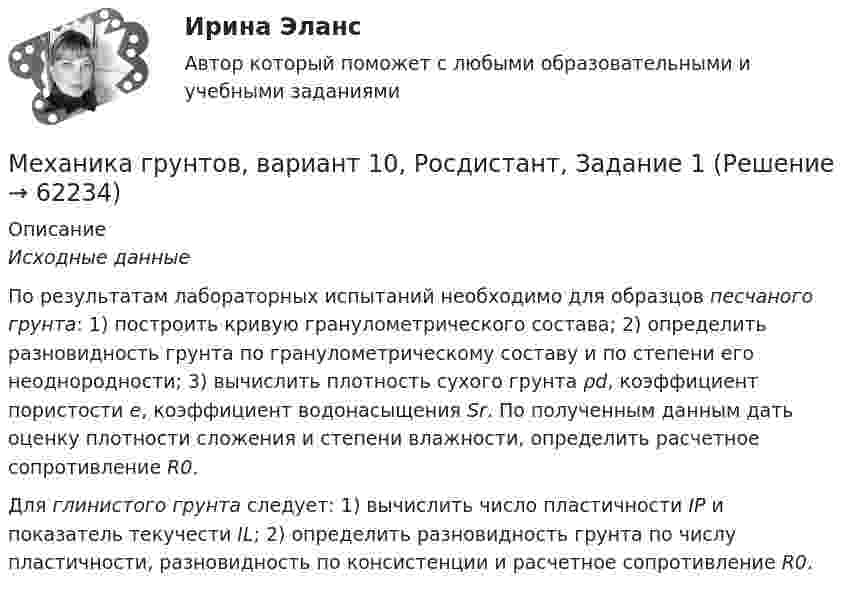      
            Описание
             Исходные данные	По результатам лабораторных испытаний необходимо для образцов песчаного грунта: 1) построить кривую гранулометрического состава; 2) определить разновидность грунта по гранулометрическому составу и по степени его неоднородности; 3) вычислить плотность сухого грунта ρd, коэффициент пористости e, коэффициент водонасыщения Sr. По полученным данным дать оценку плотности сложения и степени влажности, определить расчетное сопротивление R0.	Для глинистого грунта следует: 1) вычислить число пластичности IP и показатель текучести IL; 2) определить разновидность грунта по числу пластичности, разновидность по консистенции и расчетное сопротивление R0.   
            
            
            Механика грунтов 3 сем расчетное задание УГНТУ вар 15Механика грунтов, вариант 10, Росдистант, Задание 1Механика грунтов КР ТулГУ 10 вариантМеханика грунтов Практические №1,3Механика грунтов. Росдистант. Задание 1. Вариант №13.Механика грунтов. Росдистант. Задание 1. Вариант №16.Механика грунтов. Росдистант. Задание 1. Вариант №5.Механика 4 Росдистант Практическая работа 2 Вариант 10Механика 4 Росдистант Практическая работа 3 Вариант 10Механика 4 Росдистант Практические работы Вариант 3Механика 4. Росдистант. Практическое задание 1, 2, 3. Вариант 1 (буквы А, М, Ч)Механика 4. Росдистант. Промежуточный тест 1-6. Итоговый тест.Механика 4. Сборник тестовМеханика 4 сдо росдистант