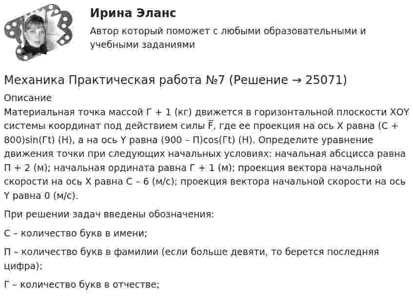     
          Описание
          Материальная точка массой Г + 1 (кг) движется в горизонтальной плоскости ХОY системы координат под действием силы F̅, где ее проекция на ось Х равна (C + 800)sin(Гt) (Н), а на ось Y равна (900 – П)cos(Гt) (Н). Определите уравнение движения точки при следующих начальных условиях: начальная абсцисса равна П + 2 (м); начальная ордината равна Г + 1 (м); проекция вектора начальной скорости на ось Х равна С – 6 (м/с); проекция вектора начальной скорости на ось Y равна 0 (м/с).При решении задач введены обозначения: С – количество букв в имени; П – количество букв в фамилии (если больше девяти, то берется последняя цифра); Г – количество букв в отчестве;  
            
            
            Механика. Молекулярная физика и термодинамика. 1. Точка движется в плоскости XOY по закону: x = 2t; y = 4t(t – 1). Найти уравнение траектории y = f(x) и изобразить ее графически; вектор скорости v и ускорения a в зависимости от времени модуль скорости в момент времени t = 1,5 с. Ответ: y=x(x–2); v=8,25 м/с.Механика Практическая работа №7Механика. Синергия. Ответы на ИТОГОВЫЙ ТЕСТ. На отлично!Механика сплошной средыМеханика. Теоретическая механика. Вариант 789Механика. Теоретическая механика. Вариант 9-6-11механика тулгу 8 варинатМеханика жидкости и газа (ПД) тест с ответами 86%Механика жидкости и газа РОСДИСТАНТМеханика жидкости и газа РОСДИСТАНТ МЖГ Задание №1 (Вариант 9)Механика жидкости и газа РОСДИСТАНТ МЖГ Задание №5 (Вариант 10) МЕХАНИКА ГРУНТОВ!Механика жидкости и газа. Росдистант. ТГУ. Практическое задание 1. Вариант 1Механика жидкости и газа. Росдистант. ТГУ. Практическое задание 2. Вариант 1Механика жидкости и газа ТГУ росдистант вариант 14