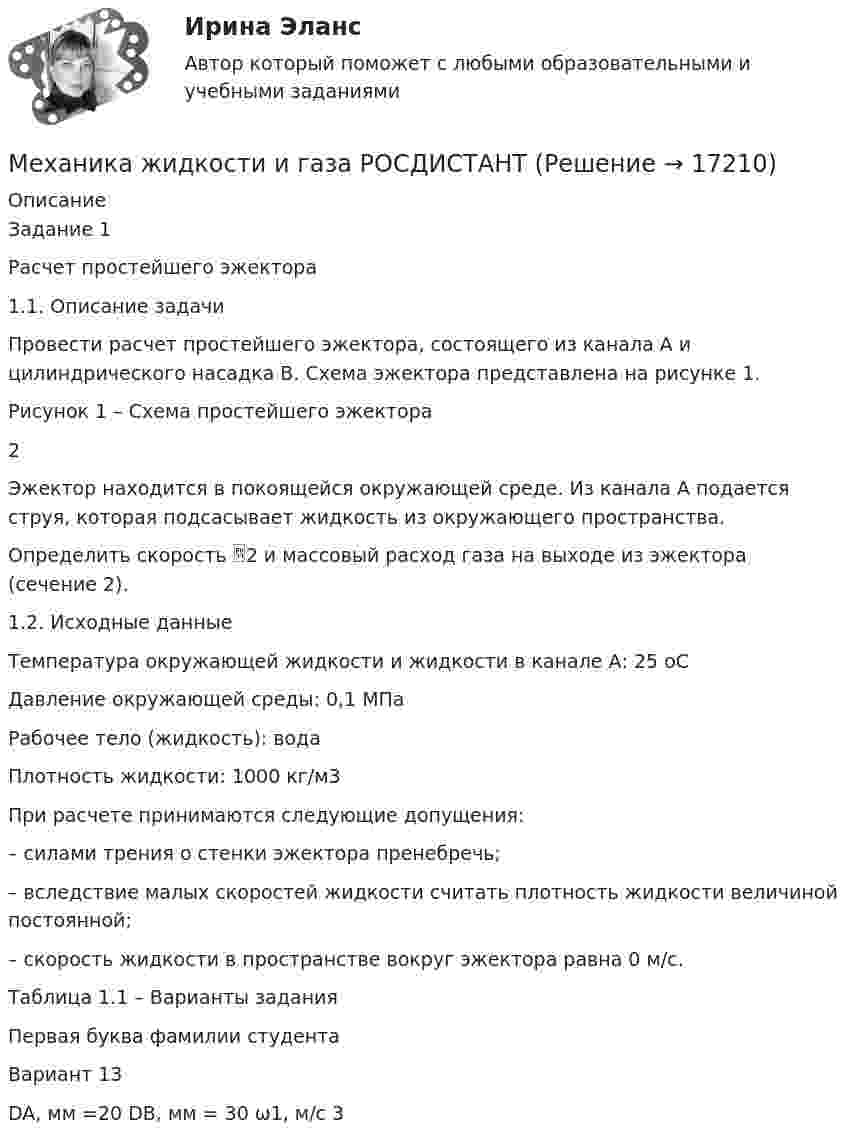     
          Описание
          Задание 1Расчет простейшего эжектора1.1. Описание задачиПровести расчет простейшего эжектора, состоящего из канала А и цилиндрического насадка В. Схема эжектора представлена на рисунке 1.Рисунок 1 – Схема простейшего эжектора2Эжектор находится в покоящейся окружающей среде. Из канала А подается струя, которая подсасывает жидкость из окружающего пространства.Определить скорость 2 и массовый расход газа на выходе из эжектора (сечение 2).1.2. Исходные данныеТемпература окружающей жидкости и жидкости в канале А: 25 оСДавление окружающей среды: 0,1 МПаРабочее тело (жидкость): водаПлотность жидкости: 1000 кг/м3При расчете принимаются следующие допущения:– силами трения о стенки эжектора пренебречь;– вследствие малых скоростей жидкости считать плотность жидкости величиной постоянной;– скорость жидкости в пространстве вокруг эжектора равна 0 м/с.Таблица 1.1 – Варианты заданияПервая буква фамилии студентаВариант 13 DA, мм =20        DB, мм = 30    ω1, м/с 3    
            
            
            Механика жидкости и газа (ПД) тест с ответами 86%Механика жидкости и газа РОСДИСТАНТМеханика жидкости и газа РОСДИСТАНТ МЖГ Задание №1 (Вариант 9)Механика жидкости и газа РОСДИСТАНТ МЖГ Задание №5 (Вариант 10) МЕХАНИКА ГРУНТОВ!Механика жидкости и газа. Росдистант. ТГУ. Практическое задание 1. Вариант 1Механика жидкости и газа. Росдистант. ТГУ. Практическое задание 2. Вариант 1Механика жидкости и газа ТГУ росдистант вариант 14Механика жидкости  и газаМеханика жидкости и газаМеханика жидкости и газаМеханика жидкости и газа вариант 4 ( ТГУ )Механика жидкости и газа Задание 1 (Вариант 4)Механика жидкости и газа Задание 2 (Вариант 2)Механика жидкости и газа (ОПРЕДЕЛЕНИЕ ДАВЛЕНИЯ В АККУМУЛЯТОРЕ  В МОМЕНТ ГИДРАВЛИЧЕСКОГО УДАРА. Определение гидравлических потерь )