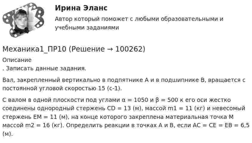      
            Описание
            . Записать данные задания.Вал, закрепленный вертикально в подпятнике А и в подшипнике В, вращается с постоянной угловой скоростью 15 (c-1).С валом в одной плоскости под углами α = 1050  и β = 500  к его оси жестко соединены однородный стержень CD = 13 (м), массой m1 = 11 (кг) и невесомый стержень ЕМ = 11 (м), на конце которого закреплена материальная точка М массой m2 = 16 (кг). Определить реакции в точках А и В, если AС = CE = EB = 6,5 (м).   
            
            
            Механика1_ПР1Механика1_ПР10Механика1_ПР11Механика1_ПР3Механика1_ПР4Механика1_ПР5Механика1_ПР6Механизмы психологической защиты личностимеханика. Механика 1 (1088 вопросов)Механика 1. Вариант 668Механика 1. Вариант 668Механика 1 Итоговый тест РосдистантМеханика 1 (итоговый тест с ответами) 88%