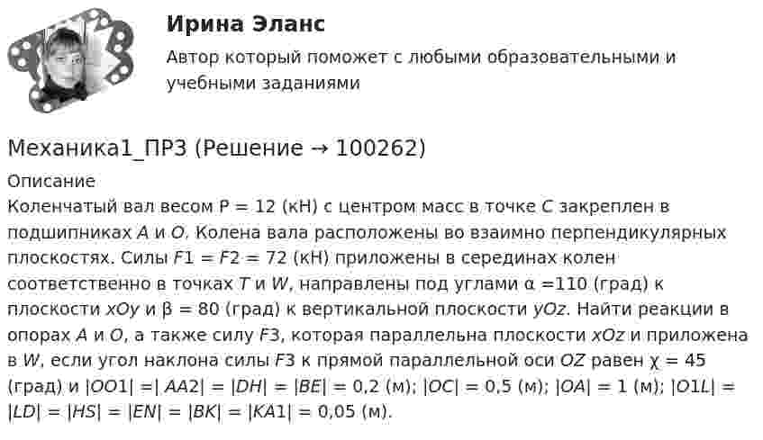     
            Описание
            Коленчатый вал весом P = 12 (кН) с центром масс в точке С закреплен в подшипниках А и О. Колена вала расположены во взаимно перпендикулярных плоскостях. Силы F1 = F2 = 72 (кН) приложены в серединах колен соответственно в точках Т и W, направлены под углами α =110 (град) к плоскости xOy и β = 80 (град) к вертикальной плоскости yOz. Найти реакции в опорах А и О, а также силу F3, которая параллельна плоскости xOz и приложена в W, если угол наклона силы F3 к прямой параллельной оси OZ равен χ = 45 (град) и |OO1| =| АА2| = |DH| = |BE| = 0,2 (м); |OC| = 0,5 (м); |OA| = 1 (м); |O1L| = |LD| = |HS| = |EN| = |BK| = |KA1| = 0,05 (м).   
            
            
            Механика1_ПР11Механика1_ПР3Механика1_ПР4Механика1_ПР5Механика1_ПР6Механика1_ПР7Механика1_ПР8Механика 1 (1088 вопросов)Механика 1. Вариант 668Механика 1. Вариант 668Механика 1 Итоговый тест РосдистантМеханика 1 (итоговый тест с ответами) 88%Механика 1. Итоговый тест. (ТГУ, Росдистант)Механика1_ПР1