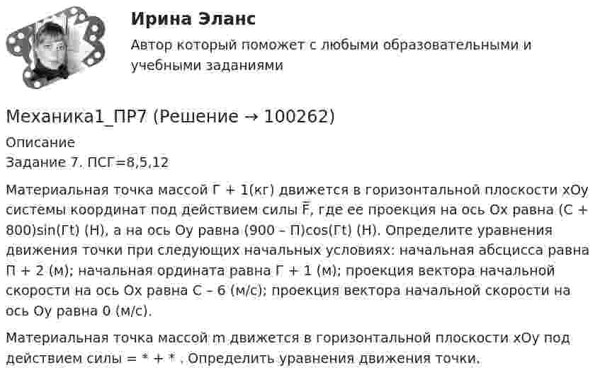      
            Описание
            Задание 7.                                                                                              ПСГ=8,5,12Материальная точка массой Г + 1(кг) движется в горизонтальной плоскости хОу системы координат под действием силы F̅, где ее проекция на ось Ox равна (C + 800)sin(Гt) (Н), а на ось Oy равна (900 – П)cos(Гt) (Н). Определите уравнения движения точки при следующих начальных условиях: начальная абсцисса равна П + 2 (м); начальная ордината равна Г + 1 (м); проекция вектора начальной скорости на ось Ox равна С – 6 (м/с); проекция вектора начальной скорости на ось Oy равна 0 (м/с). Материальная точка массой m движется в горизонтальной плоскости хОу под действием силы                     =  *  +  *  . Определить уравнения движения точки.   
            
            
            Механика1_ПР6Механика1_ПР7Механика1_ПР8Механика1_ПР8_9Механика 1 Практические задания Вариант С - 5, П - 7, Г - 8 РосдистантМеханика 1, практические работы 1,2,3,4,5,6,7,8,9,10,11,12 Механика 1 Практическое задание 3 Вариант С-4,П-9, Г-9 Росдистант (ТГУ)Механика 1 (итоговый тест с ответами) 88%Механика 1. Итоговый тест. (ТГУ, Росдистант)Механика1_ПР1Механика1_ПР10Механика1_ПР11Механика1_ПР3Механика1_ПР4