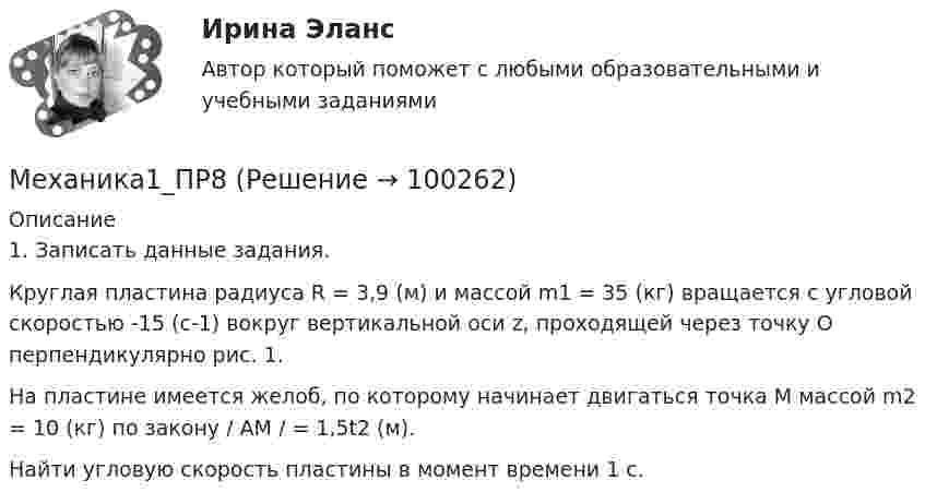      
            Описание
            1. Записать данные задания.	Круглая пластина радиуса R = 3,9 (м) и массой m1 = 35 (кг) вращается с угловой скоростью -15 (с-1) вокруг вертикальной оси z, проходящей через точку О перпендикулярно рис. 1.	На пластине имеется желоб, по которому начинает двигаться точка М массой m2 = 10 (кг) по закону / АМ / = 1,5t2 (м).	Найти угловую скорость пластины в момент времени 1 с.   
            
            
            Механика1_ПР7Механика1_ПР8Механика1_ПР8_9Механика 1 Практические задания Вариант С - 5, П - 7, Г - 8 РосдистантМеханика 1, практические работы 1,2,3,4,5,6,7,8,9,10,11,12 Механика 1 Практическое задание 3 Вариант С-4,П-9, Г-9 Росдистант (ТГУ)Механика 1 Практическое задание 4 Вариант С-4 Росдистант (ТГУ)Механика 1. Итоговый тест. (ТГУ, Росдистант)Механика1_ПР1Механика1_ПР10Механика1_ПР11Механика1_ПР3Механика1_ПР4Механика1_ПР5