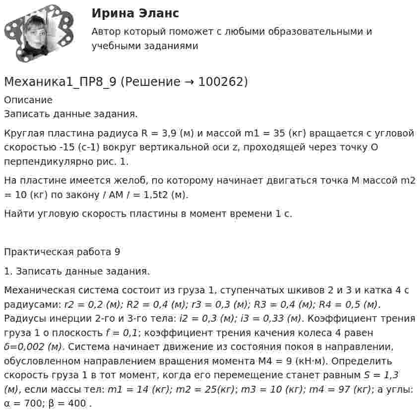      
            Описание
            Записать данные задания.	Круглая пластина радиуса R = 3,9 (м) и массой m1 = 35 (кг) вращается с угловой скоростью -15 (с-1) вокруг вертикальной оси z, проходящей через точку О перпендикулярно рис. 1.	На пластине имеется желоб, по которому начинает двигаться точка М массой m2 = 10 (кг) по закону / АМ / = 1,5t2 (м).	Найти угловую скорость пластины в момент времени 1 с.Практическая работа 9 1. Записать данные задания.    Механическая система состоит из груза 1, ступенчатых шкивов 2 и 3 и катка 4 с радиусами: r2 = 0,2 (м); R2 = 0,4 (м); r3 = 0,3 (м); R3 = 0,4 (м); R4 = 0,5 (м). Радиусы инерции 2-го и 3-го тела: i2 = 0,3 (м); i3 = 0,33 (м). Коэффициент трения груза 1 о плоскость f = 0,1; коэффициент трения качения колеса 4 равен δ=0,002 (м). Система начинает движение из состояния покоя в направлении, обусловленном направлением вращения момента М4 = 9 (кН·м). Определить скорость груза 1 в тот момент, когда его перемещение станет равным S = 1,3 (м), если массы тел: m1 = 14 (кг); m2 = 25(кг); m3 = 10 (кг); m4 = 97 (кг); а углы: α = 700; β = 400 .   
            
            
            Механика1_ПР8Механика1_ПР8_9Механика 1 Практические задания Вариант С - 5, П - 7, Г - 8 РосдистантМеханика 1, практические работы 1,2,3,4,5,6,7,8,9,10,11,12 Механика 1 Практическое задание 3 Вариант С-4,П-9, Г-9 Росдистант (ТГУ)Механика 1 Практическое задание 4 Вариант С-4 Росдистант (ТГУ)Механика 1 Промежуточный тест 1Механика1_ПР1Механика1_ПР10Механика1_ПР11Механика1_ПР3Механика1_ПР4Механика1_ПР5Механика1_ПР6