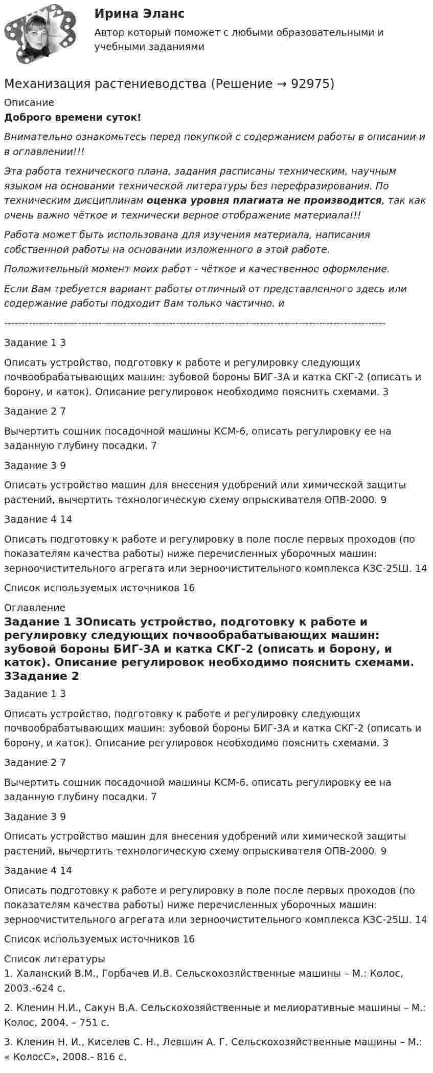      
            Описание
            Доброго времени суток!Внимательно ознакомьтесь перед покупкой с содержанием работы в описании и в оглавлении!!!Эта работа технического плана, задания расписаны техническим, научным языком на основании технической литературы без перефразирования. По техническим дисциплинам оценка уровня плагиата не производится, так как очень важно чёткое и технически верное отображение материала!!!Работа может быть использована для изучения материала, написания собственной работы на основании изложенного в этой работе.Положительный момент моих работ - чёткое и качественное оформление.Если Вам требуется вариант работы отличный от представленного здесь или содержание работы подходит Вам только частично,  и -------------------------------------------------------------------------------------------------------------Задание 1	3Описать устройство, подготовку к работе и регулировку следующих почвообрабатывающих машин: зубовой бороны БИГ-3А и катка СКГ-2 (описать и борону, и каток). Описание регулировок необходимо пояснить схемами.	3Задание 2	7Вычертить сошник посадочной машины КСМ-6, описать регулировку ее на заданную глубину посадки.	7Задание 3	9Описать устройство машин для внесения удобрений или химической защиты растений, вычертить технологическую схему опрыскивателя ОПВ-2000.	9Задание 4	14Описать подготовку к работе и регулировку в поле после первых проходов (по показателям качества работы) ниже перечисленных уборочных машин: зерноочистительного агрегата или зерноочистительного комплекса КЗС-25Ш.	14Список используемых источников	16 
            Оглавление
            Задание 1	3Описать устройство, подготовку к работе и регулировку следующих почвообрабатывающих машин: зубовой бороны БИГ-3А и катка СКГ-2 (описать и борону, и каток). Описание регулировок необходимо пояснить схемами.	3Задание 2	7Вычертить сошник посадочной машины КСМ-6, описать регулировку ее на заданную глубину посадки.	7Задание 3	9Описать устройство машин для внесения удобрений или химической защиты растений, вычертить технологическую схему опрыскивателя ОПВ-2000.	9Задание 4	14Описать подготовку к работе и регулировку в поле после первых проходов (по показателям качества работы) ниже перечисленных уборочных машин: зерноочистительного агрегата или зерноочистительного комплекса КЗС-25Ш.	14Список используемых источников	16 
            Список литературы
            1. Халанский В.М., Горбачев И.В. Сельскохозяйственные машины – М.: Колос, 2003.-624 с.2. Кленин Н.И., Сакун В.А. Сельскохозяйственные и мелиоративные машины – М.: Колос, 2004. – 751 с.3. Кленин Н. И., Киселев С. Н., Левшин А. Г. Сельскохозяйственные машины – М.: « КолосС», 2008.- 816 с. 
            
            
            Механизация животноводстваМеханизация растениеводства Механизация сельского хозяйстваМеханизация технологических процессов в птицеводстве (УрИПКиП)Механизация ферм Механизация животноводствамеханизма единого окна в системе регулирования внешнеэкономической деятельностиМеханизм вывода заключений в экспертной системе может реализовываться с помощью …⭐ Метрология, стандартизация, сертификация и техническое документирование (ответы на тест Синергия / МТИ / МосАП, июль 2022)💯 Метрология, стандартизация, сертификация и техническое документирование (правильные ответы на тест Синергия / МОИ / МТИ / МосАП) Метрология, стандартизация, сертификация и техническое документирование. Синергия. Ответы на ИТОГОВЫЙ ТЕСТ. На отлично!Метрология, стандартизация, сертификация и техническое документирование (тест с ответами) «Синергия».Метрология, стандартизация, сертификация и техническое документирование (тест с ответами Синергия/МОИ/ МТИ /МОСАП) Метрология, стандартизация, сертификация и техническое документоведение Ответы на тест Синергия МОИ МТИМетрология. Тесты 1-8 и Итоговый тест