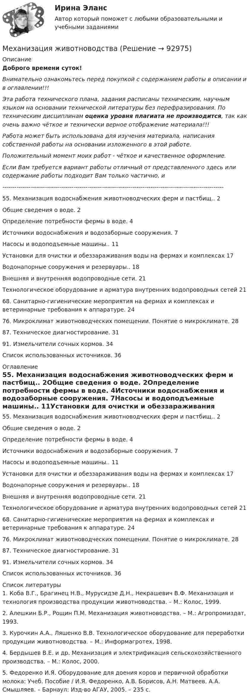      
            Описание
            Доброго времени суток!Внимательно ознакомьтесь перед покупкой с содержанием работы в описании и в оглавлении!!!Эта работа технического плана, задания расписаны техническим, научным языком на основании технической литературы без перефразирования. По техническим дисциплинам оценка уровня плагиата не производится, так как очень важно чёткое и технически верное отображение материала!!!Работа может быть использована для изучения материала, написания собственной работы на основании изложенного в этой работе.Положительный момент моих работ - чёткое и качественное оформление.Если Вам требуется вариант работы отличный от представленного здесь или содержание работы подходит Вам только частично,  и -------------------------------------------------------------------------------------------------------------55. Механизация водоснабжения животноводческих ферм и пастбищ.. 2Общие сведения о воде. 2Определение потребности фермы в воде. 4Источники водоснабжения и водозаборные сооружения. 7Насосы и водоподъемные машины.. 11Установки для очистки и обеззараживания воды на фермах и комплексах 17Водонапорные сооружения и резервуары.. 18Внешняя и внутренняя водопроводные сети. 21Технологическое оборудование и арматура внутренних водопроводных сетей 2168. Санитарно-гигиенические мероприятия на фермах и комплексах и ветеринарные требования к аппаратуре. 2476. Микроклимат животноводческих помещении. Понятие о микроклимате. 2887. Техническое диагностирование. 3191. Измельчители сочных кормов. 34Список использованных источников. 36 
            Оглавление
            55. Механизация водоснабжения животноводческих ферм и пастбищ.. 2Общие сведения о воде. 2Определение потребности фермы в воде. 4Источники водоснабжения и водозаборные сооружения. 7Насосы и водоподъемные машины.. 11Установки для очистки и обеззараживания воды на фермах и комплексах 17Водонапорные сооружения и резервуары.. 18Внешняя и внутренняя водопроводные сети. 21Технологическое оборудование и арматура внутренних водопроводных сетей 2168. Санитарно-гигиенические мероприятия на фермах и комплексах и ветеринарные требования к аппаратуре. 2476. Микроклимат животноводческих помещении. Понятие о микроклимате. 2887. Техническое диагностирование. 3191. Измельчители сочных кормов. 34Список использованных источников. 36 
            Список литературы
            	1. Коба В.Г., Брагинец Н.В., Мурусидзе Д.Н., Некрашевич В.Ф. Механизация и технология производства продукции животноводства. – М.: Колос, 1999. 	2. Алешкин Б.Р., Рощин П.М. Механизация животноводства. – М.: Агропромиздат, 1993. 	3. Курочкин А.А., Ляшенко В.В. Технологическое оборудование для переработки продукции животноводства. – М.: Информагротех, 1998. 	4. Бердышев В.Е. и др. Механизация и электрификация сельскохозяйственного производства. – М.: Колос, 2000. 	5. Федоренко И.Я. Оборудование для доения коров и первичной обработки молока: Учеб. Пособие / И.Я. Федоренко, А.В. Борисов, А.Н. Матвеев, А.А. Смышляев. – Барнаул: Изд-во АГАУ, 2005. – 235 с.  
            
            
            Метрология УхГТУ В-8Механизация животноводстваМеханизация растениеводства Механизация сельского хозяйстваМеханизация технологических процессов в птицеводстве (УрИПКиП)Механизация ферм Механизация животноводствамеханизма единого окна в системе регулирования внешнеэкономической деятельности💯 Метрология, стандартизация, сертификация и техническое документирование (ответы на тест Синергия / МОИ / МТИ / МосАП, январь 2024)⭐ Метрология, стандартизация, сертификация и техническое документирование (ответы на тест Синергия / МТИ / МосАП, июль 2022)💯 Метрология, стандартизация, сертификация и техническое документирование (правильные ответы на тест Синергия / МОИ / МТИ / МосАП) Метрология, стандартизация, сертификация и техническое документирование. Синергия. Ответы на ИТОГОВЫЙ ТЕСТ. На отлично!Метрология, стандартизация, сертификация и техническое документирование (тест с ответами) «Синергия».Метрология, стандартизация, сертификация и техническое документирование (тест с ответами Синергия/МОИ/ МТИ /МОСАП) Метрология, стандартизация, сертификация и техническое документоведение Ответы на тест Синергия МОИ МТИ