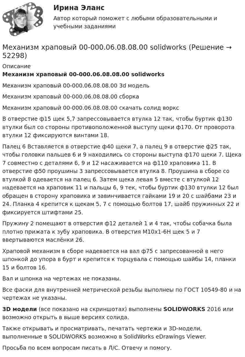     
            Описание
            Механизм храповый 00-000.06.08.08.00 solidworksМеханизм храповый 00-000.06.08.08.00 3d модельМеханизм храповый 00-000.06.08.08.00 сборкаМеханизм храповый 00-000.06.08.08.00 скачать солид ворксВ отверстие ф15 щек 5,7 запрессовывается втулка 12 так, чтобы буртик ф130 втулки был со стороны противоположенной выступу щеки ф170. От проворота втулки 12 фиксируются винтами 18.Палец 6 Вставляется в отверстие ф40 щеки 7, а палец 9 в отверстие ф25 так, чтобы головки пальцев 6 и 9 находились со стороны выступа ф170 щеки 7. Щека 7 совместно с деталями 6, 9 и 12 насаживается на ф110 храповика 11. В отверстие ф50 проушины 3 запрессовывается втулка 8. Проушина в сборе со втулкой 8 одевается на палец 6. Затем щека левая 5 вместе с втулкой 12 надевается на храповик 11 и пальцы 6, 9 тек, чтобы буртик ф130 втулки 12 был обращен в сторону храповика и завинчивается гайками 19 и 20 с шайбами 23 и 24. Планка 4 крепится к щекам 5, 7 с помощью болтов 17, шайб пружинных 22 и фиксируется штифтами 25.Пружину 2 помещают в отверстия ф12 деталей 1 и 4 так, чтобы собачка была плотно прижата к зубу храповика. В отверстия М10х1-6Н щек 5 и 7 ввертываются маслёнки 26.Храповой механизм в сборе надевается на вал ф75 с запресованной в него шпонкой до упора в бурт и крепится к торцувала с помощью шайбы 14, планки 15 и болтов 16.Вал и шпонка на чертежах не показаны.Все фаски для внутренней метрической резьбы выполнеы по ГОСТ 10549-80 и на чертежах не указаны.3D модели (все показано на скриншотах) выполнены SOLIDWORKS 2016 или возможно открыть в выше версиях солида.Также открывать и просматривать, печатать чертежи и 3D-модели, выполненные в SOLIDWORKS возможно в SolidWorks eDrawings Viewer.Просьба по всем вопросам писать в Л/С. Отвечу и помогу.  
            
            
            Механизм устойчивого развития предприятий в цифровой экономикеМеханизм храповый 00-000.06.08.08.00 solidworksМеханизмы психологической защиты личностимеханика. Механика 1 (1088 вопросов)Механика 1. Вариант 668Механика 1. Вариант 668Механизация ферм Механизация животноводствамеханизма единого окна в системе регулирования внешнеэкономической деятельностиМеханизм вывода заключений в экспертной системе может реализовываться с помощью …Механизм интерпретации поступков и чувств другого человека — это …Механизм минимизации рисков, направленный на использование в финансовой деятельности производных финансовых инструментов, – это …Механизм натяжения 00-000.06.11.11.00 solidworksМеханизм, позволяющий выделить из всей имеющейся группы только ту часть, которая удовлетворяет заданным критериям (целевую аудиторию), - это ...